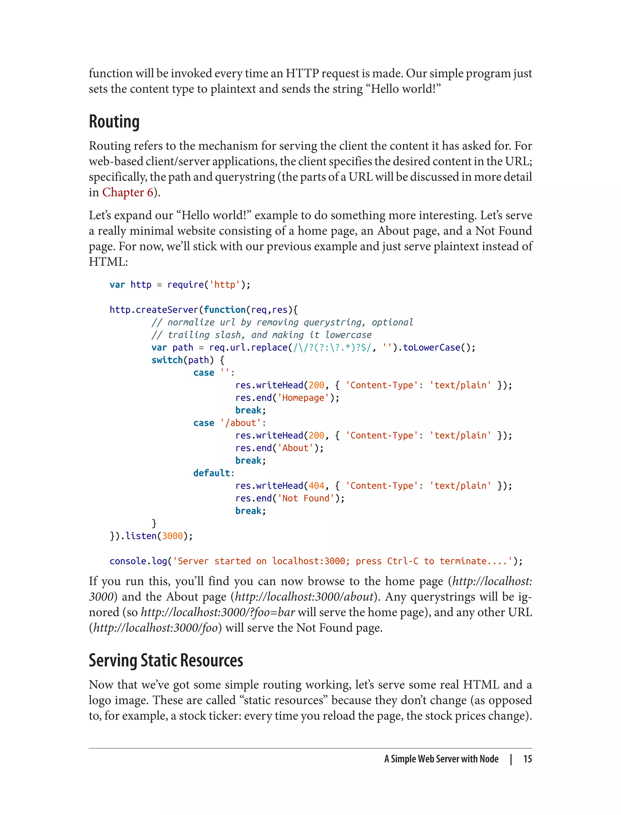 function will be invoked every time an HTTP request is made. Our simple program just
sets the content type to plaintext and sends the string “Hello world!”
Routing
Routing refers to the mechanism for serving the client the content it has asked for. For
web-based client/server applications, the client specifies the desired content in the URL;
specifically, the path and querystring (the parts of a URL will be discussed in more detail
in Chapter 6).
Let’s expand our “Hello world!” example to do something more interesting. Let’s serve
a really minimal website consisting of a home page, an About page, and a Not Found
page. For now, we’ll stick with our previous example and just serve plaintext instead of
HTML:
var http = require('http');
http.createServer(function(req,res){
// normalize url by removing querystring, optional
// trailing slash, and making it lowercase
var path = req.url.replace(//?(?:?.*)?$/, '').toLowerCase();
switch(path) {
case '':
res.writeHead(200, { 'Content-Type': 'text/plain' });
res.end('Homepage');
break;
case '/about':
res.writeHead(200, { 'Content-Type': 'text/plain' });
res.end('About');
break;
default:
res.writeHead(404, { 'Content-Type': 'text/plain' });
res.end('Not Found');
break;
}
}).listen(3000);
console.log('Server started on localhost:3000; press Ctrl-C to terminate....');
If you run this, you’ll find you can now browse to the home page (http://localhost:
3000) and the About page (http://localhost:3000/about). Any querystrings will be ig‐
nored (so http://localhost:3000/?foo=bar will serve the home page), and any other URL
(http://localhost:3000/foo) will serve the Not Found page.
Serving Static Resources
Now that we’ve got some simple routing working, let’s serve some real HTML and a
logo image. These are called “static resources” because they don’t change (as opposed
to, for example, a stock ticker: every time you reload the page, the stock prices change).
A Simple Web Server with Node | 15
 