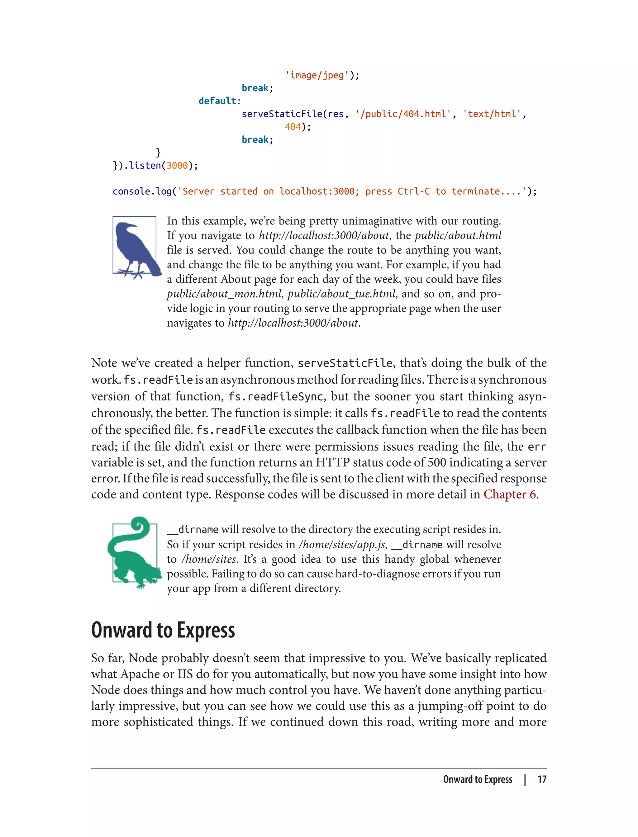 'image/jpeg');
break;
default:
serveStaticFile(res, '/public/404.html', 'text/html',
404);
break;
}
}).listen(3000);
console.log('Server started on localhost:3000; press Ctrl-C to terminate....');
In this example, we’re being pretty unimaginative with our routing.
If you navigate to http://localhost:3000/about, the public/about.html
file is served. You could change the route to be anything you want,
and change the file to be anything you want. For example, if you had
a different About page for each day of the week, you could have files
public/about_mon.html, public/about_tue.html, and so on, and pro‐
vide logic in your routing to serve the appropriate page when the user
navigates to http://localhost:3000/about.
Note we’ve created a helper function, serveStaticFile, that’s doing the bulk of the
work.fs.readFile isanasynchronousmethodforreadingfiles.Thereisasynchronous
version of that function, fs.readFileSync, but the sooner you start thinking asyn‐
chronously, the better. The function is simple: it calls fs.readFile to read the contents
of the specified file. fs.readFile executes the callback function when the file has been
read; if the file didn’t exist or there were permissions issues reading the file, the err
variable is set, and the function returns an HTTP status code of 500 indicating a server
error.Ifthefileisreadsuccessfully,thefileissenttotheclientwiththespecifiedresponse
code and content type. Response codes will be discussed in more detail in Chapter 6.
__dirname will resolve to the directory the executing script resides in.
So if your script resides in /home/sites/app.js, __dirname will resolve
to /home/sites. It’s a good idea to use this handy global whenever
possible. Failing to do so can cause hard-to-diagnose errors if you run
your app from a different directory.
Onward to Express
So far, Node probably doesn’t seem that impressive to you. We’ve basically replicated
what Apache or IIS do for you automatically, but now you have some insight into how
Node does things and how much control you have. We haven’t done anything particu‐
larly impressive, but you can see how we could use this as a jumping-off point to do
more sophisticated things. If we continued down this road, writing more and more
Onward to Express | 17
 