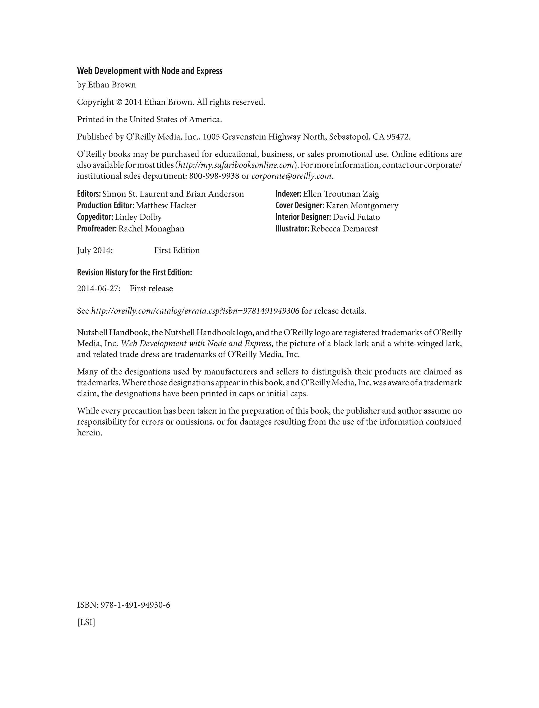 Web Development with Node and Express
by Ethan Brown
Copyright © 2014 Ethan Brown. All rights reserved.
Printed in the United States of America.
Published by O’Reilly Media, Inc., 1005 Gravenstein Highway North, Sebastopol, CA 95472.
O’Reilly books may be purchased for educational, business, or sales promotional use. Online editions are
alsoavailableformosttitles(http://my.safaribooksonline.com).Formoreinformation,contactourcorporate/
institutional sales department: 800-998-9938 or corporate@oreilly.com.
Editors: Simon St. Laurent and Brian Anderson
Production Editor: Matthew Hacker
Copyeditor: Linley Dolby
Proofreader: Rachel Monaghan
Indexer: Ellen Troutman Zaig
Cover Designer: Karen Montgomery
Interior Designer: David Futato
Illustrator: Rebecca Demarest
July 2014: First Edition
Revision History for the First Edition:
2014-06-27: First release
See http://oreilly.com/catalog/errata.csp?isbn=9781491949306 for release details.
Nutshell Handbook, the Nutshell Handbook logo, and the O’Reilly logo are registered trademarks of O’Reilly
Media, Inc. Web Development with Node and Express, the picture of a black lark and a white-winged lark,
and related trade dress are trademarks of O’Reilly Media, Inc.
Many of the designations used by manufacturers and sellers to distinguish their products are claimed as
trademarks.Wherethosedesignationsappearinthisbook,andO’ReillyMedia,Inc.wasawareofatrademark
claim, the designations have been printed in caps or initial caps.
While every precaution has been taken in the preparation of this book, the publisher and author assume no
responsibility for errors or omissions, or for damages resulting from the use of the information contained
herein.
ISBN: 978-1-491-94930-6
[LSI]
 