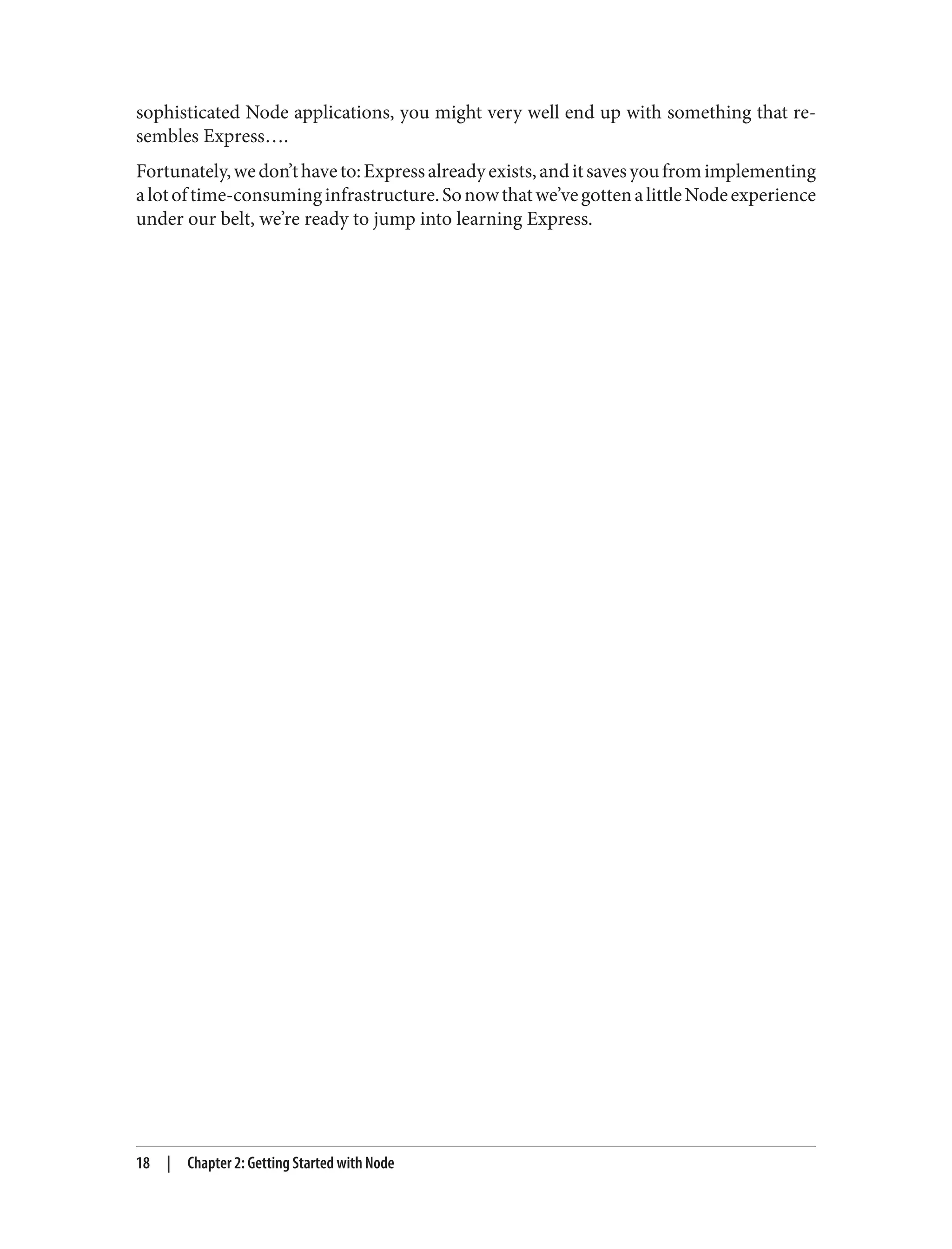 sophisticated Node applications, you might very well end up with something that re‐
sembles Express….
Fortunately,wedon’thaveto:Expressalreadyexists,anditsavesyoufromimplementing
alotoftime-consuminginfrastructure.Sonowthatwe’vegottenalittleNodeexperience
under our belt, we’re ready to jump into learning Express.
18 | Chapter 2: Getting Started with Node
 