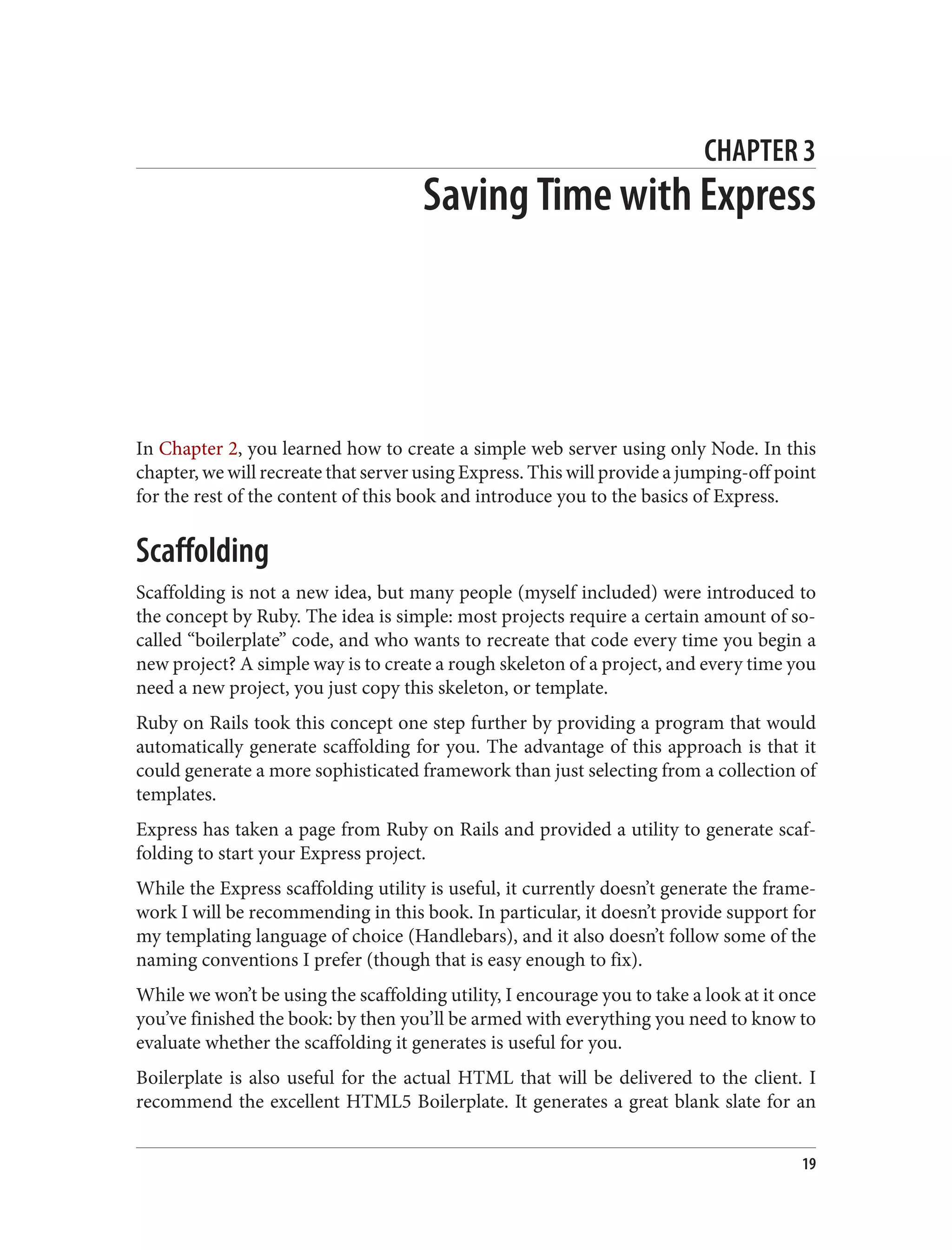 CHAPTER 3
Saving Time with Express
In Chapter 2, you learned how to create a simple web server using only Node. In this
chapter, we will recreate that server using Express. This will provide a jumping-off point
for the rest of the content of this book and introduce you to the basics of Express.
Scaffolding
Scaffolding is not a new idea, but many people (myself included) were introduced to
the concept by Ruby. The idea is simple: most projects require a certain amount of so-
called “boilerplate” code, and who wants to recreate that code every time you begin a
new project? A simple way is to create a rough skeleton of a project, and every time you
need a new project, you just copy this skeleton, or template.
Ruby on Rails took this concept one step further by providing a program that would
automatically generate scaffolding for you. The advantage of this approach is that it
could generate a more sophisticated framework than just selecting from a collection of
templates.
Express has taken a page from Ruby on Rails and provided a utility to generate scaf‐
folding to start your Express project.
While the Express scaffolding utility is useful, it currently doesn’t generate the frame‐
work I will be recommending in this book. In particular, it doesn’t provide support for
my templating language of choice (Handlebars), and it also doesn’t follow some of the
naming conventions I prefer (though that is easy enough to fix).
While we won’t be using the scaffolding utility, I encourage you to take a look at it once
you’ve finished the book: by then you’ll be armed with everything you need to know to
evaluate whether the scaffolding it generates is useful for you.
Boilerplate is also useful for the actual HTML that will be delivered to the client. I
recommend the excellent HTML5 Boilerplate. It generates a great blank slate for an
19
 