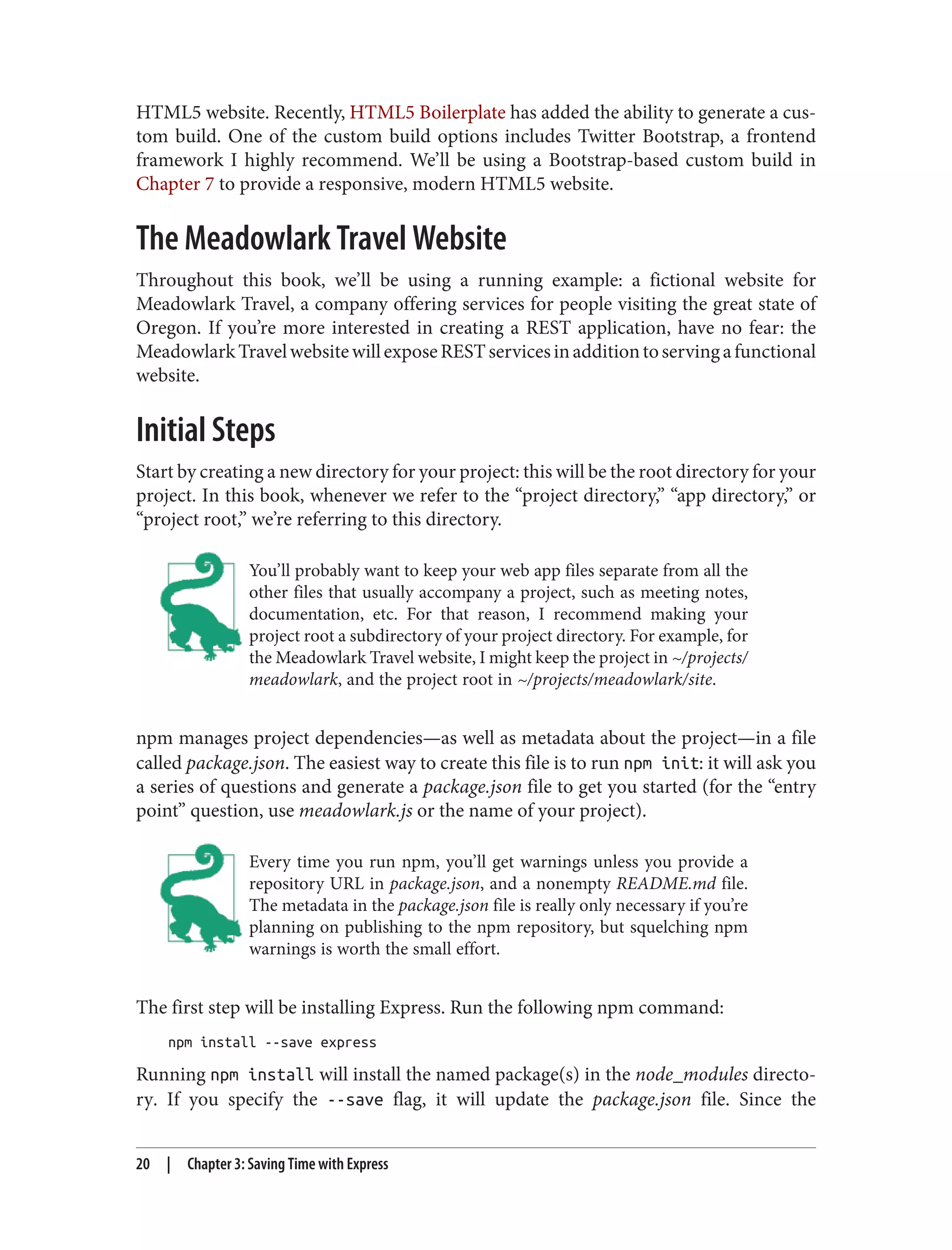 HTML5 website. Recently, HTML5 Boilerplate has added the ability to generate a cus‐
tom build. One of the custom build options includes Twitter Bootstrap, a frontend
framework I highly recommend. We’ll be using a Bootstrap-based custom build in
Chapter 7 to provide a responsive, modern HTML5 website.
The Meadowlark Travel Website
Throughout this book, we’ll be using a running example: a fictional website for
Meadowlark Travel, a company offering services for people visiting the great state of
Oregon. If you’re more interested in creating a REST application, have no fear: the
MeadowlarkTravelwebsitewillexposeRESTservicesinadditiontoservingafunctional
website.
Initial Steps
Start by creating a new directory for your project: this will be the root directory for your
project. In this book, whenever we refer to the “project directory,” “app directory,” or
“project root,” we’re referring to this directory.
You’ll probably want to keep your web app files separate from all the
other files that usually accompany a project, such as meeting notes,
documentation, etc. For that reason, I recommend making your
project root a subdirectory of your project directory. For example, for
the Meadowlark Travel website, I might keep the project in ~/projects/
meadowlark, and the project root in ~/projects/meadowlark/site.
npm manages project dependencies—as well as metadata about the project—in a file
called package.json. The easiest way to create this file is to run npm init: it will ask you
a series of questions and generate a package.json file to get you started (for the “entry
point” question, use meadowlark.js or the name of your project).
Every time you run npm, you’ll get warnings unless you provide a
repository URL in package.json, and a nonempty README.md file.
The metadata in the package.json file is really only necessary if you’re
planning on publishing to the npm repository, but squelching npm
warnings is worth the small effort.
The first step will be installing Express. Run the following npm command:
npm install --save express
Running npm install will install the named package(s) in the node_modules directo‐
ry. If you specify the --save flag, it will update the package.json file. Since the
20 | Chapter 3: Saving Time with Express
 