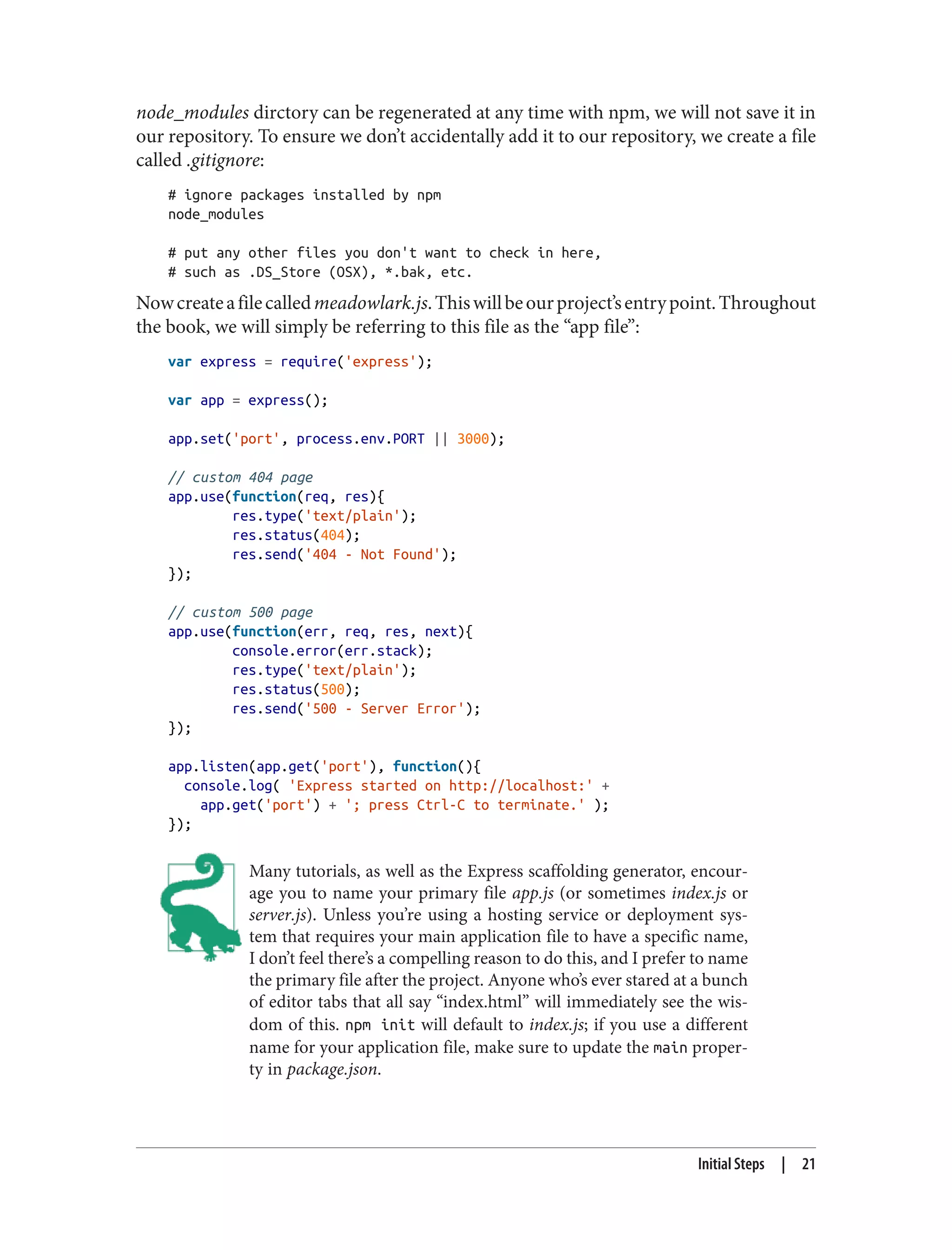 node_modules dirctory can be regenerated at any time with npm, we will not save it in
our repository. To ensure we don’t accidentally add it to our repository, we create a file
called .gitignore:
# ignore packages installed by npm
node_modules
# put any other files you don't want to check in here,
# such as .DS_Store (OSX), *.bak, etc.
Nowcreateafilecalledmeadowlark.js.Thiswillbeourproject’sentrypoint.Throughout
the book, we will simply be referring to this file as the “app file”:
var express = require('express');
var app = express();
app.set('port', process.env.PORT || 3000);
// custom 404 page
app.use(function(req, res){
res.type('text/plain');
res.status(404);
res.send('404 - Not Found');
});
// custom 500 page
app.use(function(err, req, res, next){
console.error(err.stack);
res.type('text/plain');
res.status(500);
res.send('500 - Server Error');
});
app.listen(app.get('port'), function(){
console.log( 'Express started on http://localhost:' +
app.get('port') + '; press Ctrl-C to terminate.' );
});
Many tutorials, as well as the Express scaffolding generator, encour‐
age you to name your primary file app.js (or sometimes index.js or
server.js). Unless you’re using a hosting service or deployment sys‐
tem that requires your main application file to have a specific name,
I don’t feel there’s a compelling reason to do this, and I prefer to name
the primary file after the project. Anyone who’s ever stared at a bunch
of editor tabs that all say “index.html” will immediately see the wis‐
dom of this. npm init will default to index.js; if you use a different
name for your application file, make sure to update the main proper‐
ty in package.json.
Initial Steps | 21
 