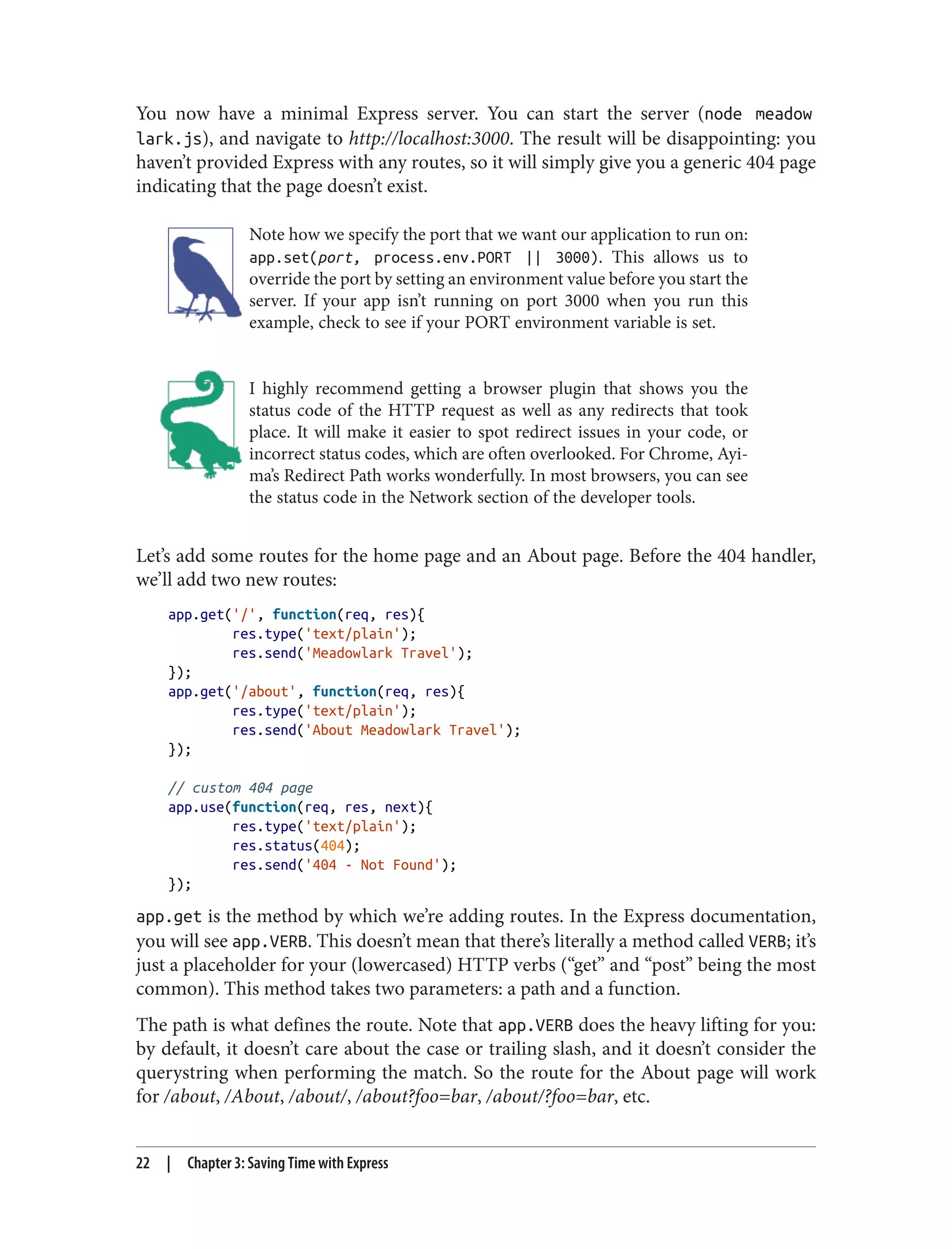 You now have a minimal Express server. You can start the server (node meadow
lark.js), and navigate to http://localhost:3000. The result will be disappointing: you
haven’t provided Express with any routes, so it will simply give you a generic 404 page
indicating that the page doesn’t exist.
Note how we specify the port that we want our application to run on:
app.set(port, process.env.PORT || 3000). This allows us to
override the port by setting an environment value before you start the
server. If your app isn’t running on port 3000 when you run this
example, check to see if your PORT environment variable is set.
I highly recommend getting a browser plugin that shows you the
status code of the HTTP request as well as any redirects that took
place. It will make it easier to spot redirect issues in your code, or
incorrect status codes, which are often overlooked. For Chrome, Ayi‐
ma’s Redirect Path works wonderfully. In most browsers, you can see
the status code in the Network section of the developer tools.
Let’s add some routes for the home page and an About page. Before the 404 handler,
we’ll add two new routes:
app.get('/', function(req, res){
res.type('text/plain');
res.send('Meadowlark Travel');
});
app.get('/about', function(req, res){
res.type('text/plain');
res.send('About Meadowlark Travel');
});
// custom 404 page
app.use(function(req, res, next){
res.type('text/plain');
res.status(404);
res.send('404 - Not Found');
});
app.get is the method by which we’re adding routes. In the Express documentation,
you will see app.VERB. This doesn’t mean that there’s literally a method called VERB; it’s
just a placeholder for your (lowercased) HTTP verbs (“get” and “post” being the most
common). This method takes two parameters: a path and a function.
The path is what defines the route. Note that app.VERB does the heavy lifting for you:
by default, it doesn’t care about the case or trailing slash, and it doesn’t consider the
querystring when performing the match. So the route for the About page will work
for /about, /About, /about/, /about?foo=bar, /about/?foo=bar, etc.
22 | Chapter 3: Saving Time with Express
 