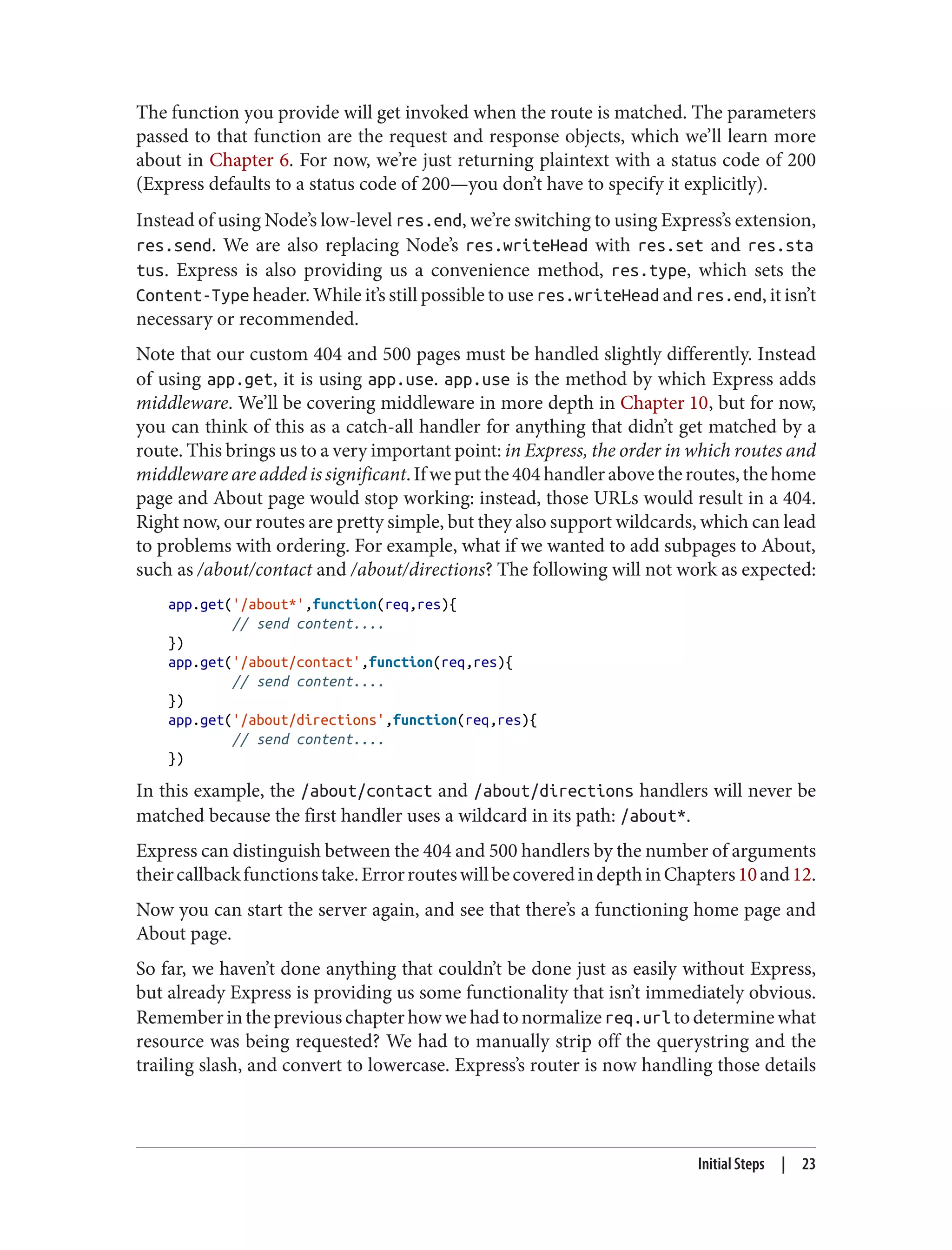 The function you provide will get invoked when the route is matched. The parameters
passed to that function are the request and response objects, which we’ll learn more
about in Chapter 6. For now, we’re just returning plaintext with a status code of 200
(Express defaults to a status code of 200—you don’t have to specify it explicitly).
Instead of using Node’s low-level res.end, we’re switching to using Express’s extension,
res.send. We are also replacing Node’s res.writeHead with res.set and res.sta
tus. Express is also providing us a convenience method, res.type, which sets the
Content-Type header. While it’s still possible to use res.writeHead and res.end, it isn’t
necessary or recommended.
Note that our custom 404 and 500 pages must be handled slightly differently. Instead
of using app.get, it is using app.use. app.use is the method by which Express adds
middleware. We’ll be covering middleware in more depth in Chapter 10, but for now,
you can think of this as a catch-all handler for anything that didn’t get matched by a
route. This brings us to a very important point: in Express, the order in which routes and
middleware are added is significant.Ifweputthe404handlerabovetheroutes,thehome
page and About page would stop working: instead, those URLs would result in a 404.
Right now, our routes are pretty simple, but they also support wildcards, which can lead
to problems with ordering. For example, what if we wanted to add subpages to About,
such as /about/contact and /about/directions? The following will not work as expected:
app.get('/about*',function(req,res){
// send content....
})
app.get('/about/contact',function(req,res){
// send content....
})
app.get('/about/directions',function(req,res){
// send content....
})
In this example, the /about/contact and /about/directions handlers will never be
matched because the first handler uses a wildcard in its path: /about*.
Express can distinguish between the 404 and 500 handlers by the number of arguments
theircallbackfunctionstake.ErrorrouteswillbecoveredindepthinChapters10and12.
Now you can start the server again, and see that there’s a functioning home page and
About page.
So far, we haven’t done anything that couldn’t be done just as easily without Express,
but already Express is providing us some functionality that isn’t immediately obvious.
Rememberinthepreviouschapterhowwehadtonormalizereq.url todeterminewhat
resource was being requested? We had to manually strip off the querystring and the
trailing slash, and convert to lowercase. Express’s router is now handling those details
Initial Steps | 23
 