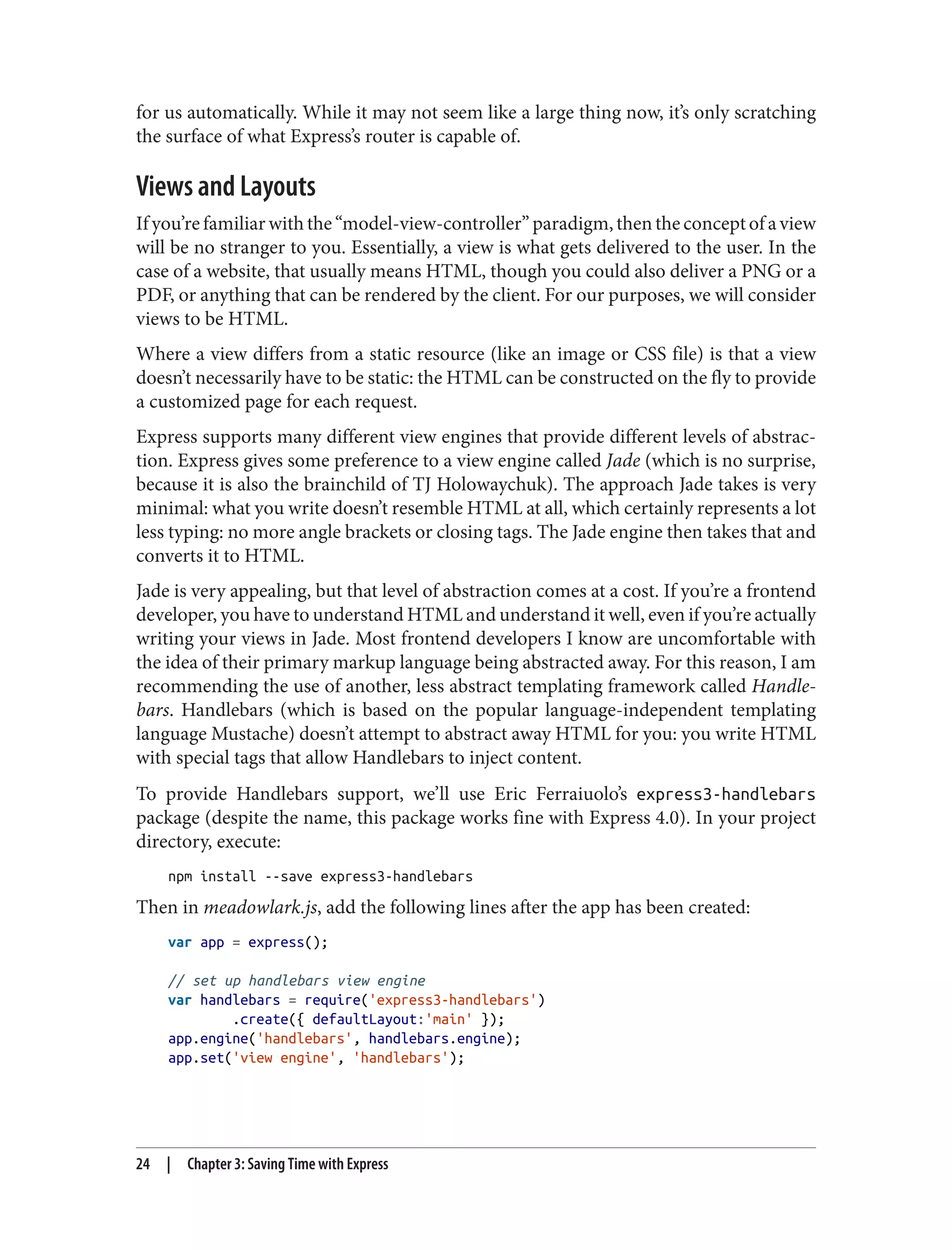 for us automatically. While it may not seem like a large thing now, it’s only scratching
the surface of what Express’s router is capable of.
Views and Layouts
Ifyou’refamiliarwiththe“model-view-controller”paradigm,thentheconceptofaview
will be no stranger to you. Essentially, a view is what gets delivered to the user. In the
case of a website, that usually means HTML, though you could also deliver a PNG or a
PDF, or anything that can be rendered by the client. For our purposes, we will consider
views to be HTML.
Where a view differs from a static resource (like an image or CSS file) is that a view
doesn’t necessarily have to be static: the HTML can be constructed on the fly to provide
a customized page for each request.
Express supports many different view engines that provide different levels of abstrac‐
tion. Express gives some preference to a view engine called Jade (which is no surprise,
because it is also the brainchild of TJ Holowaychuk). The approach Jade takes is very
minimal: what you write doesn’t resemble HTML at all, which certainly represents a lot
less typing: no more angle brackets or closing tags. The Jade engine then takes that and
converts it to HTML.
Jade is very appealing, but that level of abstraction comes at a cost. If you’re a frontend
developer, you have to understand HTML and understand it well, even if you’re actually
writing your views in Jade. Most frontend developers I know are uncomfortable with
the idea of their primary markup language being abstracted away. For this reason, I am
recommending the use of another, less abstract templating framework called Handle‐
bars. Handlebars (which is based on the popular language-independent templating
language Mustache) doesn’t attempt to abstract away HTML for you: you write HTML
with special tags that allow Handlebars to inject content.
To provide Handlebars support, we’ll use Eric Ferraiuolo’s express3-handlebars
package (despite the name, this package works fine with Express 4.0). In your project
directory, execute:
npm install --save express3-handlebars
Then in meadowlark.js, add the following lines after the app has been created:
var app = express();
// set up handlebars view engine
var handlebars = require('express3-handlebars')
.create({ defaultLayout:'main' });
app.engine('handlebars', handlebars.engine);
app.set('view engine', 'handlebars');
24 | Chapter 3: Saving Time with Express
 