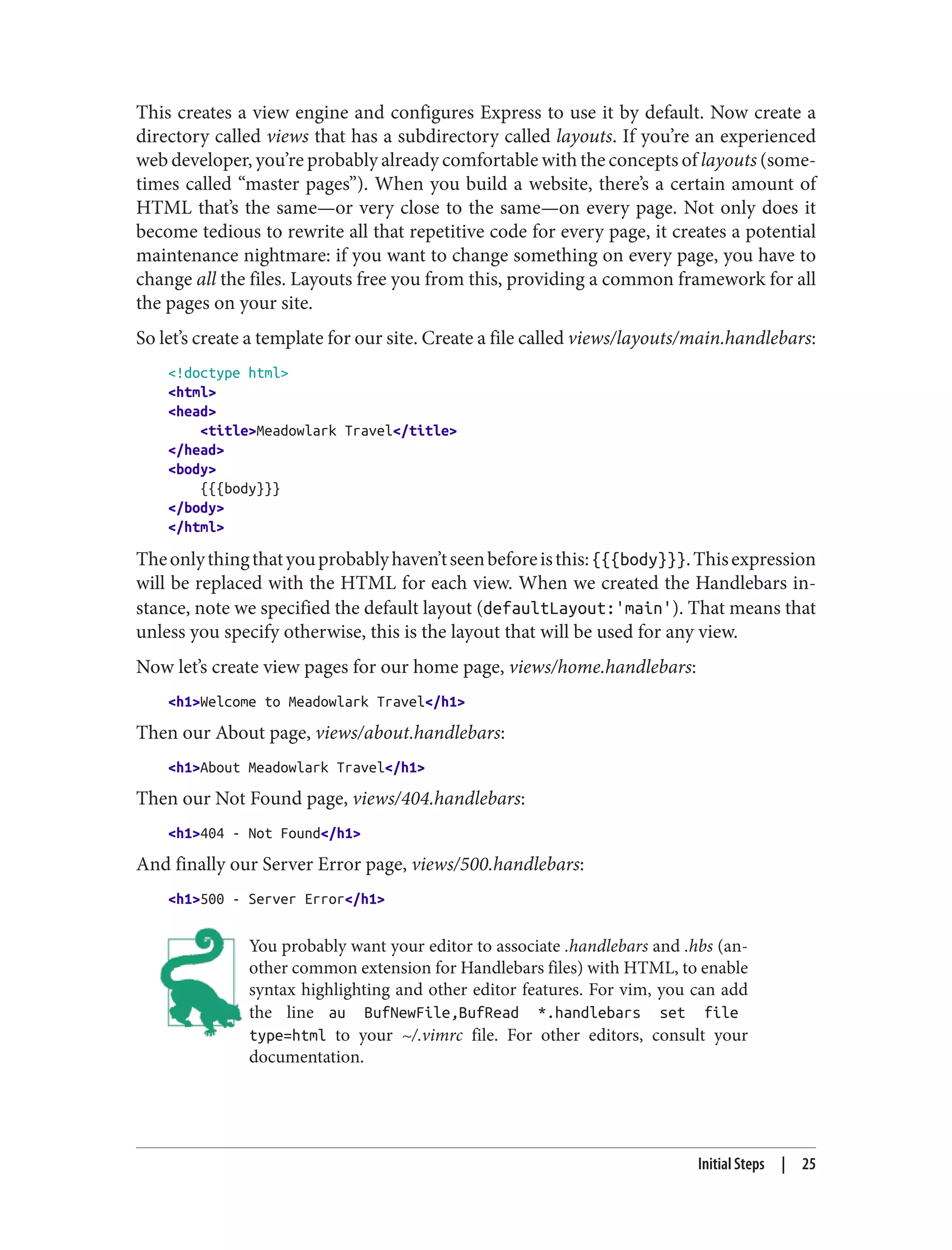 This creates a view engine and configures Express to use it by default. Now create a
directory called views that has a subdirectory called layouts. If you’re an experienced
web developer, you’re probably already comfortable with the concepts of layouts (some‐
times called “master pages”). When you build a website, there’s a certain amount of
HTML that’s the same—or very close to the same—on every page. Not only does it
become tedious to rewrite all that repetitive code for every page, it creates a potential
maintenance nightmare: if you want to change something on every page, you have to
change all the files. Layouts free you from this, providing a common framework for all
the pages on your site.
So let’s create a template for our site. Create a file called views/layouts/main.handlebars:
<!doctype html>
<html>
<head>
<title>Meadowlark Travel</title>
</head>
<body>
{{{body}}}
</body>
</html>
Theonlythingthatyouprobablyhaven’tseenbeforeisthis:{{{body}}}.Thisexpression
will be replaced with the HTML for each view. When we created the Handlebars in‐
stance, note we specified the default layout (defaultLayout:'main'). That means that
unless you specify otherwise, this is the layout that will be used for any view.
Now let’s create view pages for our home page, views/home.handlebars:
<h1>Welcome to Meadowlark Travel</h1>
Then our About page, views/about.handlebars:
<h1>About Meadowlark Travel</h1>
Then our Not Found page, views/404.handlebars:
<h1>404 - Not Found</h1>
And finally our Server Error page, views/500.handlebars:
<h1>500 - Server Error</h1>
You probably want your editor to associate .handlebars and .hbs (an‐
other common extension for Handlebars files) with HTML, to enable
syntax highlighting and other editor features. For vim, you can add
the line au BufNewFile,BufRead *.handlebars set file
type=html to your ~/.vimrc file. For other editors, consult your
documentation.
Initial Steps | 25
 