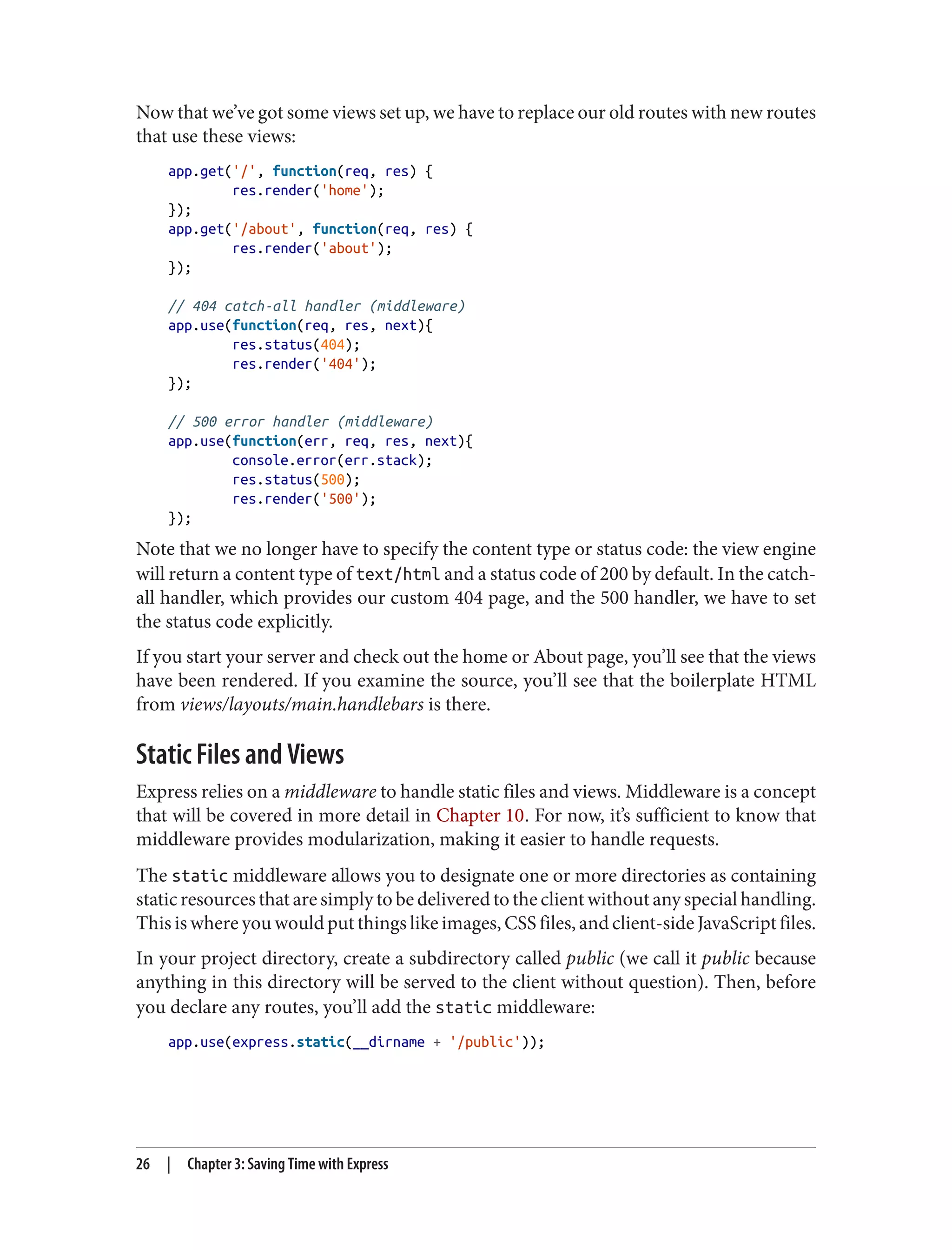 Now that we’ve got some views set up, we have to replace our old routes with new routes
that use these views:
app.get('/', function(req, res) {
res.render('home');
});
app.get('/about', function(req, res) {
res.render('about');
});
// 404 catch-all handler (middleware)
app.use(function(req, res, next){
res.status(404);
res.render('404');
});
// 500 error handler (middleware)
app.use(function(err, req, res, next){
console.error(err.stack);
res.status(500);
res.render('500');
});
Note that we no longer have to specify the content type or status code: the view engine
will return a content type of text/html and a status code of 200 by default. In the catch-
all handler, which provides our custom 404 page, and the 500 handler, we have to set
the status code explicitly.
If you start your server and check out the home or About page, you’ll see that the views
have been rendered. If you examine the source, you’ll see that the boilerplate HTML
from views/layouts/main.handlebars is there.
Static Files and Views
Express relies on a middleware to handle static files and views. Middleware is a concept
that will be covered in more detail in Chapter 10. For now, it’s sufficient to know that
middleware provides modularization, making it easier to handle requests.
The static middleware allows you to designate one or more directories as containing
static resources that are simply to be delivered to the client without any special handling.
This is where you would put things like images, CSS files, and client-side JavaScript files.
In your project directory, create a subdirectory called public (we call it public because
anything in this directory will be served to the client without question). Then, before
you declare any routes, you’ll add the static middleware:
app.use(express.static(__dirname + '/public'));
26 | Chapter 3: Saving Time with Express
 
