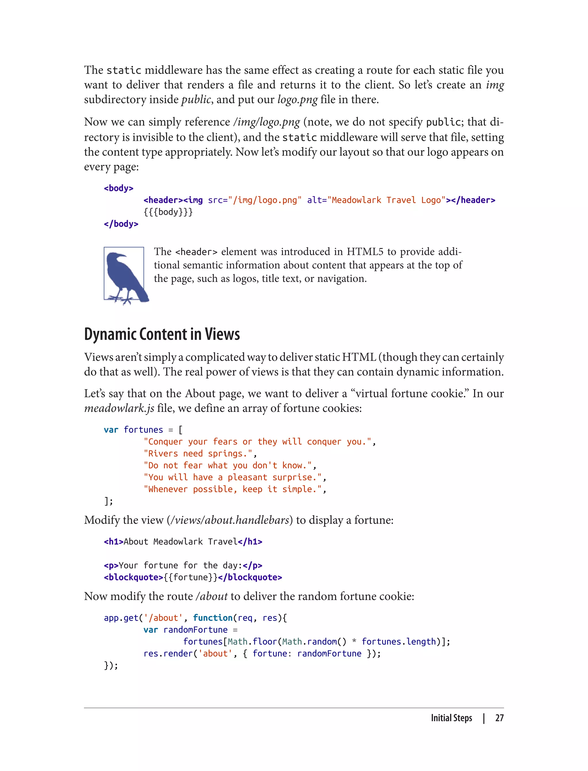The static middleware has the same effect as creating a route for each static file you
want to deliver that renders a file and returns it to the client. So let’s create an img
subdirectory inside public, and put our logo.png file in there.
Now we can simply reference /img/logo.png (note, we do not specify public; that di‐
rectory is invisible to the client), and the static middleware will serve that file, setting
the content type appropriately. Now let’s modify our layout so that our logo appears on
every page:
<body>
<header><img src="/img/logo.png" alt="Meadowlark Travel Logo"></header>
{{{body}}}
</body>
The <header> element was introduced in HTML5 to provide addi‐
tional semantic information about content that appears at the top of
the page, such as logos, title text, or navigation.
Dynamic Content in Views
Viewsaren’tsimplyacomplicatedwaytodeliverstaticHTML(thoughtheycancertainly
do that as well). The real power of views is that they can contain dynamic information.
Let’s say that on the About page, we want to deliver a “virtual fortune cookie.” In our
meadowlark.js file, we define an array of fortune cookies:
var fortunes = [
"Conquer your fears or they will conquer you.",
"Rivers need springs.",
"Do not fear what you don't know.",
"You will have a pleasant surprise.",
"Whenever possible, keep it simple.",
];
Modify the view (/views/about.handlebars) to display a fortune:
<h1>About Meadowlark Travel</h1>
<p>Your fortune for the day:</p>
<blockquote>{{fortune}}</blockquote>
Now modify the route /about to deliver the random fortune cookie:
app.get('/about', function(req, res){
var randomFortune =
fortunes[Math.floor(Math.random() * fortunes.length)];
res.render('about', { fortune: randomFortune });
});
Initial Steps | 27
 
