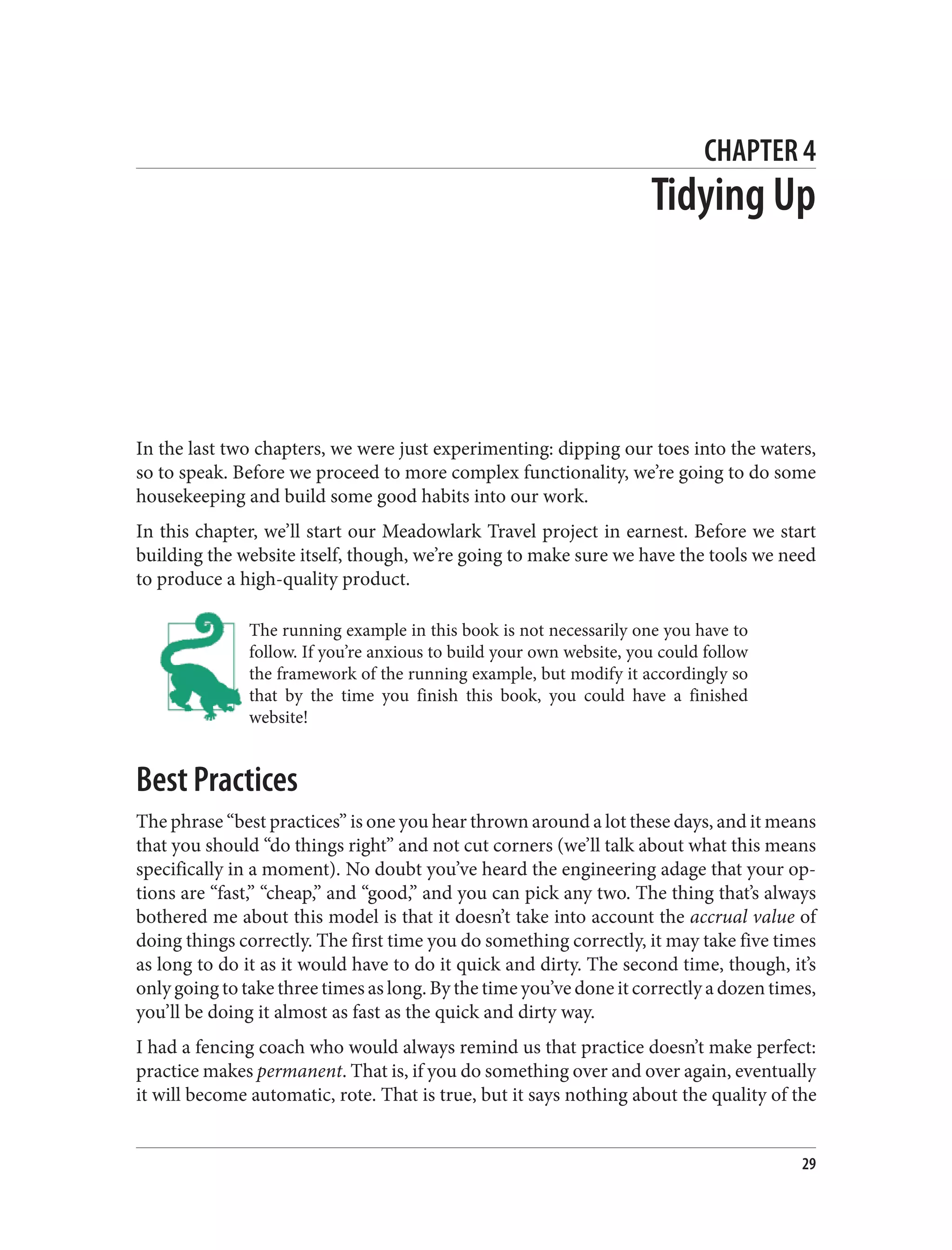 CHAPTER 4
Tidying Up
In the last two chapters, we were just experimenting: dipping our toes into the waters,
so to speak. Before we proceed to more complex functionality, we’re going to do some
housekeeping and build some good habits into our work.
In this chapter, we’ll start our Meadowlark Travel project in earnest. Before we start
building the website itself, though, we’re going to make sure we have the tools we need
to produce a high-quality product.
The running example in this book is not necessarily one you have to
follow. If you’re anxious to build your own website, you could follow
the framework of the running example, but modify it accordingly so
that by the time you finish this book, you could have a finished
website!
Best Practices
The phrase “best practices” is one you hear thrown around a lot these days, and it means
that you should “do things right” and not cut corners (we’ll talk about what this means
specifically in a moment). No doubt you’ve heard the engineering adage that your op‐
tions are “fast,” “cheap,” and “good,” and you can pick any two. The thing that’s always
bothered me about this model is that it doesn’t take into account the accrual value of
doing things correctly. The first time you do something correctly, it may take five times
as long to do it as it would have to do it quick and dirty. The second time, though, it’s
only going to take three times as long. By the time you’ve done it correctly a dozen times,
you’ll be doing it almost as fast as the quick and dirty way.
I had a fencing coach who would always remind us that practice doesn’t make perfect:
practice makes permanent. That is, if you do something over and over again, eventually
it will become automatic, rote. That is true, but it says nothing about the quality of the
29
 