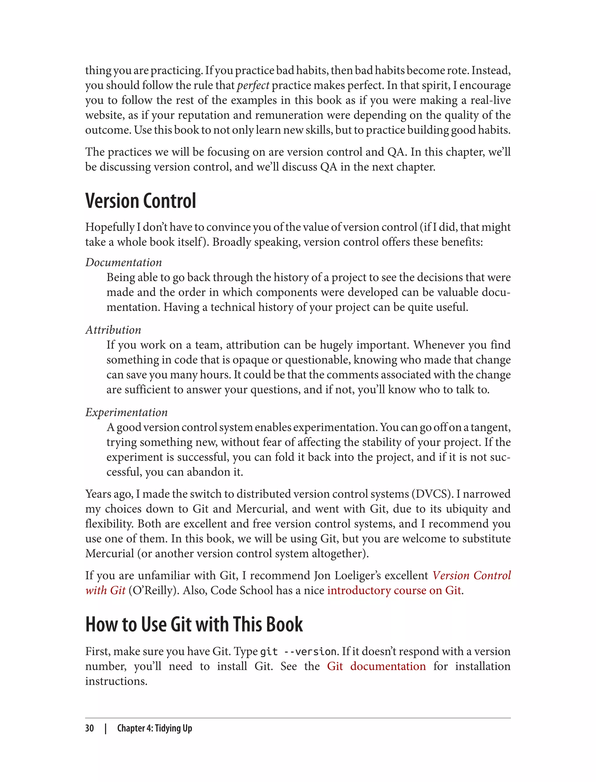 thingyouarepracticing.Ifyoupracticebadhabits,thenbadhabitsbecomerote.Instead,
you should follow the rule that perfect practice makes perfect. In that spirit, I encourage
you to follow the rest of the examples in this book as if you were making a real-live
website, as if your reputation and remuneration were depending on the quality of the
outcome. Use this book to not only learn new skills, but to practice building good habits.
The practices we will be focusing on are version control and QA. In this chapter, we’ll
be discussing version control, and we’ll discuss QA in the next chapter.
Version Control
Hopefully I don’t have to convince you of the value of version control (if I did, that might
take a whole book itself). Broadly speaking, version control offers these benefits:
Documentation
Being able to go back through the history of a project to see the decisions that were
made and the order in which components were developed can be valuable docu‐
mentation. Having a technical history of your project can be quite useful.
Attribution
If you work on a team, attribution can be hugely important. Whenever you find
something in code that is opaque or questionable, knowing who made that change
can save you many hours. It could be that the comments associated with the change
are sufficient to answer your questions, and if not, you’ll know who to talk to.
Experimentation
Agoodversioncontrolsystemenablesexperimentation.Youcangooffonatangent,
trying something new, without fear of affecting the stability of your project. If the
experiment is successful, you can fold it back into the project, and if it is not suc‐
cessful, you can abandon it.
Years ago, I made the switch to distributed version control systems (DVCS). I narrowed
my choices down to Git and Mercurial, and went with Git, due to its ubiquity and
flexibility. Both are excellent and free version control systems, and I recommend you
use one of them. In this book, we will be using Git, but you are welcome to substitute
Mercurial (or another version control system altogether).
If you are unfamiliar with Git, I recommend Jon Loeliger’s excellent Version Control
with Git (O’Reilly). Also, Code School has a nice introductory course on Git.
How to Use Git with This Book
First, make sure you have Git. Type git --version. If it doesn’t respond with a version
number, you’ll need to install Git. See the Git documentation for installation
instructions.
30 | Chapter 4: Tidying Up
 