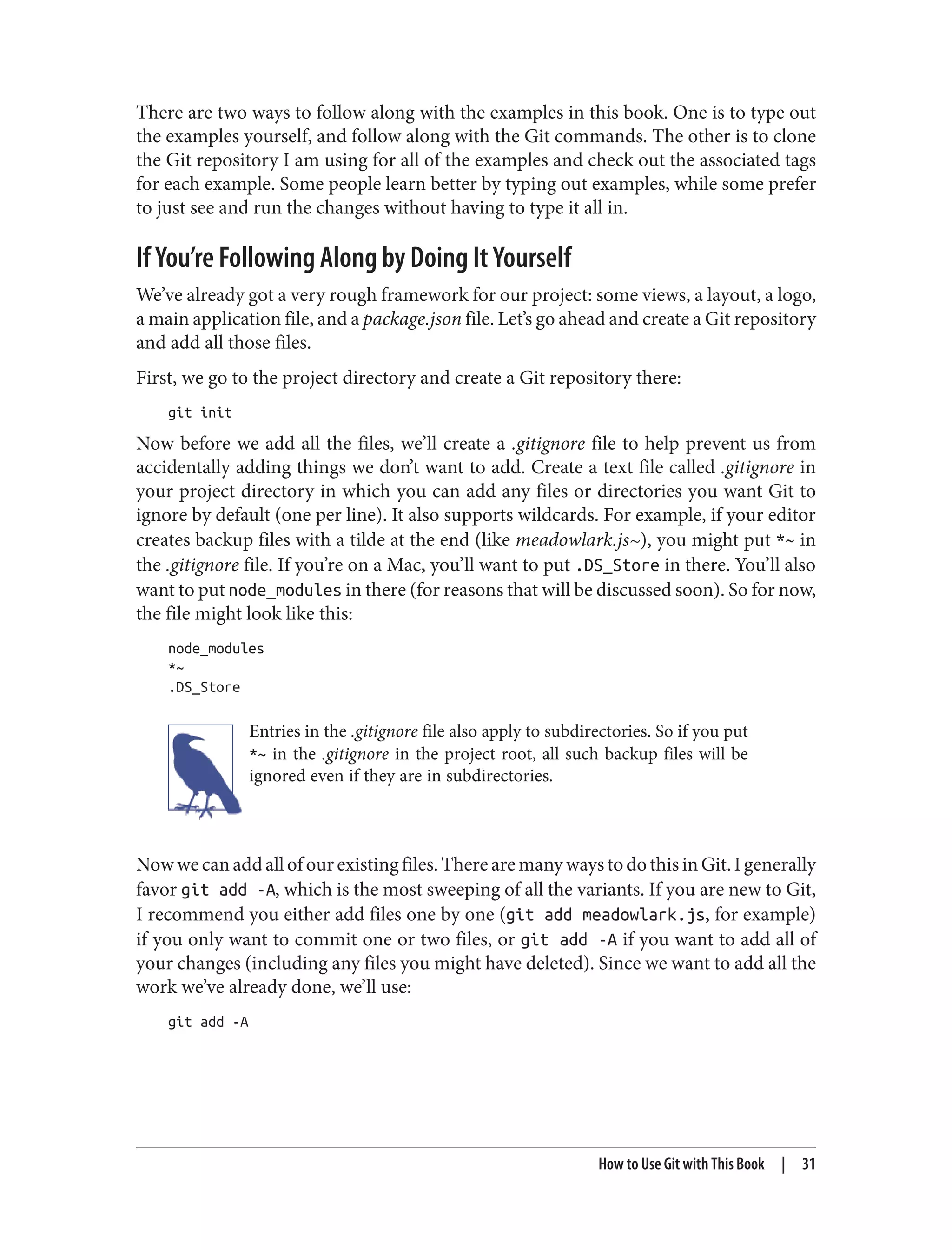 There are two ways to follow along with the examples in this book. One is to type out
the examples yourself, and follow along with the Git commands. The other is to clone
the Git repository I am using for all of the examples and check out the associated tags
for each example. Some people learn better by typing out examples, while some prefer
to just see and run the changes without having to type it all in.
If You’re Following Along by Doing It Yourself
We’ve already got a very rough framework for our project: some views, a layout, a logo,
a main application file, and a package.json file. Let’s go ahead and create a Git repository
and add all those files.
First, we go to the project directory and create a Git repository there:
git init
Now before we add all the files, we’ll create a .gitignore file to help prevent us from
accidentally adding things we don’t want to add. Create a text file called .gitignore in
your project directory in which you can add any files or directories you want Git to
ignore by default (one per line). It also supports wildcards. For example, if your editor
creates backup files with a tilde at the end (like meadowlark.js~), you might put *~ in
the .gitignore file. If you’re on a Mac, you’ll want to put .DS_Store in there. You’ll also
want to put node_modules in there (for reasons that will be discussed soon). So for now,
the file might look like this:
node_modules
*~
.DS_Store
Entries in the .gitignore file also apply to subdirectories. So if you put
*~ in the .gitignore in the project root, all such backup files will be
ignored even if they are in subdirectories.
Nowwecanaddallofourexistingfiles.TherearemanywaystodothisinGit.Igenerally
favor git add -A, which is the most sweeping of all the variants. If you are new to Git,
I recommend you either add files one by one (git add meadowlark.js, for example)
if you only want to commit one or two files, or git add -A if you want to add all of
your changes (including any files you might have deleted). Since we want to add all the
work we’ve already done, we’ll use:
git add -A
How to Use Git with This Book | 31
 