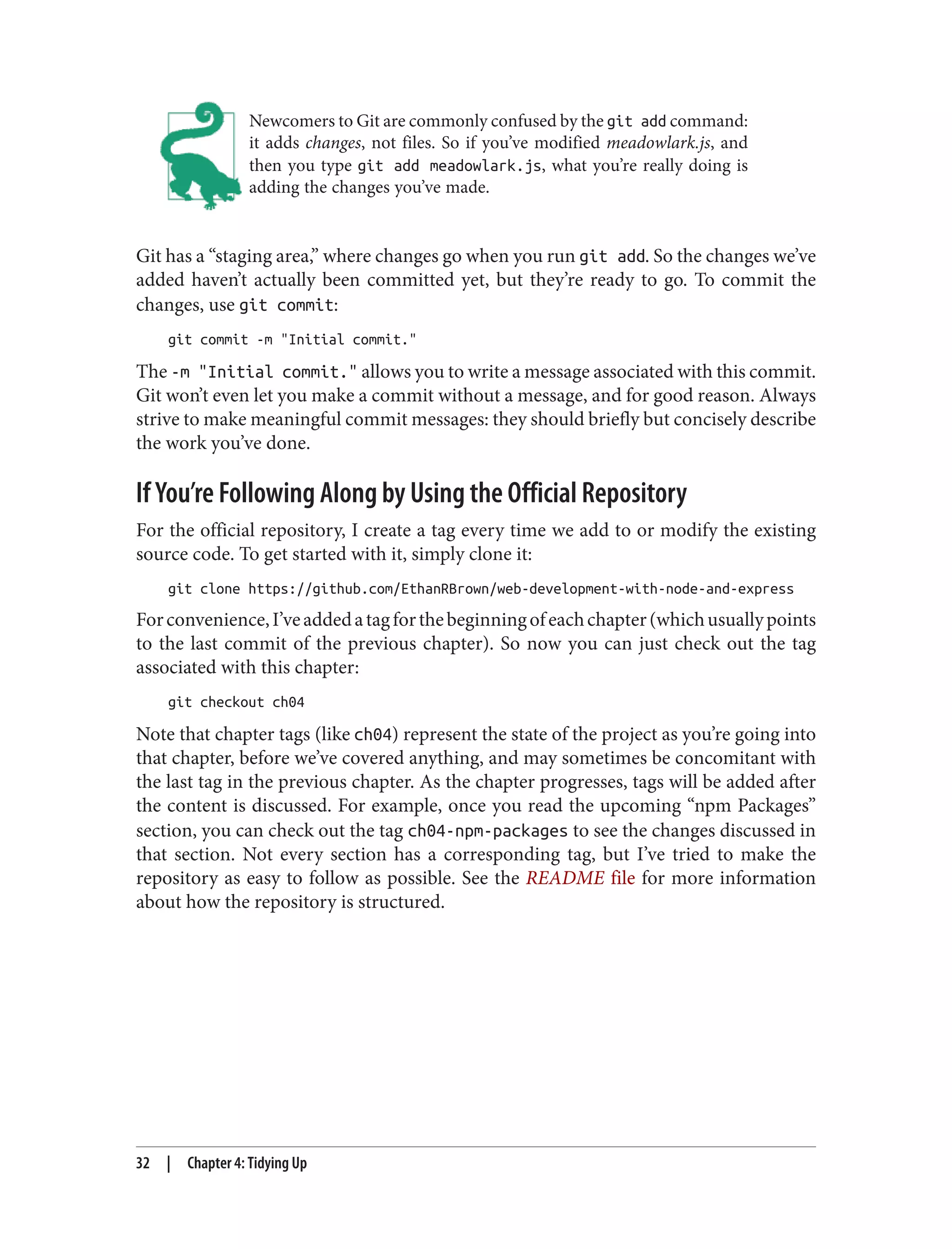 Newcomers to Git are commonly confused by the git add command:
it adds changes, not files. So if you’ve modified meadowlark.js, and
then you type git add meadowlark.js, what you’re really doing is
adding the changes you’ve made.
Git has a “staging area,” where changes go when you run git add. So the changes we’ve
added haven’t actually been committed yet, but they’re ready to go. To commit the
changes, use git commit:
git commit -m "Initial commit."
The -m "Initial commit." allows you to write a message associated with this commit.
Git won’t even let you make a commit without a message, and for good reason. Always
strive to make meaningful commit messages: they should briefly but concisely describe
the work you’ve done.
If You’re Following Along by Using the Official Repository
For the official repository, I create a tag every time we add to or modify the existing
source code. To get started with it, simply clone it:
git clone https://github.com/EthanRBrown/web-development-with-node-and-express
Forconvenience,I’veaddedatagforthebeginningofeachchapter(whichusuallypoints
to the last commit of the previous chapter). So now you can just check out the tag
associated with this chapter:
git checkout ch04
Note that chapter tags (like ch04) represent the state of the project as you’re going into
that chapter, before we’ve covered anything, and may sometimes be concomitant with
the last tag in the previous chapter. As the chapter progresses, tags will be added after
the content is discussed. For example, once you read the upcoming “npm Packages”
section, you can check out the tag ch04-npm-packages to see the changes discussed in
that section. Not every section has a corresponding tag, but I’ve tried to make the
repository as easy to follow as possible. See the README file for more information
about how the repository is structured.
32 | Chapter 4: Tidying Up
 