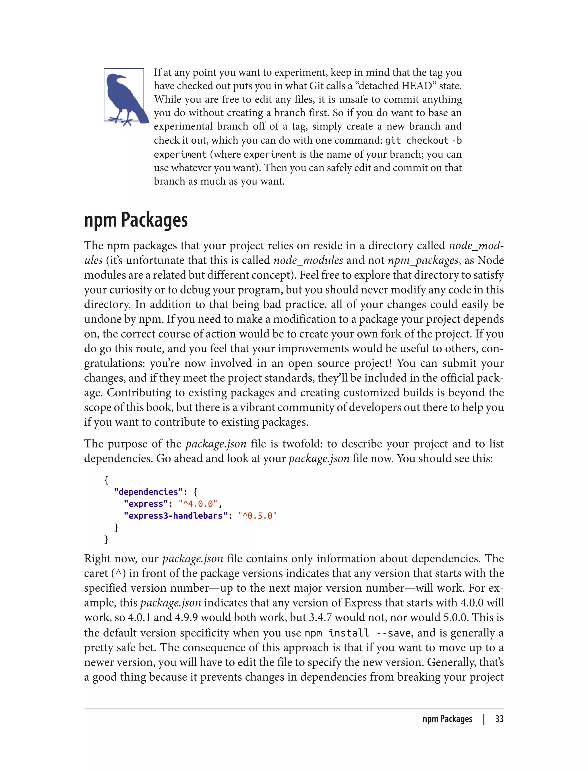 If at any point you want to experiment, keep in mind that the tag you
have checked out puts you in what Git calls a “detached HEAD” state.
While you are free to edit any files, it is unsafe to commit anything
you do without creating a branch first. So if you do want to base an
experimental branch off of a tag, simply create a new branch and
check it out, which you can do with one command: git checkout -b
experiment (where experiment is the name of your branch; you can
use whatever you want). Then you can safely edit and commit on that
branch as much as you want.
npm Packages
The npm packages that your project relies on reside in a directory called node_mod‐
ules (it’s unfortunate that this is called node_modules and not npm_packages, as Node
modules are a related but different concept). Feel free to explore that directory to satisfy
your curiosity or to debug your program, but you should never modify any code in this
directory. In addition to that being bad practice, all of your changes could easily be
undone by npm. If you need to make a modification to a package your project depends
on, the correct course of action would be to create your own fork of the project. If you
do go this route, and you feel that your improvements would be useful to others, con‐
gratulations: you’re now involved in an open source project! You can submit your
changes, and if they meet the project standards, they’ll be included in the official pack‐
age. Contributing to existing packages and creating customized builds is beyond the
scope of this book, but there is a vibrant community of developers out there to help you
if you want to contribute to existing packages.
The purpose of the package.json file is twofold: to describe your project and to list
dependencies. Go ahead and look at your package.json file now. You should see this:
{
"dependencies": {
"express": "^4.0.0",
"express3-handlebars": "^0.5.0"
}
}
Right now, our package.json file contains only information about dependencies. The
caret (^) in front of the package versions indicates that any version that starts with the
specified version number—up to the next major version number—will work. For ex‐
ample, this package.json indicates that any version of Express that starts with 4.0.0 will
work, so 4.0.1 and 4.9.9 would both work, but 3.4.7 would not, nor would 5.0.0. This is
the default version specificity when you use npm install --save, and is generally a
pretty safe bet. The consequence of this approach is that if you want to move up to a
newer version, you will have to edit the file to specify the new version. Generally, that’s
a good thing because it prevents changes in dependencies from breaking your project
npm Packages | 33
 
