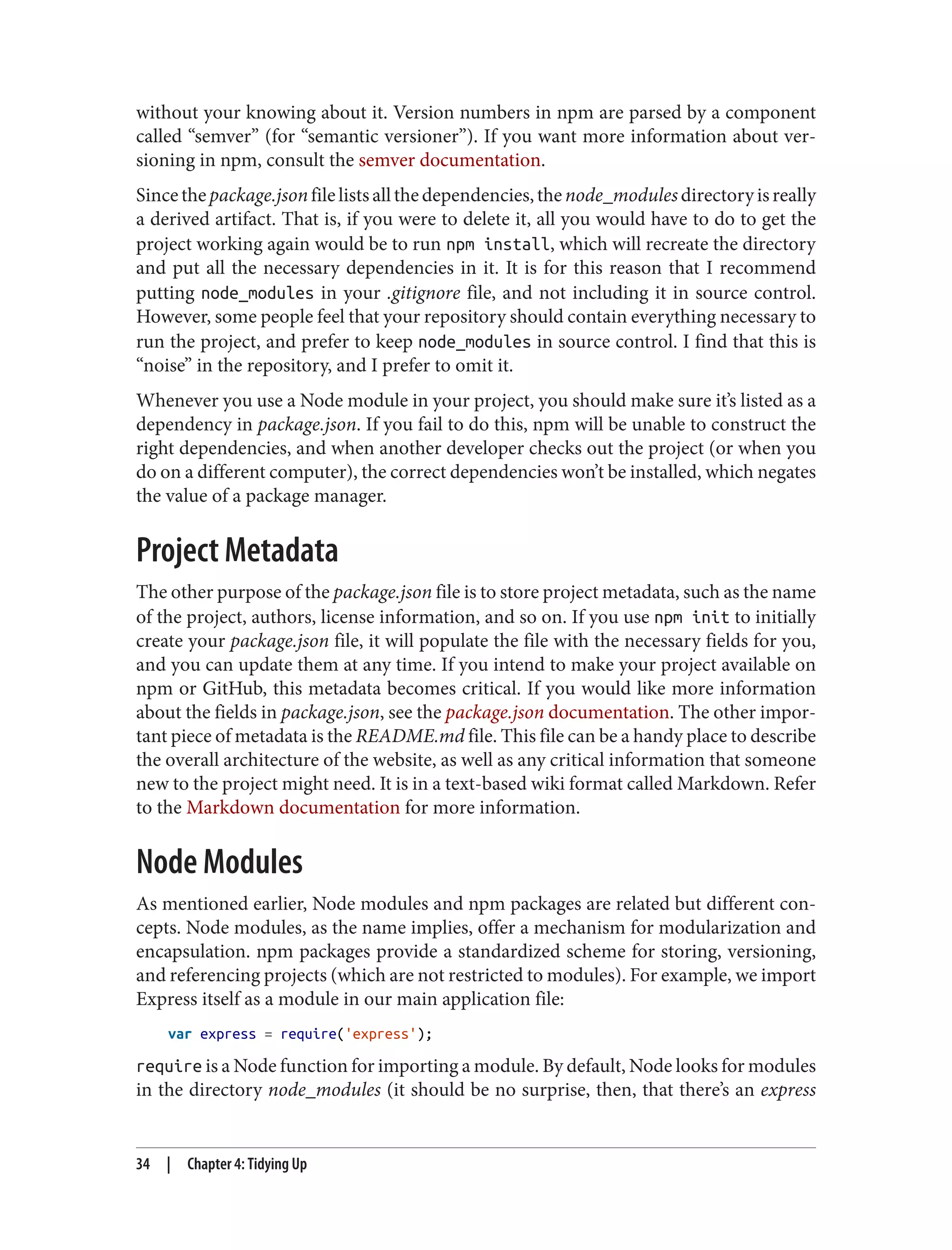 without your knowing about it. Version numbers in npm are parsed by a component
called “semver” (for “semantic versioner”). If you want more information about ver‐
sioning in npm, consult the semver documentation.
Sincethepackage.jsonfilelistsallthedependencies,thenode_modulesdirectoryisreally
a derived artifact. That is, if you were to delete it, all you would have to do to get the
project working again would be to run npm install, which will recreate the directory
and put all the necessary dependencies in it. It is for this reason that I recommend
putting node_modules in your .gitignore file, and not including it in source control.
However, some people feel that your repository should contain everything necessary to
run the project, and prefer to keep node_modules in source control. I find that this is
“noise” in the repository, and I prefer to omit it.
Whenever you use a Node module in your project, you should make sure it’s listed as a
dependency in package.json. If you fail to do this, npm will be unable to construct the
right dependencies, and when another developer checks out the project (or when you
do on a different computer), the correct dependencies won’t be installed, which negates
the value of a package manager.
Project Metadata
The other purpose of the package.json file is to store project metadata, such as the name
of the project, authors, license information, and so on. If you use npm init to initially
create your package.json file, it will populate the file with the necessary fields for you,
and you can update them at any time. If you intend to make your project available on
npm or GitHub, this metadata becomes critical. If you would like more information
about the fields in package.json, see the package.json documentation. The other impor‐
tant piece of metadata is the README.md file. This file can be a handy place to describe
the overall architecture of the website, as well as any critical information that someone
new to the project might need. It is in a text-based wiki format called Markdown. Refer
to the Markdown documentation for more information.
Node Modules
As mentioned earlier, Node modules and npm packages are related but different con‐
cepts. Node modules, as the name implies, offer a mechanism for modularization and
encapsulation. npm packages provide a standardized scheme for storing, versioning,
and referencing projects (which are not restricted to modules). For example, we import
Express itself as a module in our main application file:
var express = require('express');
require is a Node function for importing a module. By default, Node looks for modules
in the directory node_modules (it should be no surprise, then, that there’s an express
34 | Chapter 4: Tidying Up
 