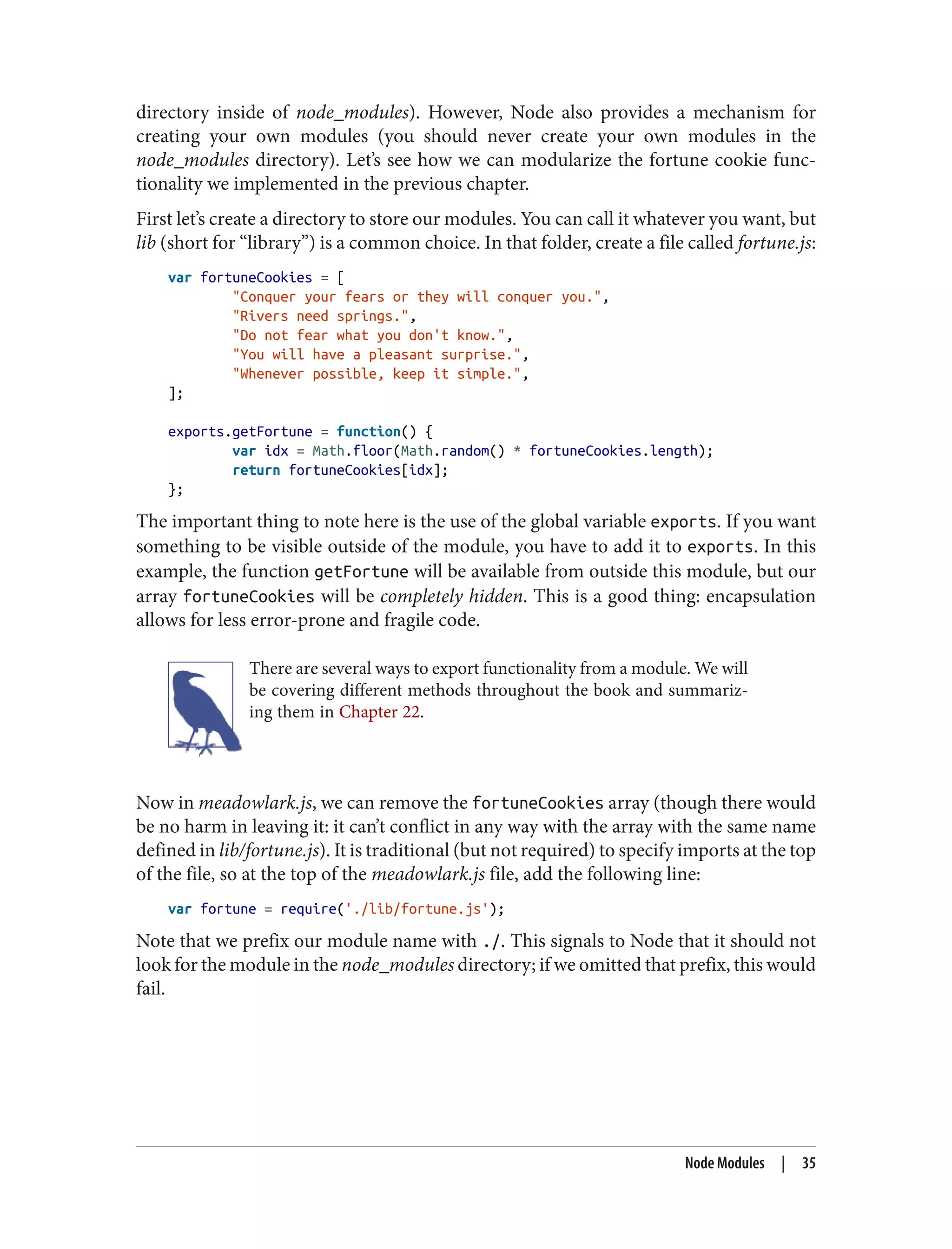 directory inside of node_modules). However, Node also provides a mechanism for
creating your own modules (you should never create your own modules in the
node_modules directory). Let’s see how we can modularize the fortune cookie func‐
tionality we implemented in the previous chapter.
First let’s create a directory to store our modules. You can call it whatever you want, but
lib (short for “library”) is a common choice. In that folder, create a file called fortune.js:
var fortuneCookies = [
"Conquer your fears or they will conquer you.",
"Rivers need springs.",
"Do not fear what you don't know.",
"You will have a pleasant surprise.",
"Whenever possible, keep it simple.",
];
exports.getFortune = function() {
var idx = Math.floor(Math.random() * fortuneCookies.length);
return fortuneCookies[idx];
};
The important thing to note here is the use of the global variable exports. If you want
something to be visible outside of the module, you have to add it to exports. In this
example, the function getFortune will be available from outside this module, but our
array fortuneCookies will be completely hidden. This is a good thing: encapsulation
allows for less error-prone and fragile code.
There are several ways to export functionality from a module. We will
be covering different methods throughout the book and summariz‐
ing them in Chapter 22.
Now in meadowlark.js, we can remove the fortuneCookies array (though there would
be no harm in leaving it: it can’t conflict in any way with the array with the same name
defined in lib/fortune.js). It is traditional (but not required) to specify imports at the top
of the file, so at the top of the meadowlark.js file, add the following line:
var fortune = require('./lib/fortune.js');
Note that we prefix our module name with ./. This signals to Node that it should not
look for the module in the node_modules directory; if we omitted that prefix, this would
fail.
Node Modules | 35
 