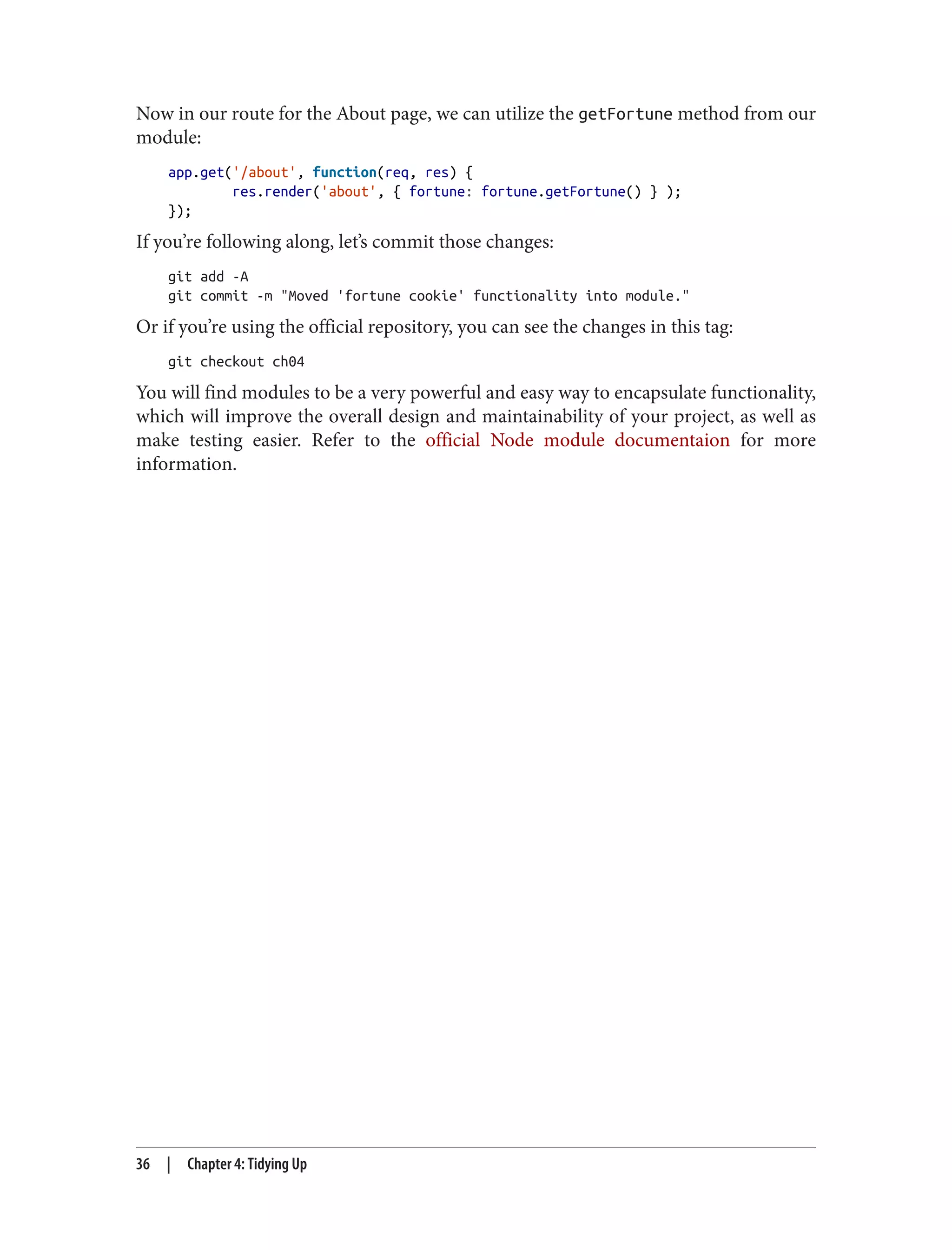 Now in our route for the About page, we can utilize the getFortune method from our
module:
app.get('/about', function(req, res) {
res.render('about', { fortune: fortune.getFortune() } );
});
If you’re following along, let’s commit those changes:
git add -A
git commit -m "Moved 'fortune cookie' functionality into module."
Or if you’re using the official repository, you can see the changes in this tag:
git checkout ch04
You will find modules to be a very powerful and easy way to encapsulate functionality,
which will improve the overall design and maintainability of your project, as well as
make testing easier. Refer to the official Node module documentaion for more
information.
36 | Chapter 4: Tidying Up
 