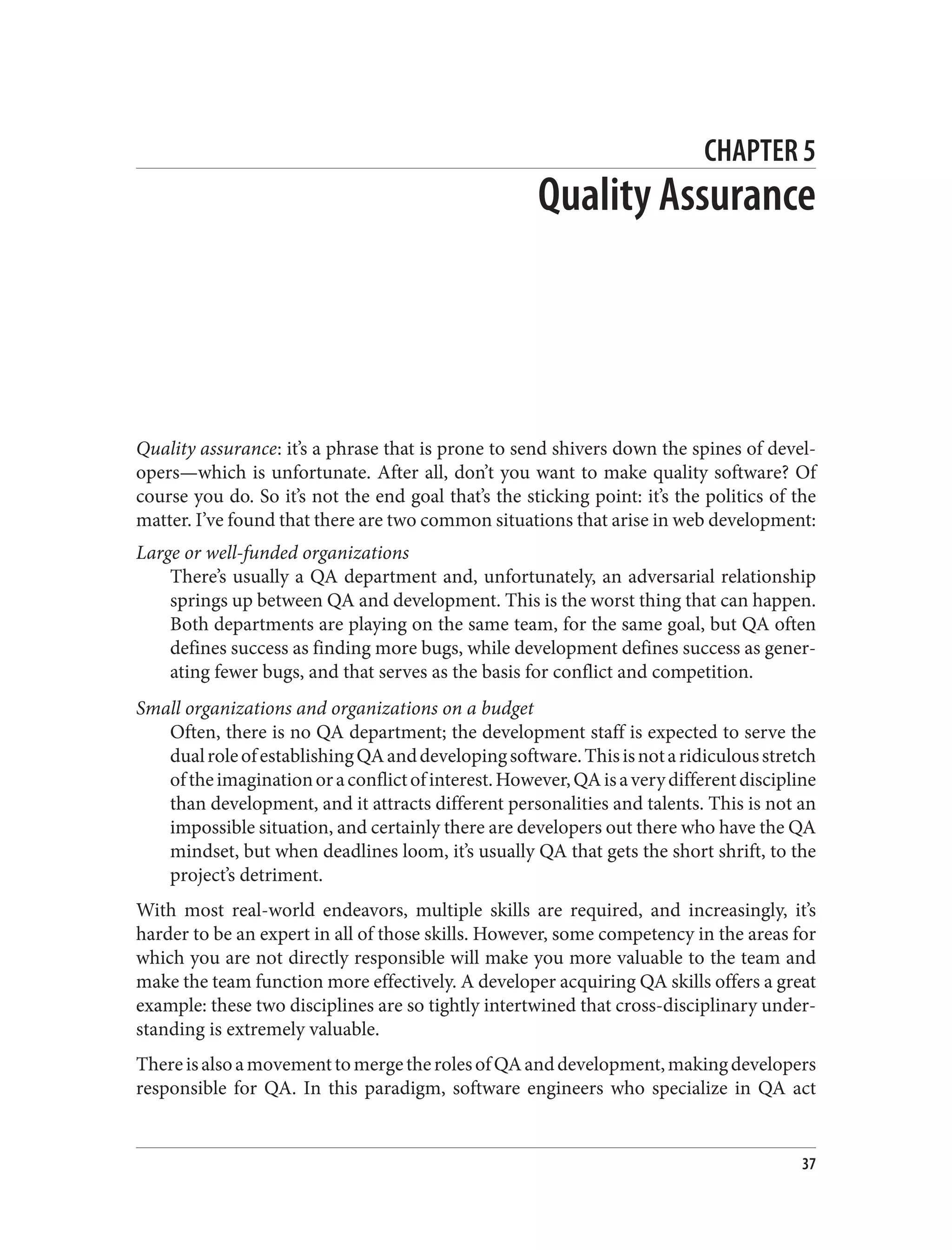 CHAPTER 5
Quality Assurance
Quality assurance: it’s a phrase that is prone to send shivers down the spines of devel‐
opers—which is unfortunate. After all, don’t you want to make quality software? Of
course you do. So it’s not the end goal that’s the sticking point: it’s the politics of the
matter. I’ve found that there are two common situations that arise in web development:
Large or well-funded organizations
There’s usually a QA department and, unfortunately, an adversarial relationship
springs up between QA and development. This is the worst thing that can happen.
Both departments are playing on the same team, for the same goal, but QA often
defines success as finding more bugs, while development defines success as gener‐
ating fewer bugs, and that serves as the basis for conflict and competition.
Small organizations and organizations on a budget
Often, there is no QA department; the development staff is expected to serve the
dualroleofestablishingQAanddevelopingsoftware.Thisisnotaridiculousstretch
oftheimaginationoraconflictofinterest.However,QAisaverydifferentdiscipline
than development, and it attracts different personalities and talents. This is not an
impossible situation, and certainly there are developers out there who have the QA
mindset, but when deadlines loom, it’s usually QA that gets the short shrift, to the
project’s detriment.
With most real-world endeavors, multiple skills are required, and increasingly, it’s
harder to be an expert in all of those skills. However, some competency in the areas for
which you are not directly responsible will make you more valuable to the team and
make the team function more effectively. A developer acquiring QA skills offers a great
example: these two disciplines are so tightly intertwined that cross-disciplinary under‐
standing is extremely valuable.
ThereisalsoamovementtomergetherolesofQAanddevelopment,makingdevelopers
responsible for QA. In this paradigm, software engineers who specialize in QA act
37
 