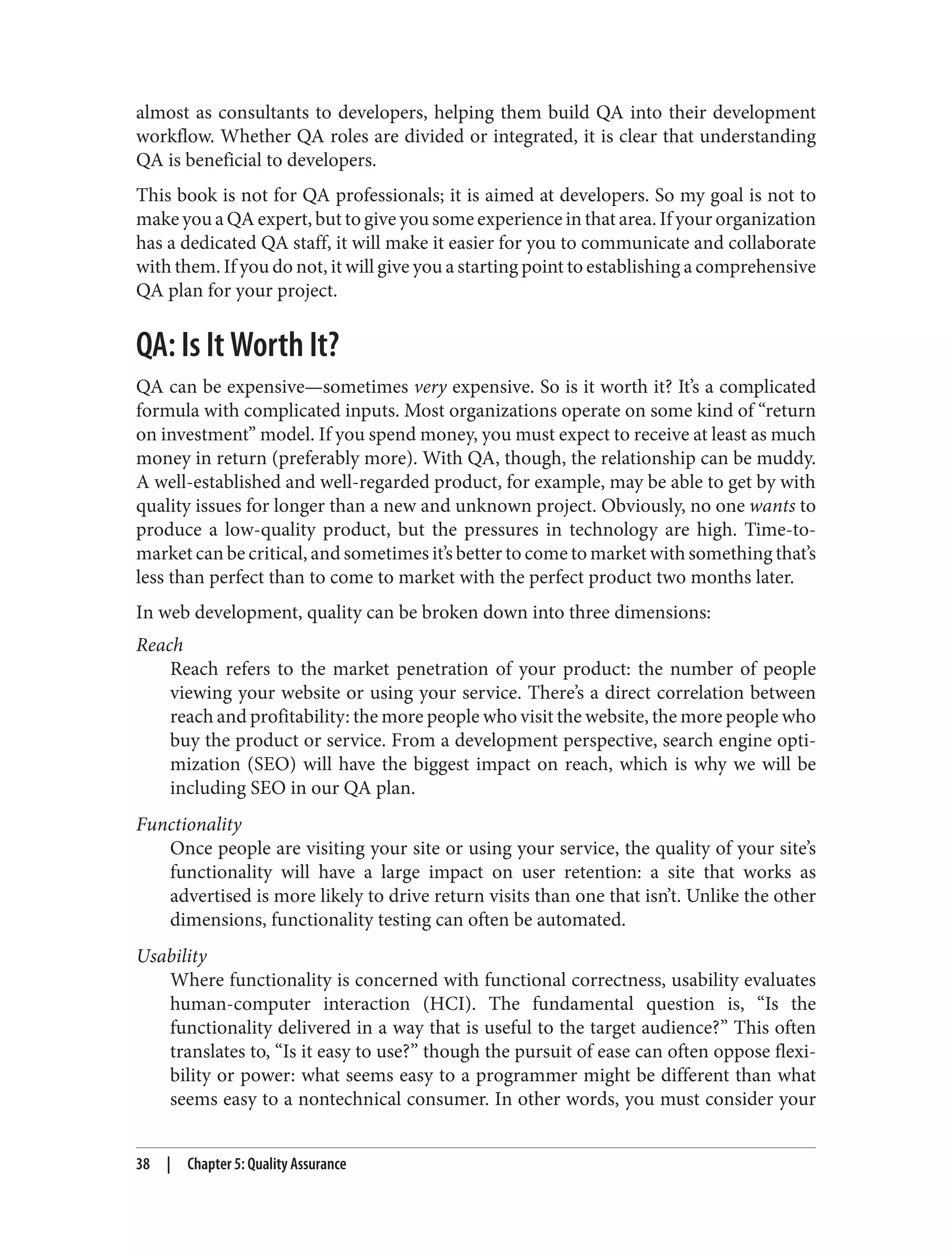 almost as consultants to developers, helping them build QA into their development
workflow. Whether QA roles are divided or integrated, it is clear that understanding
QA is beneficial to developers.
This book is not for QA professionals; it is aimed at developers. So my goal is not to
make you a QA expert, but to give you some experience in that area. If your organization
has a dedicated QA staff, it will make it easier for you to communicate and collaborate
with them. If you do not, it will give you a starting point to establishing a comprehensive
QA plan for your project.
QA: Is It Worth It?
QA can be expensive—sometimes very expensive. So is it worth it? It’s a complicated
formula with complicated inputs. Most organizations operate on some kind of “return
on investment” model. If you spend money, you must expect to receive at least as much
money in return (preferably more). With QA, though, the relationship can be muddy.
A well-established and well-regarded product, for example, may be able to get by with
quality issues for longer than a new and unknown project. Obviously, no one wants to
produce a low-quality product, but the pressures in technology are high. Time-to-
market can be critical, and sometimes it’s better to come to market with something that’s
less than perfect than to come to market with the perfect product two months later.
In web development, quality can be broken down into three dimensions:
Reach
Reach refers to the market penetration of your product: the number of people
viewing your website or using your service. There’s a direct correlation between
reach and profitability: the more people who visit the website, the more people who
buy the product or service. From a development perspective, search engine opti‐
mization (SEO) will have the biggest impact on reach, which is why we will be
including SEO in our QA plan.
Functionality
Once people are visiting your site or using your service, the quality of your site’s
functionality will have a large impact on user retention: a site that works as
advertised is more likely to drive return visits than one that isn’t. Unlike the other
dimensions, functionality testing can often be automated.
Usability
Where functionality is concerned with functional correctness, usability evaluates
human-computer interaction (HCI). The fundamental question is, “Is the
functionality delivered in a way that is useful to the target audience?” This often
translates to, “Is it easy to use?” though the pursuit of ease can often oppose flexi‐
bility or power: what seems easy to a programmer might be different than what
seems easy to a nontechnical consumer. In other words, you must consider your
38 | Chapter 5: Quality Assurance
 
