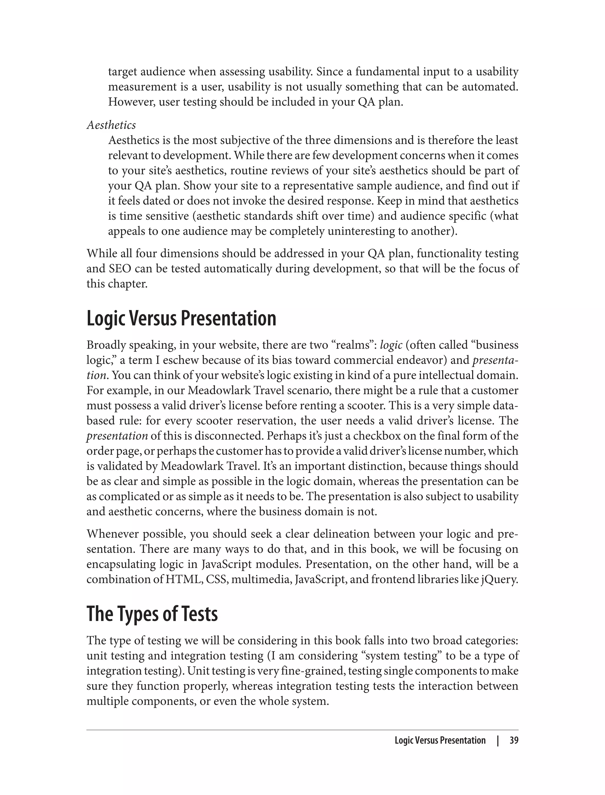 target audience when assessing usability. Since a fundamental input to a usability
measurement is a user, usability is not usually something that can be automated.
However, user testing should be included in your QA plan.
Aesthetics
Aesthetics is the most subjective of the three dimensions and is therefore the least
relevant to development. While there are few development concerns when it comes
to your site’s aesthetics, routine reviews of your site’s aesthetics should be part of
your QA plan. Show your site to a representative sample audience, and find out if
it feels dated or does not invoke the desired response. Keep in mind that aesthetics
is time sensitive (aesthetic standards shift over time) and audience specific (what
appeals to one audience may be completely uninteresting to another).
While all four dimensions should be addressed in your QA plan, functionality testing
and SEO can be tested automatically during development, so that will be the focus of
this chapter.
Logic Versus Presentation
Broadly speaking, in your website, there are two “realms”: logic (often called “business
logic,” a term I eschew because of its bias toward commercial endeavor) and presenta‐
tion. You can think of your website’s logic existing in kind of a pure intellectual domain.
For example, in our Meadowlark Travel scenario, there might be a rule that a customer
must possess a valid driver’s license before renting a scooter. This is a very simple data-
based rule: for every scooter reservation, the user needs a valid driver’s license. The
presentation of this is disconnected. Perhaps it’s just a checkbox on the final form of the
orderpage,orperhapsthecustomerhastoprovideavaliddriver’slicensenumber,which
is validated by Meadowlark Travel. It’s an important distinction, because things should
be as clear and simple as possible in the logic domain, whereas the presentation can be
as complicated or as simple as it needs to be. The presentation is also subject to usability
and aesthetic concerns, where the business domain is not.
Whenever possible, you should seek a clear delineation between your logic and pre‐
sentation. There are many ways to do that, and in this book, we will be focusing on
encapsulating logic in JavaScript modules. Presentation, on the other hand, will be a
combination of HTML, CSS, multimedia, JavaScript, and frontend libraries like jQuery.
The Types of Tests
The type of testing we will be considering in this book falls into two broad categories:
unit testing and integration testing (I am considering “system testing” to be a type of
integrationtesting).Unittestingisveryfine-grained,testingsinglecomponentstomake
sure they function properly, whereas integration testing tests the interaction between
multiple components, or even the whole system.
Logic Versus Presentation | 39
 