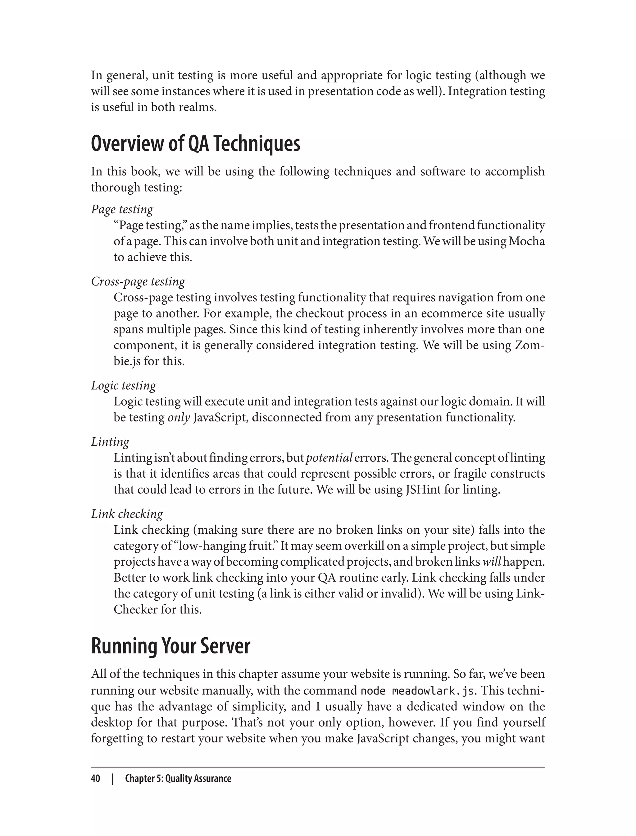 In general, unit testing is more useful and appropriate for logic testing (although we
will see some instances where it is used in presentation code as well). Integration testing
is useful in both realms.
Overview of QA Techniques
In this book, we will be using the following techniques and software to accomplish
thorough testing:
Page testing
“Pagetesting,”asthenameimplies,teststhepresentationandfrontendfunctionality
ofapage.Thiscaninvolvebothunitandintegrationtesting.WewillbeusingMocha
to achieve this.
Cross-page testing
Cross-page testing involves testing functionality that requires navigation from one
page to another. For example, the checkout process in an ecommerce site usually
spans multiple pages. Since this kind of testing inherently involves more than one
component, it is generally considered integration testing. We will be using Zom‐
bie.js for this.
Logic testing
Logic testing will execute unit and integration tests against our logic domain. It will
be testing only JavaScript, disconnected from any presentation functionality.
Linting
Lintingisn’taboutfindingerrors,butpotentialerrors.Thegeneralconceptoflinting
is that it identifies areas that could represent possible errors, or fragile constructs
that could lead to errors in the future. We will be using JSHint for linting.
Link checking
Link checking (making sure there are no broken links on your site) falls into the
category of “low-hanging fruit.” It may seem overkill on a simple project, but simple
projectshaveawayofbecomingcomplicatedprojects,andbrokenlinkswillhappen.
Better to work link checking into your QA routine early. Link checking falls under
the category of unit testing (a link is either valid or invalid). We will be using Link‐
Checker for this.
Running Your Server
All of the techniques in this chapter assume your website is running. So far, we’ve been
running our website manually, with the command node meadowlark.js. This techni‐
que has the advantage of simplicity, and I usually have a dedicated window on the
desktop for that purpose. That’s not your only option, however. If you find yourself
forgetting to restart your website when you make JavaScript changes, you might want
40 | Chapter 5: Quality Assurance
 