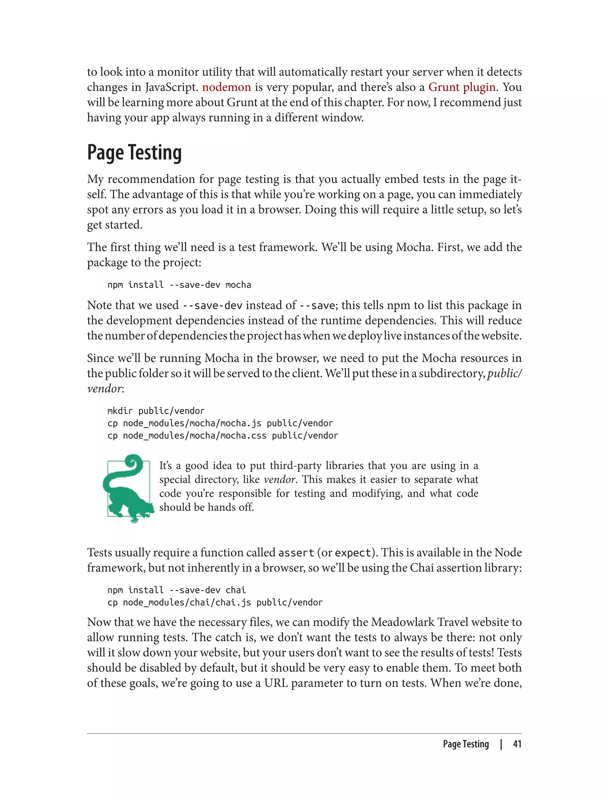 to look into a monitor utility that will automatically restart your server when it detects
changes in JavaScript. nodemon is very popular, and there’s also a Grunt plugin. You
will be learning more about Grunt at the end of this chapter. For now, I recommend just
having your app always running in a different window.
Page Testing
My recommendation for page testing is that you actually embed tests in the page it‐
self. The advantage of this is that while you’re working on a page, you can immediately
spot any errors as you load it in a browser. Doing this will require a little setup, so let’s
get started.
The first thing we’ll need is a test framework. We’ll be using Mocha. First, we add the
package to the project:
npm install --save-dev mocha
Note that we used --save-dev instead of --save; this tells npm to list this package in
the development dependencies instead of the runtime dependencies. This will reduce
thenumberofdependenciestheprojecthaswhenwedeployliveinstancesofthewebsite.
Since we’ll be running Mocha in the browser, we need to put the Mocha resources in
thepublicfoldersoitwillbeservedtotheclient.We’llputtheseinasubdirectory,public/
vendor:
mkdir public/vendor
cp node_modules/mocha/mocha.js public/vendor
cp node_modules/mocha/mocha.css public/vendor
It’s a good idea to put third-party libraries that you are using in a
special directory, like vendor. This makes it easier to separate what
code you’re responsible for testing and modifying, and what code
should be hands off.
Tests usually require a function called assert (or expect). This is available in the Node
framework, but not inherently in a browser, so we’ll be using the Chai assertion library:
npm install --save-dev chai
cp node_modules/chai/chai.js public/vendor
Now that we have the necessary files, we can modify the Meadowlark Travel website to
allow running tests. The catch is, we don’t want the tests to always be there: not only
will it slow down your website, but your users don’t want to see the results of tests! Tests
should be disabled by default, but it should be very easy to enable them. To meet both
of these goals, we’re going to use a URL parameter to turn on tests. When we’re done,
Page Testing | 41
 