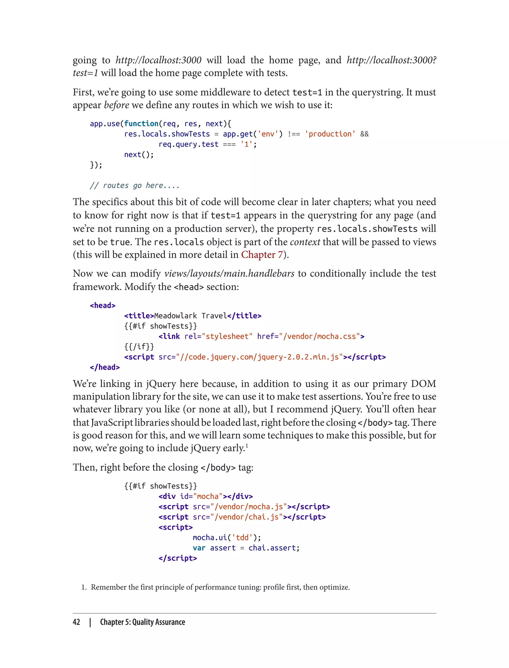 1. Remember the first principle of performance tuning: profile first, then optimize.
going to http://localhost:3000 will load the home page, and http://localhost:3000?
test=1 will load the home page complete with tests.
First, we’re going to use some middleware to detect test=1 in the querystring. It must
appear before we define any routes in which we wish to use it:
app.use(function(req, res, next){
res.locals.showTests = app.get('env') !== 'production' &&
req.query.test === '1';
next();
});
// routes go here....
The specifics about this bit of code will become clear in later chapters; what you need
to know for right now is that if test=1 appears in the querystring for any page (and
we’re not running on a production server), the property res.locals.showTests will
set to be true. The res.locals object is part of the context that will be passed to views
(this will be explained in more detail in Chapter 7).
Now we can modify views/layouts/main.handlebars to conditionally include the test
framework. Modify the <head> section:
<head>
<title>Meadowlark Travel</title>
{{#if showTests}}
<link rel="stylesheet" href="/vendor/mocha.css">
{{/if}}
<script src="//code.jquery.com/jquery-2.0.2.min.js"></script>
</head>
We’re linking in jQuery here because, in addition to using it as our primary DOM
manipulation library for the site, we can use it to make test assertions. You’re free to use
whatever library you like (or none at all), but I recommend jQuery. You’ll often hear
thatJavaScriptlibrariesshouldbeloadedlast,rightbeforetheclosing</body>tag.There
is good reason for this, and we will learn some techniques to make this possible, but for
now, we’re going to include jQuery early.1
Then, right before the closing </body> tag:
{{#if showTests}}
<div id="mocha"></div>
<script src="/vendor/mocha.js"></script>
<script src="/vendor/chai.js"></script>
<script>
mocha.ui('tdd');
var assert = chai.assert;
</script>
42 | Chapter 5: Quality Assurance
 