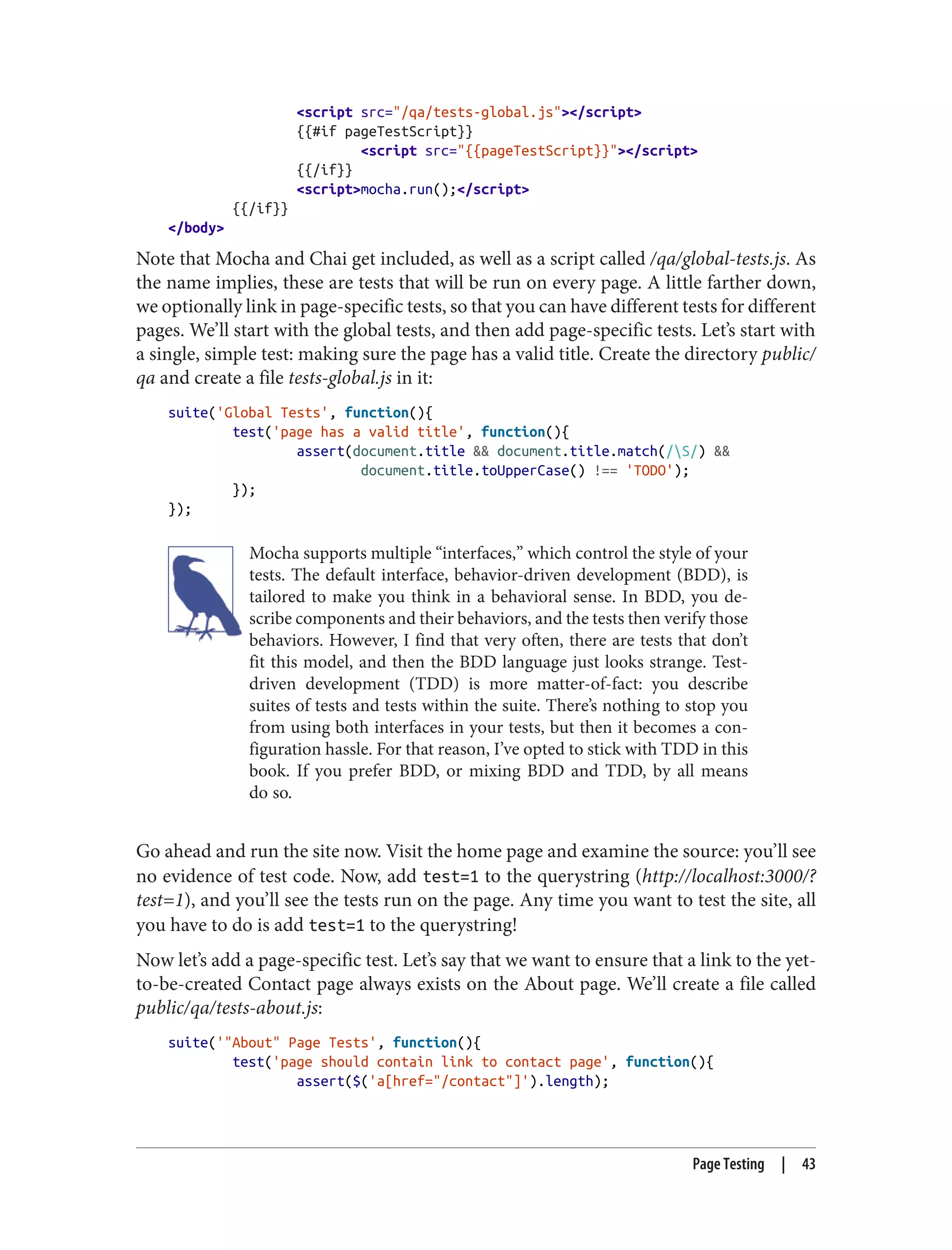 <script src="/qa/tests-global.js"></script>
{{#if pageTestScript}}
<script src="{{pageTestScript}}"></script>
{{/if}}
<script>mocha.run();</script>
{{/if}}
</body>
Note that Mocha and Chai get included, as well as a script called /qa/global-tests.js. As
the name implies, these are tests that will be run on every page. A little farther down,
we optionally link in page-specific tests, so that you can have different tests for different
pages. We’ll start with the global tests, and then add page-specific tests. Let’s start with
a single, simple test: making sure the page has a valid title. Create the directory public/
qa and create a file tests-global.js in it:
suite('Global Tests', function(){
test('page has a valid title', function(){
assert(document.title && document.title.match(/S/) &&
document.title.toUpperCase() !== 'TODO');
});
});
Mocha supports multiple “interfaces,” which control the style of your
tests. The default interface, behavior-driven development (BDD), is
tailored to make you think in a behavioral sense. In BDD, you de‐
scribe components and their behaviors, and the tests then verify those
behaviors. However, I find that very often, there are tests that don’t
fit this model, and then the BDD language just looks strange. Test-
driven development (TDD) is more matter-of-fact: you describe
suites of tests and tests within the suite. There’s nothing to stop you
from using both interfaces in your tests, but then it becomes a con‐
figuration hassle. For that reason, I’ve opted to stick with TDD in this
book. If you prefer BDD, or mixing BDD and TDD, by all means
do so.
Go ahead and run the site now. Visit the home page and examine the source: you’ll see
no evidence of test code. Now, add test=1 to the querystring (http://localhost:3000/?
test=1), and you’ll see the tests run on the page. Any time you want to test the site, all
you have to do is add test=1 to the querystring!
Now let’s add a page-specific test. Let’s say that we want to ensure that a link to the yet-
to-be-created Contact page always exists on the About page. We’ll create a file called
public/qa/tests-about.js:
suite('"About" Page Tests', function(){
test('page should contain link to contact page', function(){
assert($('a[href="/contact"]').length);
Page Testing | 43
 