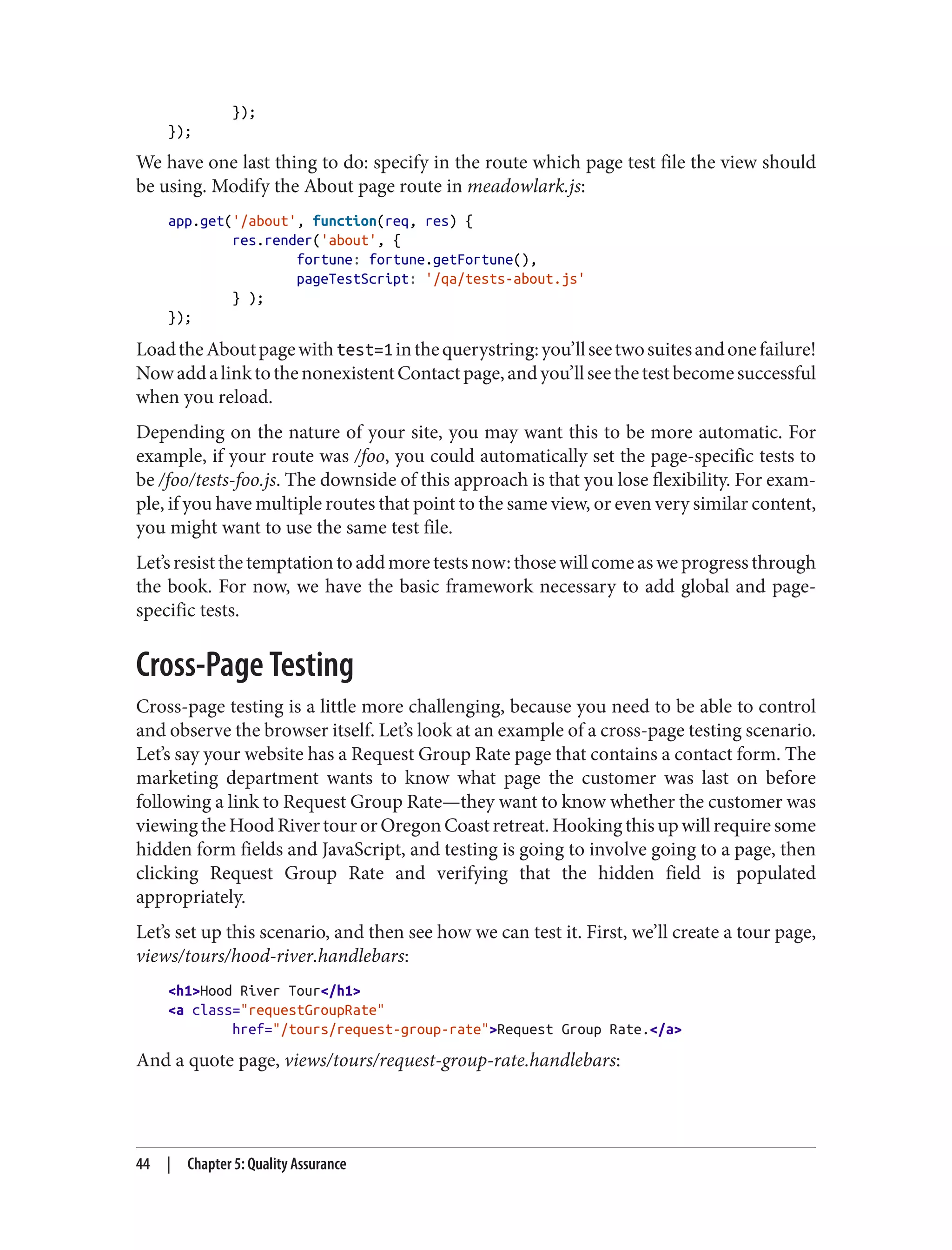 });
});
We have one last thing to do: specify in the route which page test file the view should
be using. Modify the About page route in meadowlark.js:
app.get('/about', function(req, res) {
res.render('about', {
fortune: fortune.getFortune(),
pageTestScript: '/qa/tests-about.js'
} );
});
LoadtheAboutpagewithtest=1inthequerystring:you’llseetwosuitesandonefailure!
NowaddalinktothenonexistentContactpage,andyou’llseethetestbecomesuccessful
when you reload.
Depending on the nature of your site, you may want this to be more automatic. For
example, if your route was /foo, you could automatically set the page-specific tests to
be /foo/tests-foo.js. The downside of this approach is that you lose flexibility. For exam‐
ple, if you have multiple routes that point to the same view, or even very similar content,
you might want to use the same test file.
Let’sresistthetemptationtoaddmoretestsnow:thosewillcomeasweprogressthrough
the book. For now, we have the basic framework necessary to add global and page-
specific tests.
Cross-Page Testing
Cross-page testing is a little more challenging, because you need to be able to control
and observe the browser itself. Let’s look at an example of a cross-page testing scenario.
Let’s say your website has a Request Group Rate page that contains a contact form. The
marketing department wants to know what page the customer was last on before
following a link to Request Group Rate—they want to know whether the customer was
viewing the Hood River tour or Oregon Coast retreat. Hooking this up will require some
hidden form fields and JavaScript, and testing is going to involve going to a page, then
clicking Request Group Rate and verifying that the hidden field is populated
appropriately.
Let’s set up this scenario, and then see how we can test it. First, we’ll create a tour page,
views/tours/hood-river.handlebars:
<h1>Hood River Tour</h1>
<a class="requestGroupRate"
href="/tours/request-group-rate">Request Group Rate.</a>
And a quote page, views/tours/request-group-rate.handlebars:
44 | Chapter 5: Quality Assurance
 