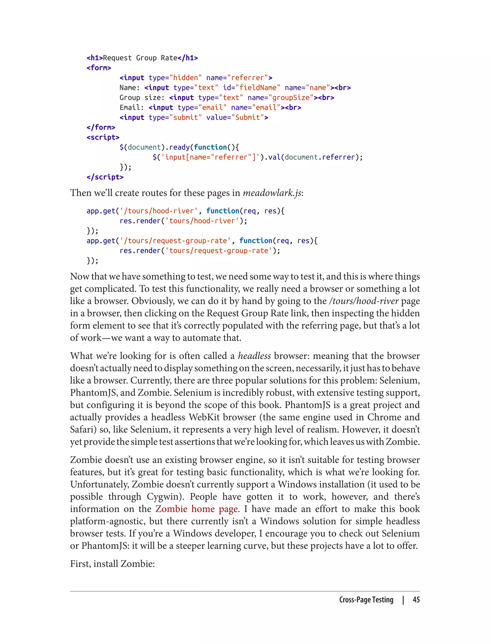 <h1>Request Group Rate</h1>
<form>
<input type="hidden" name="referrer">
Name: <input type="text" id="fieldName" name="name"><br>
Group size: <input type="text" name="groupSize"><br>
Email: <input type="email" name="email"><br>
<input type="submit" value="Submit">
</form>
<script>
$(document).ready(function(){
$('input[name="referrer"]').val(document.referrer);
});
</script>
Then we’ll create routes for these pages in meadowlark.js:
app.get('/tours/hood-river', function(req, res){
res.render('tours/hood-river');
});
app.get('/tours/request-group-rate', function(req, res){
res.render('tours/request-group-rate');
});
Now that we have something to test, we need some way to test it, and this is where things
get complicated. To test this functionality, we really need a browser or something a lot
like a browser. Obviously, we can do it by hand by going to the /tours/hood-river page
in a browser, then clicking on the Request Group Rate link, then inspecting the hidden
form element to see that it’s correctly populated with the referring page, but that’s a lot
of work—we want a way to automate that.
What we’re looking for is often called a headless browser: meaning that the browser
doesn’tactuallyneedtodisplaysomethingonthescreen,necessarily,itjusthastobehave
like a browser. Currently, there are three popular solutions for this problem: Selenium,
PhantomJS, and Zombie. Selenium is incredibly robust, with extensive testing support,
but configuring it is beyond the scope of this book. PhantomJS is a great project and
actually provides a headless WebKit browser (the same engine used in Chrome and
Safari) so, like Selenium, it represents a very high level of realism. However, it doesn’t
yetprovidethesimpletestassertionsthatwe’relookingfor,whichleavesuswithZombie.
Zombie doesn’t use an existing browser engine, so it isn’t suitable for testing browser
features, but it’s great for testing basic functionality, which is what we’re looking for.
Unfortunately, Zombie doesn’t currently support a Windows installation (it used to be
possible through Cygwin). People have gotten it to work, however, and there’s
information on the Zombie home page. I have made an effort to make this book
platform-agnostic, but there currently isn’t a Windows solution for simple headless
browser tests. If you’re a Windows developer, I encourage you to check out Selenium
or PhantomJS: it will be a steeper learning curve, but these projects have a lot to offer.
First, install Zombie:
Cross-Page Testing | 45
 