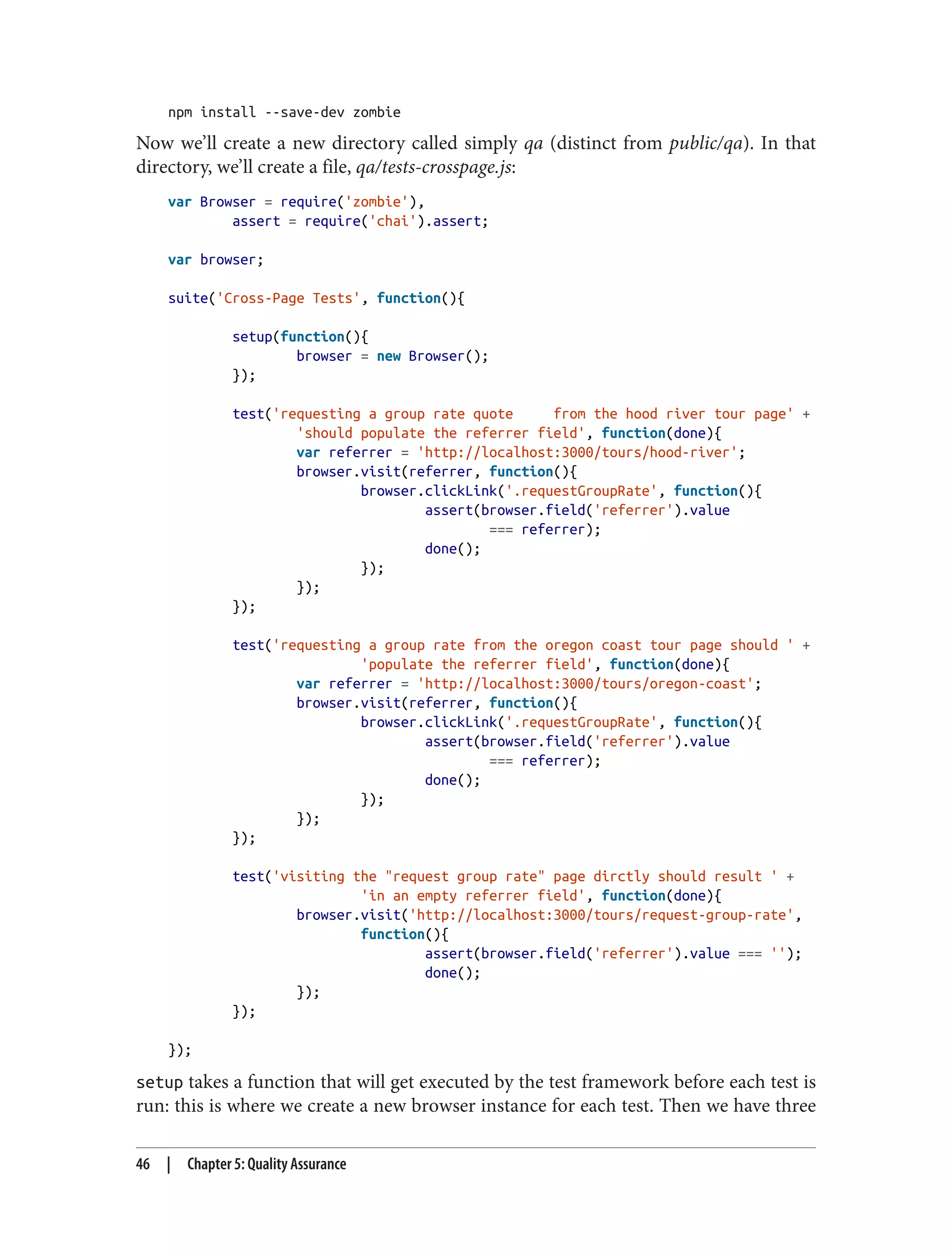 npm install --save-dev zombie
Now we’ll create a new directory called simply qa (distinct from public/qa). In that
directory, we’ll create a file, qa/tests-crosspage.js:
var Browser = require('zombie'),
assert = require('chai').assert;
var browser;
suite('Cross-Page Tests', function(){
setup(function(){
browser = new Browser();
});
test('requesting a group rate quote from the hood river tour page' +
'should populate the referrer field', function(done){
var referrer = 'http://localhost:3000/tours/hood-river';
browser.visit(referrer, function(){
browser.clickLink('.requestGroupRate', function(){
assert(browser.field('referrer').value
=== referrer);
done();
});
});
});
test('requesting a group rate from the oregon coast tour page should ' +
'populate the referrer field', function(done){
var referrer = 'http://localhost:3000/tours/oregon-coast';
browser.visit(referrer, function(){
browser.clickLink('.requestGroupRate', function(){
assert(browser.field('referrer').value
=== referrer);
done();
});
});
});
test('visiting the "request group rate" page dirctly should result ' +
'in an empty referrer field', function(done){
browser.visit('http://localhost:3000/tours/request-group-rate',
function(){
assert(browser.field('referrer').value === '');
done();
});
});
});
setup takes a function that will get executed by the test framework before each test is
run: this is where we create a new browser instance for each test. Then we have three
46 | Chapter 5: Quality Assurance
 