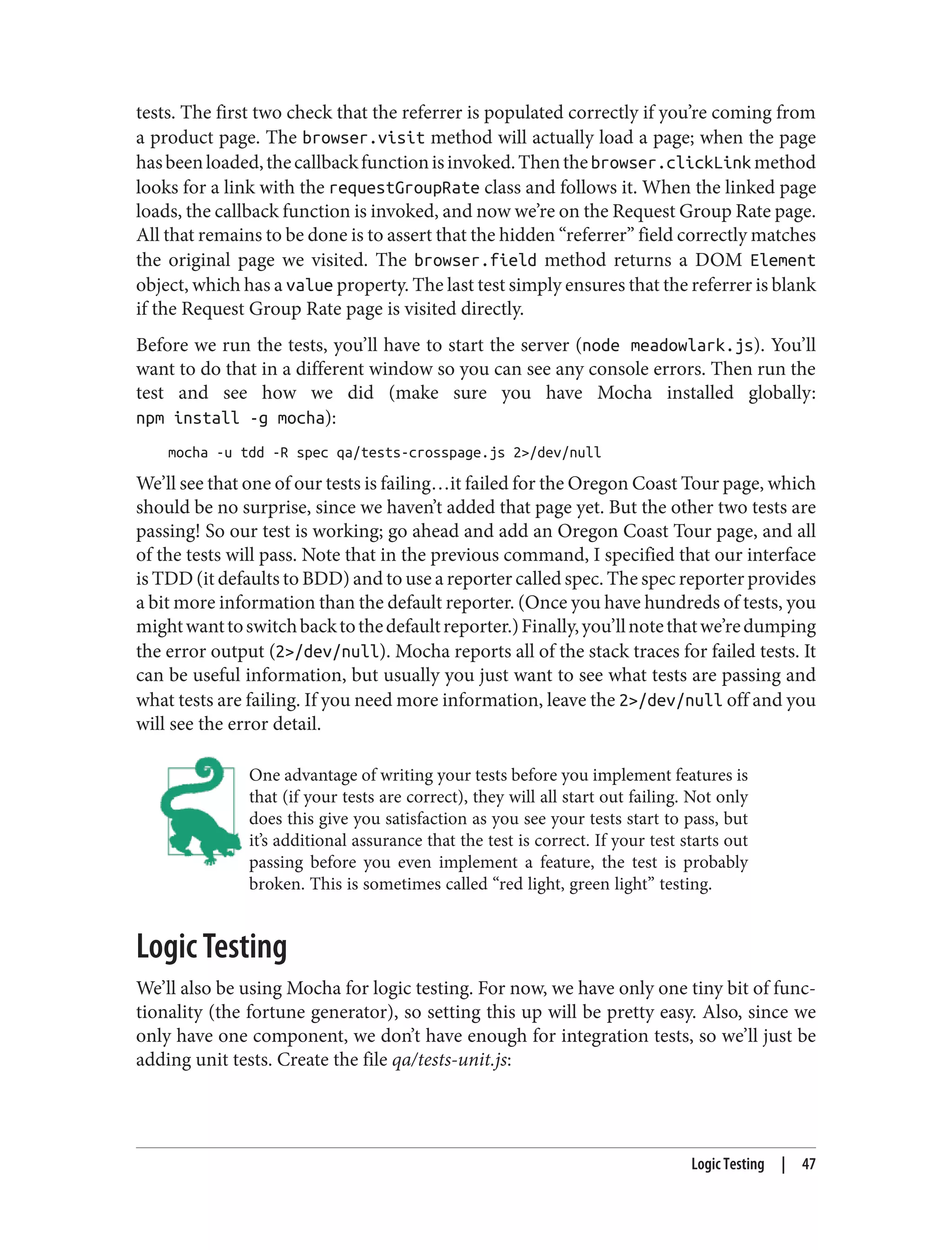 tests. The first two check that the referrer is populated correctly if you’re coming from
a product page. The browser.visit method will actually load a page; when the page
hasbeenloaded,thecallbackfunctionisinvoked.Thenthebrowser.clickLinkmethod
looks for a link with the requestGroupRate class and follows it. When the linked page
loads, the callback function is invoked, and now we’re on the Request Group Rate page.
All that remains to be done is to assert that the hidden “referrer” field correctly matches
the original page we visited. The browser.field method returns a DOM Element
object, which has a value property. The last test simply ensures that the referrer is blank
if the Request Group Rate page is visited directly.
Before we run the tests, you’ll have to start the server (node meadowlark.js). You’ll
want to do that in a different window so you can see any console errors. Then run the
test and see how we did (make sure you have Mocha installed globally:
npm install -g mocha):
mocha -u tdd -R spec qa/tests-crosspage.js 2>/dev/null
We’ll see that one of our tests is failing…it failed for the Oregon Coast Tour page, which
should be no surprise, since we haven’t added that page yet. But the other two tests are
passing! So our test is working; go ahead and add an Oregon Coast Tour page, and all
of the tests will pass. Note that in the previous command, I specified that our interface
is TDD (it defaults to BDD) and to use a reporter called spec. The spec reporter provides
a bit more information than the default reporter. (Once you have hundreds of tests, you
mightwanttoswitchbacktothedefaultreporter.)Finally,you’llnotethatwe’redumping
the error output (2>/dev/null). Mocha reports all of the stack traces for failed tests. It
can be useful information, but usually you just want to see what tests are passing and
what tests are failing. If you need more information, leave the 2>/dev/null off and you
will see the error detail.
One advantage of writing your tests before you implement features is
that (if your tests are correct), they will all start out failing. Not only
does this give you satisfaction as you see your tests start to pass, but
it’s additional assurance that the test is correct. If your test starts out
passing before you even implement a feature, the test is probably
broken. This is sometimes called “red light, green light” testing.
Logic Testing
We’ll also be using Mocha for logic testing. For now, we have only one tiny bit of func‐
tionality (the fortune generator), so setting this up will be pretty easy. Also, since we
only have one component, we don’t have enough for integration tests, so we’ll just be
adding unit tests. Create the file qa/tests-unit.js:
Logic Testing | 47
 