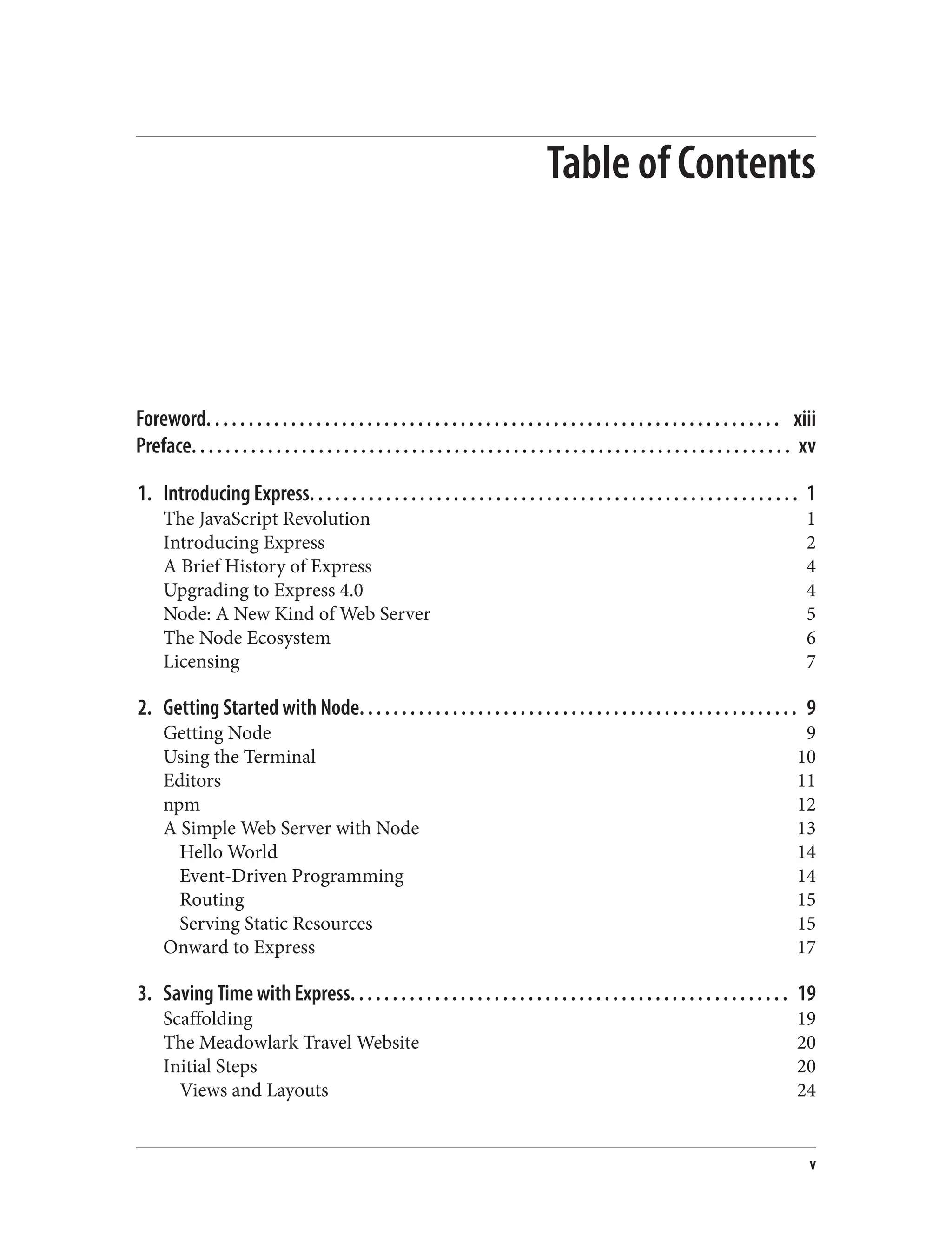 Table of Contents
Foreword. . . . . . . . . . . . . . . . . . . . . . . . . . . . . . . . . . . . . . . . . . . . . . . . . . . . . . . . . . . . . . . . . . . . xiii
Preface. . . . . . . . . . . . . . . . . . . . . . . . . . . . . . . . . . . . . . . . . . . . . . . . . . . . . . . . . . . . . . . . . . . . . . . xv
1. Introducing Express. . . . . . . . . . . . . . . . . . . . . . . . . . . . . . . . . . . . . . . . . . . . . . . . . . . . . . . . . . 1
The JavaScript Revolution 1
Introducing Express 2
A Brief History of Express 4
Upgrading to Express 4.0 4
Node: A New Kind of Web Server 5
The Node Ecosystem 6
Licensing 7
2. Getting Started with Node. . . . . . . . . . . . . . . . . . . . . . . . . . . . . . . . . . . . . . . . . . . . . . . . . . . . 9
Getting Node 9
Using the Terminal 10
Editors 11
npm 12
A Simple Web Server with Node 13
Hello World 14
Event-Driven Programming 14
Routing 15
Serving Static Resources 15
Onward to Express 17
3. Saving Time with Express. . . . . . . . . . . . . . . . . . . . . . . . . . . . . . . . . . . . . . . . . . . . . . . . . . . . 19
Scaffolding 19
The Meadowlark Travel Website 20
Initial Steps 20
Views and Layouts 24
v
 