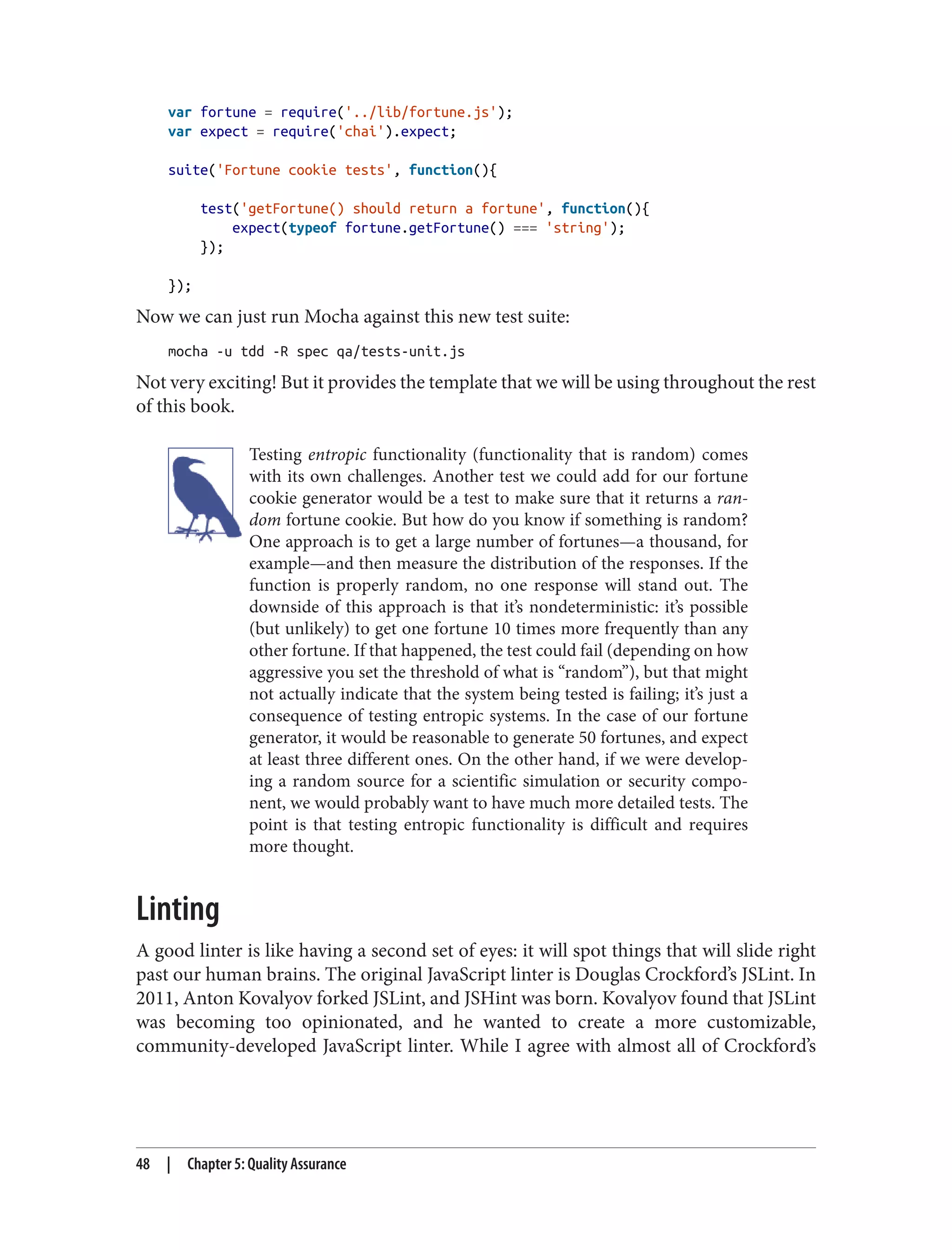 var fortune = require('../lib/fortune.js');
var expect = require('chai').expect;
suite('Fortune cookie tests', function(){
test('getFortune() should return a fortune', function(){
expect(typeof fortune.getFortune() === 'string');
});
});
Now we can just run Mocha against this new test suite:
mocha -u tdd -R spec qa/tests-unit.js
Not very exciting! But it provides the template that we will be using throughout the rest
of this book.
Testing entropic functionality (functionality that is random) comes
with its own challenges. Another test we could add for our fortune
cookie generator would be a test to make sure that it returns a ran‐
dom fortune cookie. But how do you know if something is random?
One approach is to get a large number of fortunes—a thousand, for
example—and then measure the distribution of the responses. If the
function is properly random, no one response will stand out. The
downside of this approach is that it’s nondeterministic: it’s possible
(but unlikely) to get one fortune 10 times more frequently than any
other fortune. If that happened, the test could fail (depending on how
aggressive you set the threshold of what is “random”), but that might
not actually indicate that the system being tested is failing; it’s just a
consequence of testing entropic systems. In the case of our fortune
generator, it would be reasonable to generate 50 fortunes, and expect
at least three different ones. On the other hand, if we were develop‐
ing a random source for a scientific simulation or security compo‐
nent, we would probably want to have much more detailed tests. The
point is that testing entropic functionality is difficult and requires
more thought.
Linting
A good linter is like having a second set of eyes: it will spot things that will slide right
past our human brains. The original JavaScript linter is Douglas Crockford’s JSLint. In
2011, Anton Kovalyov forked JSLint, and JSHint was born. Kovalyov found that JSLint
was becoming too opinionated, and he wanted to create a more customizable,
community-developed JavaScript linter. While I agree with almost all of Crockford’s
48 | Chapter 5: Quality Assurance
 