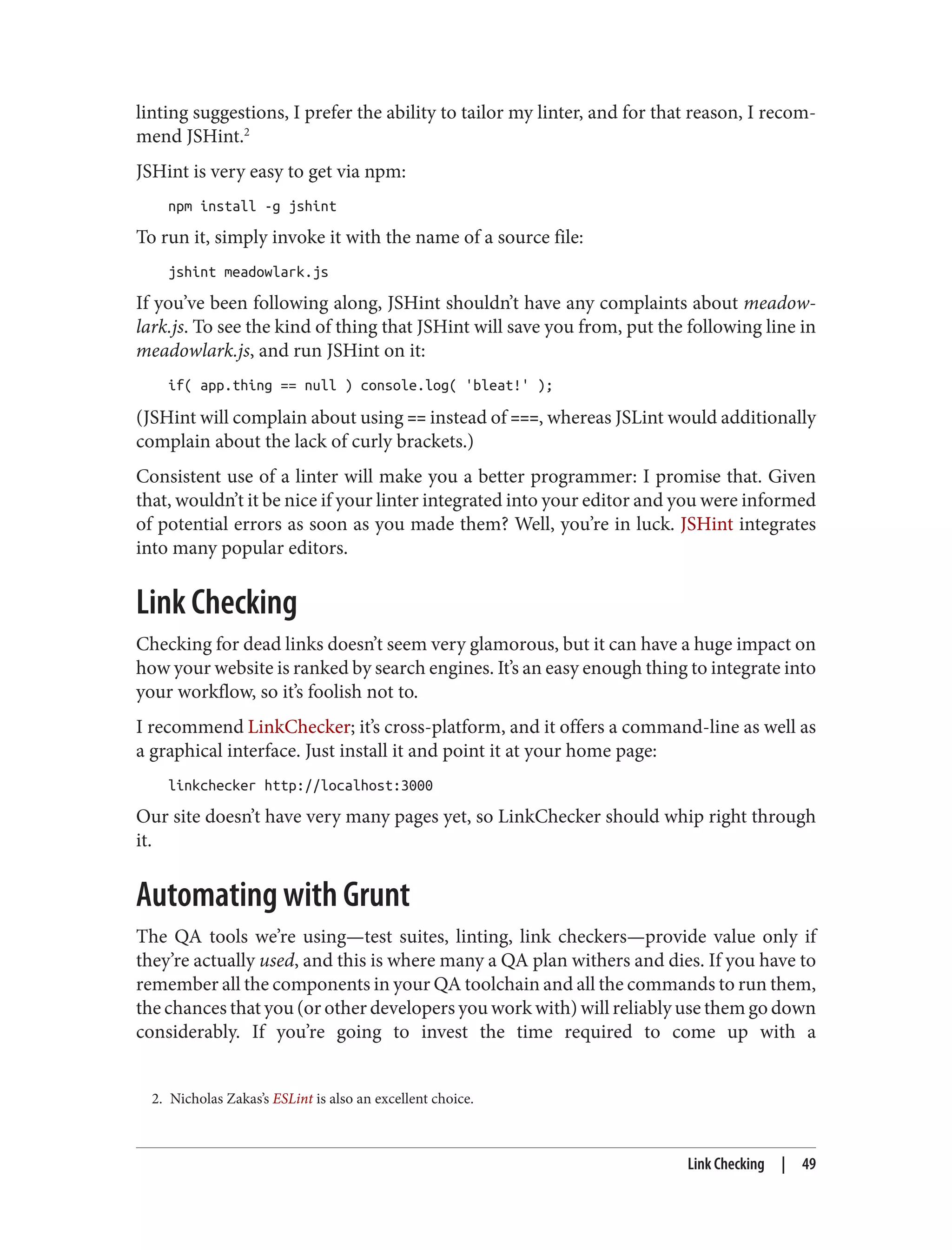 2. Nicholas Zakas’s ESLint is also an excellent choice.
linting suggestions, I prefer the ability to tailor my linter, and for that reason, I recom‐
mend JSHint.2
JSHint is very easy to get via npm:
npm install -g jshint
To run it, simply invoke it with the name of a source file:
jshint meadowlark.js
If you’ve been following along, JSHint shouldn’t have any complaints about meadow‐
lark.js. To see the kind of thing that JSHint will save you from, put the following line in
meadowlark.js, and run JSHint on it:
if( app.thing == null ) console.log( 'bleat!' );
(JSHint will complain about using == instead of ===, whereas JSLint would additionally
complain about the lack of curly brackets.)
Consistent use of a linter will make you a better programmer: I promise that. Given
that, wouldn’t it be nice if your linter integrated into your editor and you were informed
of potential errors as soon as you made them? Well, you’re in luck. JSHint integrates
into many popular editors.
Link Checking
Checking for dead links doesn’t seem very glamorous, but it can have a huge impact on
how your website is ranked by search engines. It’s an easy enough thing to integrate into
your workflow, so it’s foolish not to.
I recommend LinkChecker; it’s cross-platform, and it offers a command-line as well as
a graphical interface. Just install it and point it at your home page:
linkchecker http://localhost:3000
Our site doesn’t have very many pages yet, so LinkChecker should whip right through
it.
Automating with Grunt
The QA tools we’re using—test suites, linting, link checkers—provide value only if
they’re actually used, and this is where many a QA plan withers and dies. If you have to
remember all the components in your QA toolchain and all the commands to run them,
the chances that you (or other developers you work with) will reliably use them go down
considerably. If you’re going to invest the time required to come up with a
Link Checking | 49
 