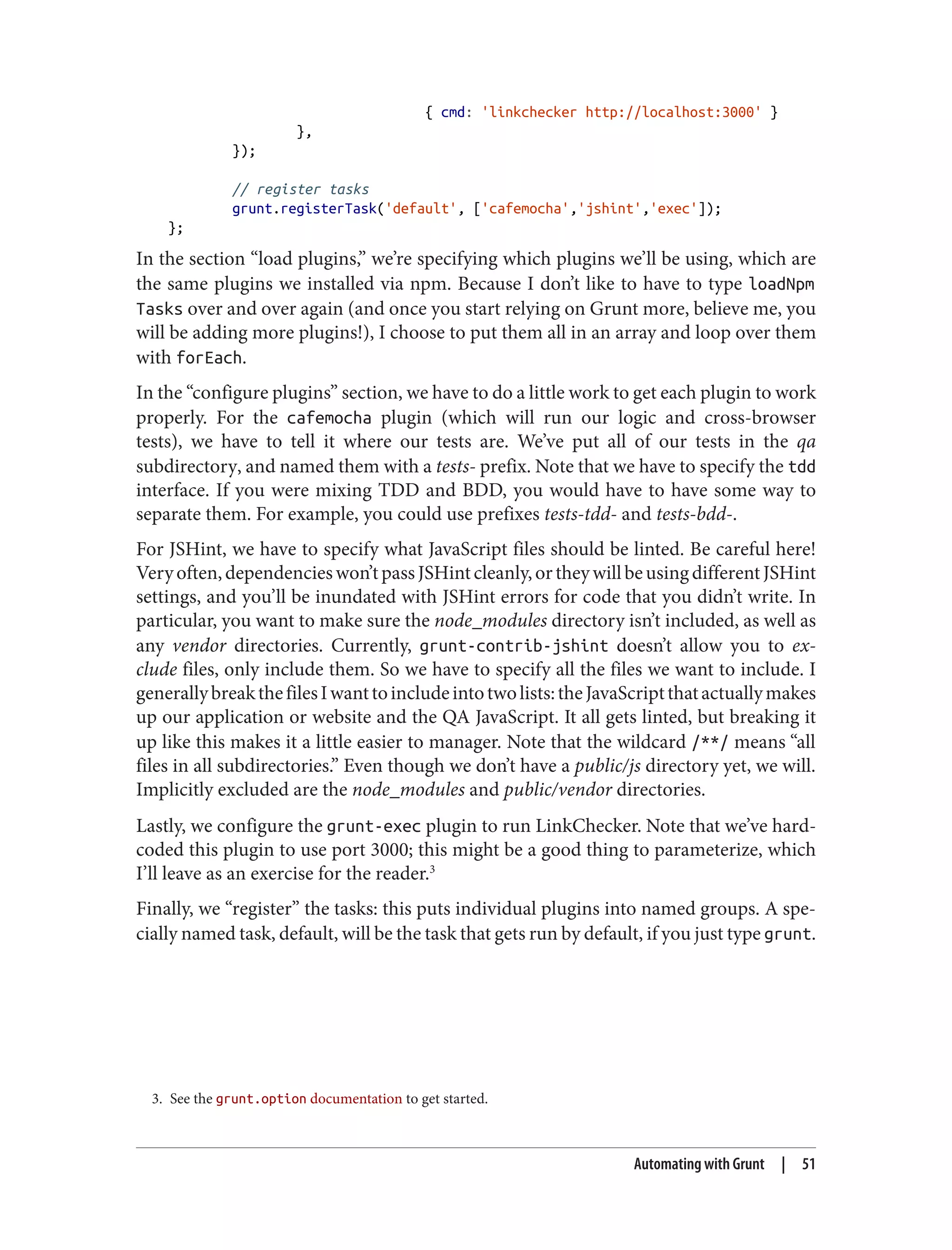 3. See the grunt.option documentation to get started.
{ cmd: 'linkchecker http://localhost:3000' }
},
});
// register tasks
grunt.registerTask('default', ['cafemocha','jshint','exec']);
};
In the section “load plugins,” we’re specifying which plugins we’ll be using, which are
the same plugins we installed via npm. Because I don’t like to have to type loadNpm
Tasks over and over again (and once you start relying on Grunt more, believe me, you
will be adding more plugins!), I choose to put them all in an array and loop over them
with forEach.
In the “configure plugins” section, we have to do a little work to get each plugin to work
properly. For the cafemocha plugin (which will run our logic and cross-browser
tests), we have to tell it where our tests are. We’ve put all of our tests in the qa
subdirectory, and named them with a tests- prefix. Note that we have to specify the tdd
interface. If you were mixing TDD and BDD, you would have to have some way to
separate them. For example, you could use prefixes tests-tdd- and tests-bdd-.
For JSHint, we have to specify what JavaScript files should be linted. Be careful here!
Veryoften,dependencieswon’tpassJSHintcleanly,ortheywillbeusingdifferentJSHint
settings, and you’ll be inundated with JSHint errors for code that you didn’t write. In
particular, you want to make sure the node_modules directory isn’t included, as well as
any vendor directories. Currently, grunt-contrib-jshint doesn’t allow you to ex‐
clude files, only include them. So we have to specify all the files we want to include. I
generallybreakthefilesIwanttoincludeintotwolists:theJavaScriptthatactuallymakes
up our application or website and the QA JavaScript. It all gets linted, but breaking it
up like this makes it a little easier to manager. Note that the wildcard /**/ means “all
files in all subdirectories.” Even though we don’t have a public/js directory yet, we will.
Implicitly excluded are the node_modules and public/vendor directories.
Lastly, we configure the grunt-exec plugin to run LinkChecker. Note that we’ve hard‐
coded this plugin to use port 3000; this might be a good thing to parameterize, which
I’ll leave as an exercise for the reader.3
Finally, we “register” the tasks: this puts individual plugins into named groups. A spe‐
cially named task, default, will be the task that gets run by default, if you just type grunt.
Automating with Grunt | 51
 