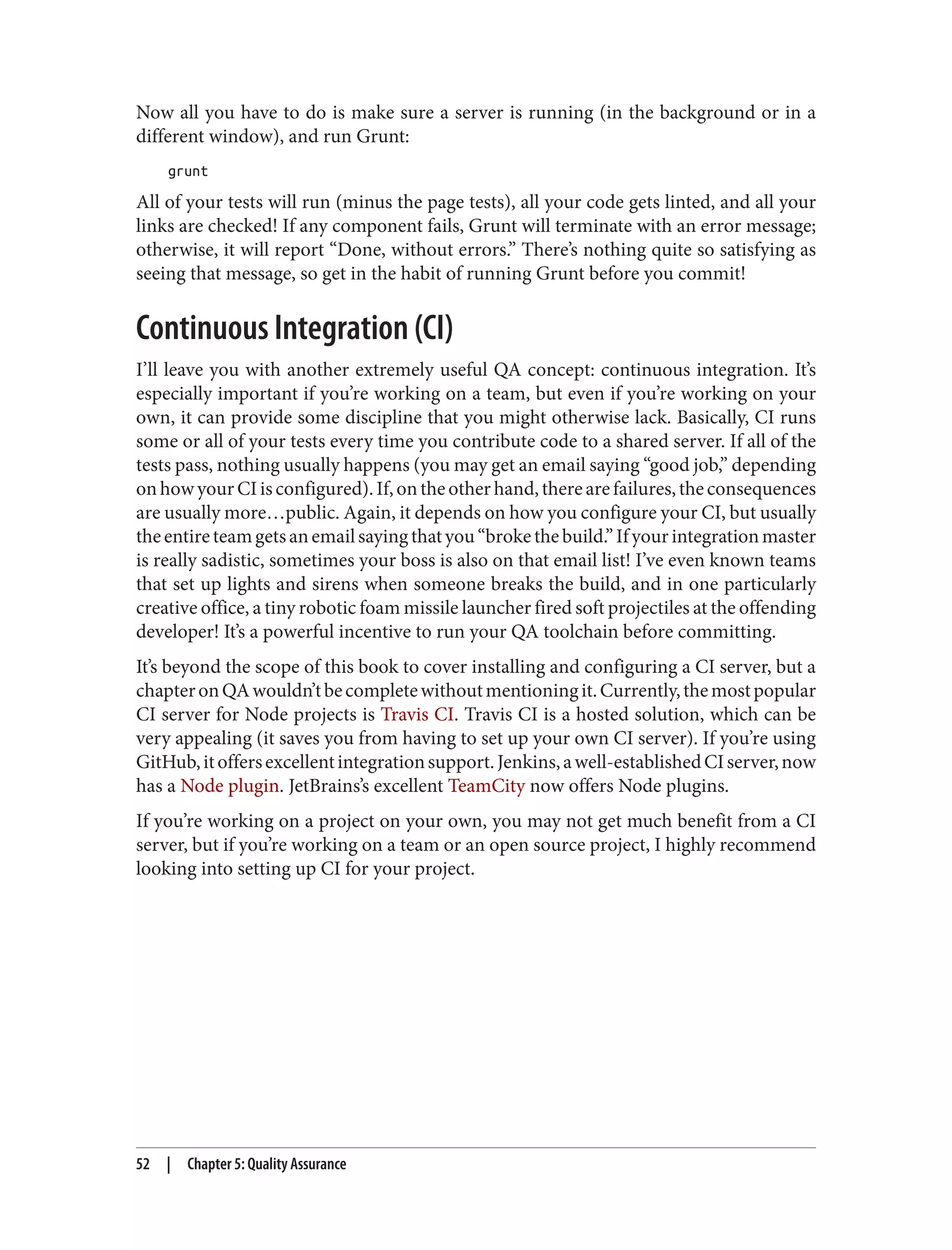 Now all you have to do is make sure a server is running (in the background or in a
different window), and run Grunt:
grunt
All of your tests will run (minus the page tests), all your code gets linted, and all your
links are checked! If any component fails, Grunt will terminate with an error message;
otherwise, it will report “Done, without errors.” There’s nothing quite so satisfying as
seeing that message, so get in the habit of running Grunt before you commit!
Continuous Integration (CI)
I’ll leave you with another extremely useful QA concept: continuous integration. It’s
especially important if you’re working on a team, but even if you’re working on your
own, it can provide some discipline that you might otherwise lack. Basically, CI runs
some or all of your tests every time you contribute code to a shared server. If all of the
tests pass, nothing usually happens (you may get an email saying “good job,” depending
onhowyourCIisconfigured).If,ontheotherhand,therearefailures,theconsequences
are usually more…public. Again, it depends on how you configure your CI, but usually
theentireteamgetsanemailsayingthatyou“brokethebuild.”Ifyourintegrationmaster
is really sadistic, sometimes your boss is also on that email list! I’ve even known teams
that set up lights and sirens when someone breaks the build, and in one particularly
creative office, a tiny robotic foam missile launcher fired soft projectiles at the offending
developer! It’s a powerful incentive to run your QA toolchain before committing.
It’s beyond the scope of this book to cover installing and configuring a CI server, but a
chapteronQAwouldn’tbecompletewithoutmentioningit.Currently,themostpopular
CI server for Node projects is Travis CI. Travis CI is a hosted solution, which can be
very appealing (it saves you from having to set up your own CI server). If you’re using
GitHub,itoffersexcellentintegrationsupport.Jenkins,awell-establishedCIserver,now
has a Node plugin. JetBrains’s excellent TeamCity now offers Node plugins.
If you’re working on a project on your own, you may not get much benefit from a CI
server, but if you’re working on a team or an open source project, I highly recommend
looking into setting up CI for your project.
52 | Chapter 5: Quality Assurance
 