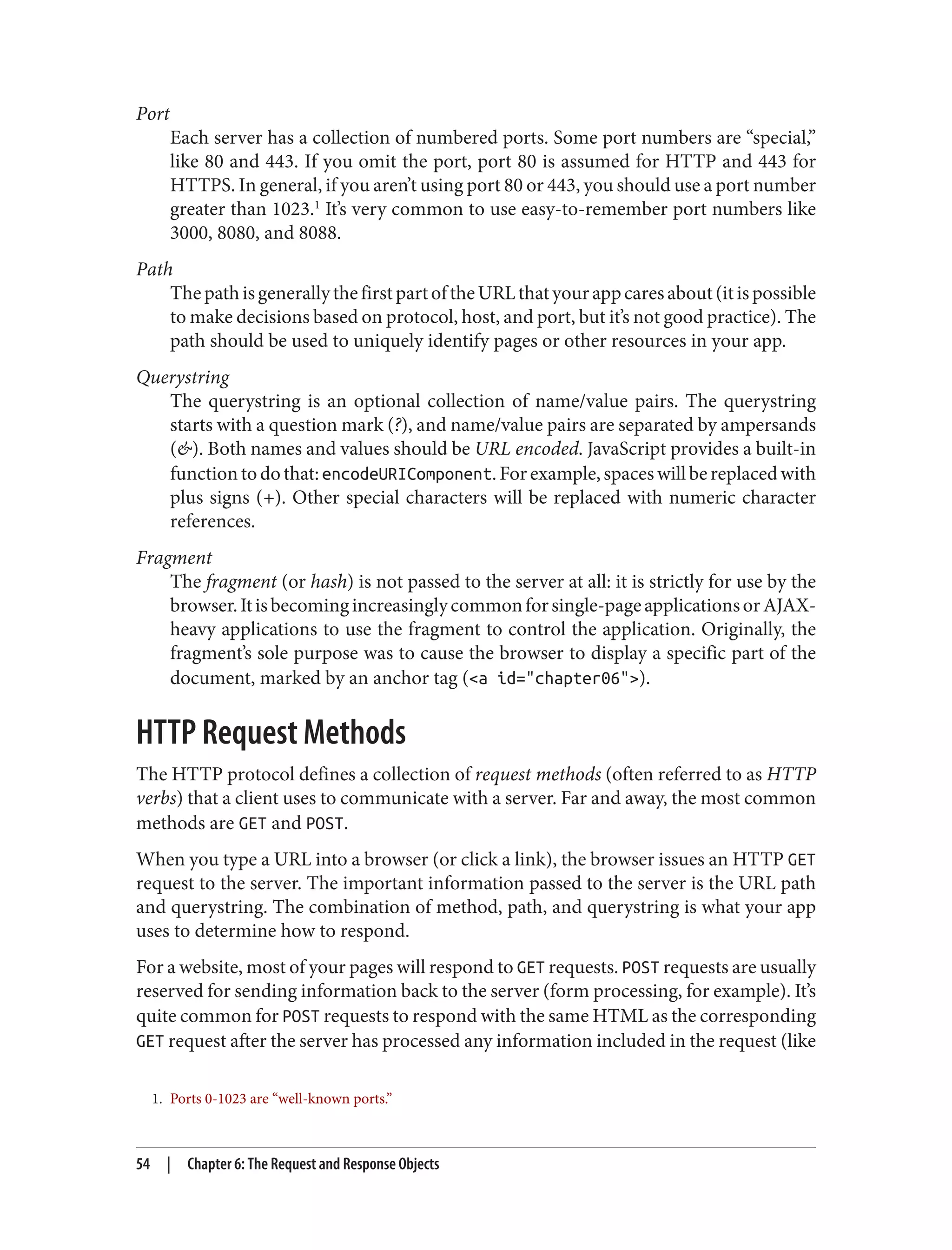 1. Ports 0-1023 are “well-known ports.”
Port
Each server has a collection of numbered ports. Some port numbers are “special,”
like 80 and 443. If you omit the port, port 80 is assumed for HTTP and 443 for
HTTPS. In general, if you aren’t using port 80 or 443, you should use a port number
greater than 1023.1
It’s very common to use easy-to-remember port numbers like
3000, 8080, and 8088.
Path
ThepathisgenerallythefirstpartoftheURLthatyourappcaresabout(itispossible
to make decisions based on protocol, host, and port, but it’s not good practice). The
path should be used to uniquely identify pages or other resources in your app.
Querystring
The querystring is an optional collection of name/value pairs. The querystring
starts with a question mark (?), and name/value pairs are separated by ampersands
(&). Both names and values should be URL encoded. JavaScript provides a built-in
functiontodothat:encodeURIComponent.Forexample,spaceswillbereplacedwith
plus signs (+). Other special characters will be replaced with numeric character
references.
Fragment
The fragment (or hash) is not passed to the server at all: it is strictly for use by the
browser.Itisbecomingincreasinglycommonforsingle-pageapplicationsorAJAX-
heavy applications to use the fragment to control the application. Originally, the
fragment’s sole purpose was to cause the browser to display a specific part of the
document, marked by an anchor tag (<a id="chapter06">).
HTTP Request Methods
The HTTP protocol defines a collection of request methods (often referred to as HTTP
verbs) that a client uses to communicate with a server. Far and away, the most common
methods are GET and POST.
When you type a URL into a browser (or click a link), the browser issues an HTTP GET
request to the server. The important information passed to the server is the URL path
and querystring. The combination of method, path, and querystring is what your app
uses to determine how to respond.
For a website, most of your pages will respond to GET requests. POST requests are usually
reserved for sending information back to the server (form processing, for example). It’s
quite common for POST requests to respond with the same HTML as the corresponding
GET request after the server has processed any information included in the request (like
54 | Chapter 6: The Request and Response Objects
 