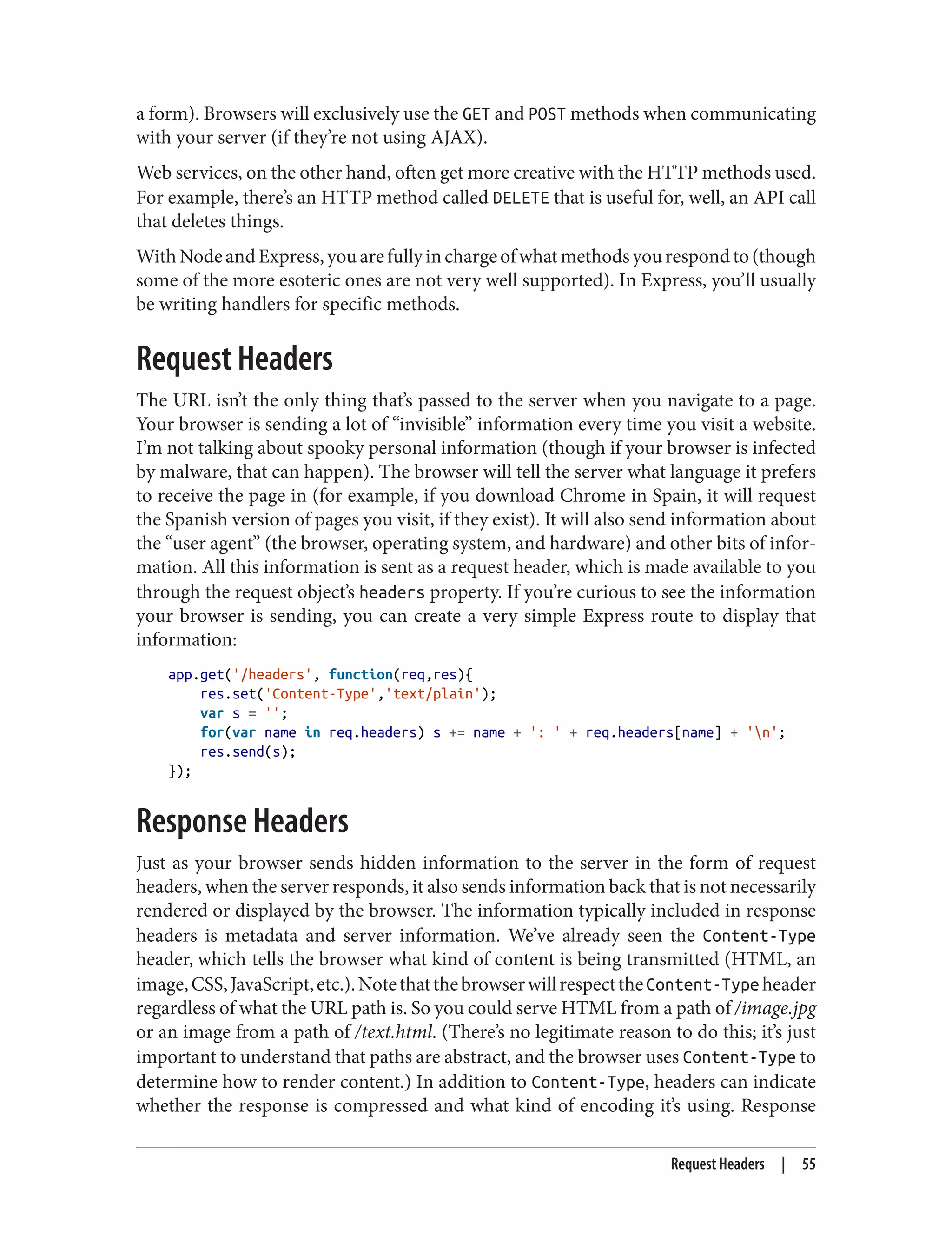 a form). Browsers will exclusively use the GET and POST methods when communicating
with your server (if they’re not using AJAX).
Web services, on the other hand, often get more creative with the HTTP methods used.
For example, there’s an HTTP method called DELETE that is useful for, well, an API call
that deletes things.
WithNodeandExpress,youarefullyinchargeofwhatmethodsyourespondto(though
some of the more esoteric ones are not very well supported). In Express, you’ll usually
be writing handlers for specific methods.
Request Headers
The URL isn’t the only thing that’s passed to the server when you navigate to a page.
Your browser is sending a lot of “invisible” information every time you visit a website.
I’m not talking about spooky personal information (though if your browser is infected
by malware, that can happen). The browser will tell the server what language it prefers
to receive the page in (for example, if you download Chrome in Spain, it will request
the Spanish version of pages you visit, if they exist). It will also send information about
the “user agent” (the browser, operating system, and hardware) and other bits of infor‐
mation. All this information is sent as a request header, which is made available to you
through the request object’s headers property. If you’re curious to see the information
your browser is sending, you can create a very simple Express route to display that
information:
app.get('/headers', function(req,res){
res.set('Content-Type','text/plain');
var s = '';
for(var name in req.headers) s += name + ': ' + req.headers[name] + 'n';
res.send(s);
});
Response Headers
Just as your browser sends hidden information to the server in the form of request
headers, when the server responds, it also sends information back that is not necessarily
rendered or displayed by the browser. The information typically included in response
headers is metadata and server information. We’ve already seen the Content-Type
header, which tells the browser what kind of content is being transmitted (HTML, an
image,CSS,JavaScript,etc.).NotethatthebrowserwillrespecttheContent-Typeheader
regardless of what the URL path is. So you could serve HTML from a path of /image.jpg
or an image from a path of /text.html. (There’s no legitimate reason to do this; it’s just
important to understand that paths are abstract, and the browser uses Content-Type to
determine how to render content.) In addition to Content-Type, headers can indicate
whether the response is compressed and what kind of encoding it’s using. Response
Request Headers | 55
 