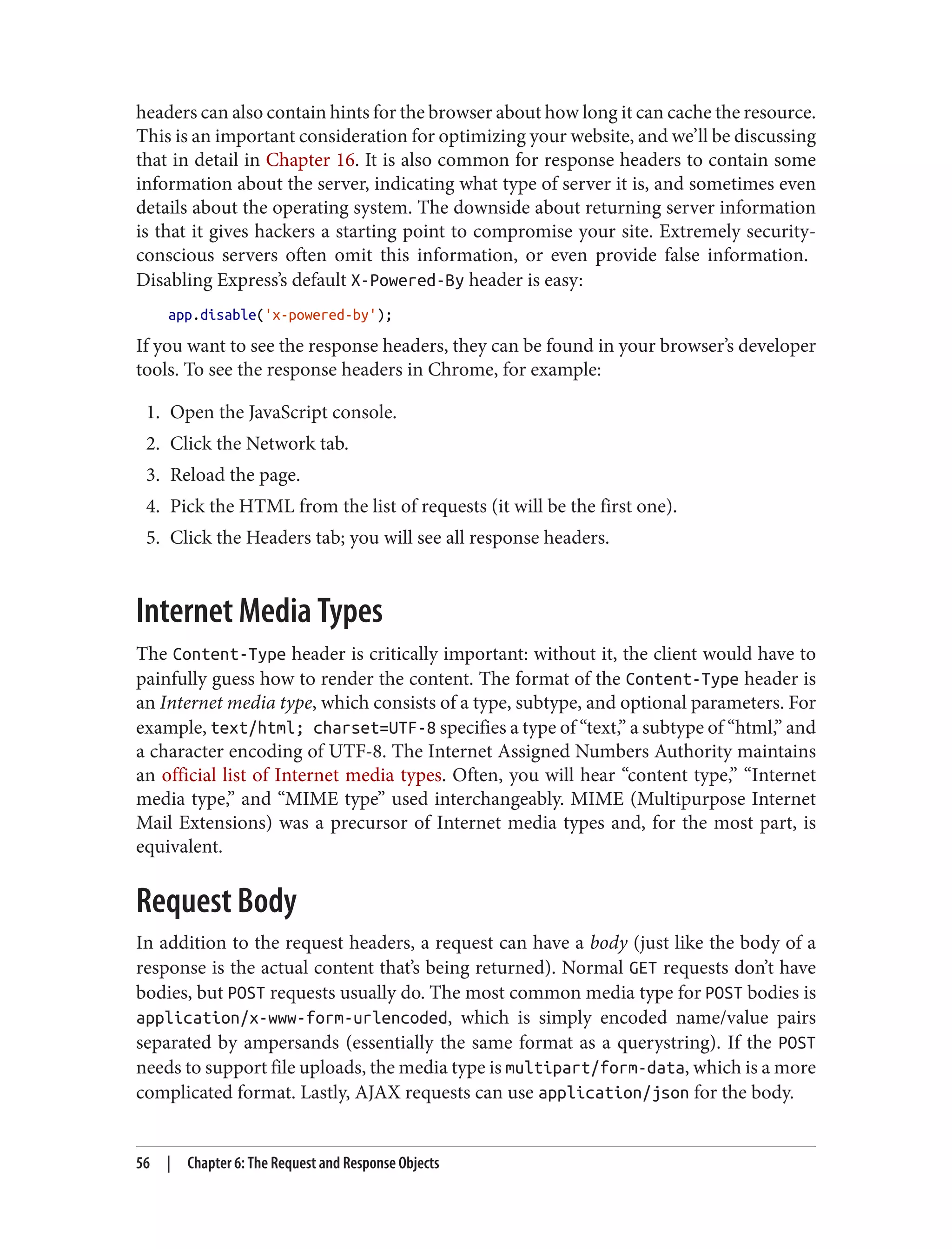 headers can also contain hints for the browser about how long it can cache the resource.
This is an important consideration for optimizing your website, and we’ll be discussing
that in detail in Chapter 16. It is also common for response headers to contain some
information about the server, indicating what type of server it is, and sometimes even
details about the operating system. The downside about returning server information
is that it gives hackers a starting point to compromise your site. Extremely security-
conscious servers often omit this information, or even provide false information.
Disabling Express’s default X-Powered-By header is easy:
app.disable('x-powered-by');
If you want to see the response headers, they can be found in your browser’s developer
tools. To see the response headers in Chrome, for example:
1. Open the JavaScript console.
2. Click the Network tab.
3. Reload the page.
4. Pick the HTML from the list of requests (it will be the first one).
5. Click the Headers tab; you will see all response headers.
Internet Media Types
The Content-Type header is critically important: without it, the client would have to
painfully guess how to render the content. The format of the Content-Type header is
an Internet media type, which consists of a type, subtype, and optional parameters. For
example, text/html; charset=UTF-8 specifies a type of “text,” a subtype of “html,” and
a character encoding of UTF-8. The Internet Assigned Numbers Authority maintains
an official list of Internet media types. Often, you will hear “content type,” “Internet
media type,” and “MIME type” used interchangeably. MIME (Multipurpose Internet
Mail Extensions) was a precursor of Internet media types and, for the most part, is
equivalent.
Request Body
In addition to the request headers, a request can have a body (just like the body of a
response is the actual content that’s being returned). Normal GET requests don’t have
bodies, but POST requests usually do. The most common media type for POST bodies is
application/x-www-form-urlencoded, which is simply encoded name/value pairs
separated by ampersands (essentially the same format as a querystring). If the POST
needs to support file uploads, the media type is multipart/form-data, which is a more
complicated format. Lastly, AJAX requests can use application/json for the body.
56 | Chapter 6: The Request and Response Objects
 