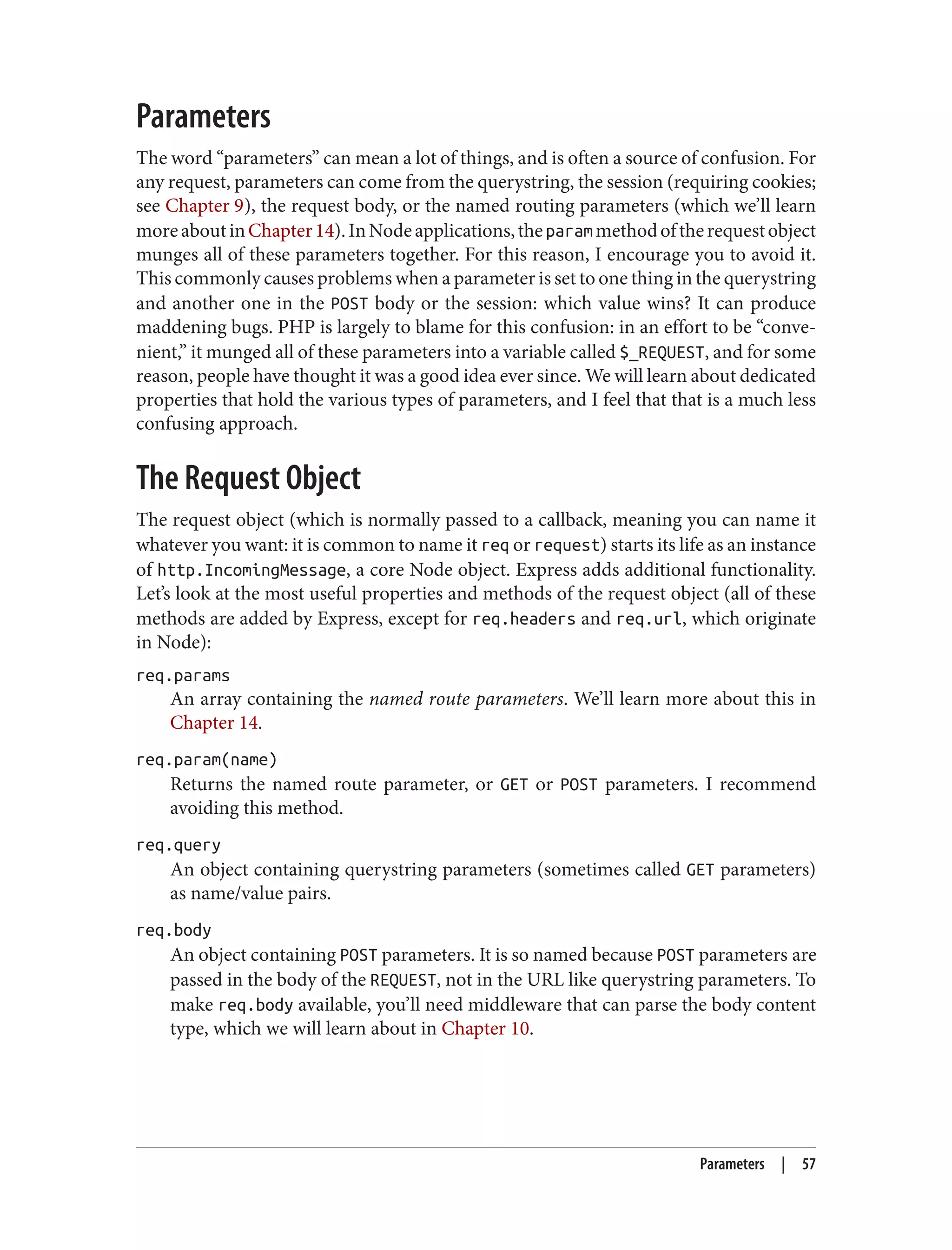 Parameters
The word “parameters” can mean a lot of things, and is often a source of confusion. For
any request, parameters can come from the querystring, the session (requiring cookies;
see Chapter 9), the request body, or the named routing parameters (which we’ll learn
moreaboutinChapter14).InNodeapplications,theparammethodoftherequestobject
munges all of these parameters together. For this reason, I encourage you to avoid it.
This commonly causes problems when a parameter is set to one thing in the querystring
and another one in the POST body or the session: which value wins? It can produce
maddening bugs. PHP is largely to blame for this confusion: in an effort to be “conve‐
nient,” it munged all of these parameters into a variable called $_REQUEST, and for some
reason, people have thought it was a good idea ever since. We will learn about dedicated
properties that hold the various types of parameters, and I feel that that is a much less
confusing approach.
The Request Object
The request object (which is normally passed to a callback, meaning you can name it
whatever you want: it is common to name it req or request) starts its life as an instance
of http.IncomingMessage, a core Node object. Express adds additional functionality.
Let’s look at the most useful properties and methods of the request object (all of these
methods are added by Express, except for req.headers and req.url, which originate
in Node):
req.params
An array containing the named route parameters. We’ll learn more about this in
Chapter 14.
req.param(name)
Returns the named route parameter, or GET or POST parameters. I recommend
avoiding this method.
req.query
An object containing querystring parameters (sometimes called GET parameters)
as name/value pairs.
req.body
An object containing POST parameters. It is so named because POST parameters are
passed in the body of the REQUEST, not in the URL like querystring parameters. To
make req.body available, you’ll need middleware that can parse the body content
type, which we will learn about in Chapter 10.
Parameters | 57
 