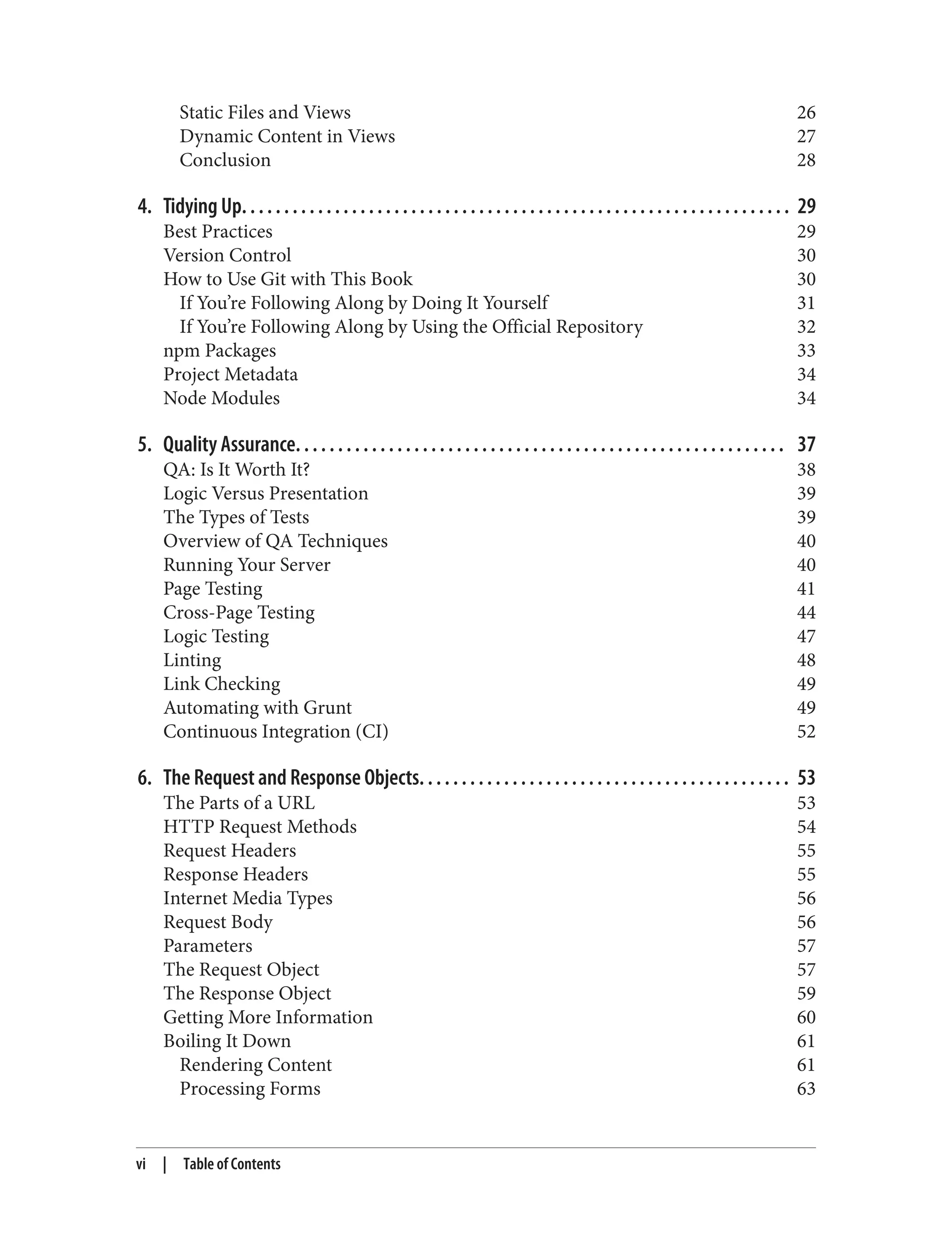 Static Files and Views 26
Dynamic Content in Views 27
Conclusion 28
4. Tidying Up. . . . . . . . . . . . . . . . . . . . . . . . . . . . . . . . . . . . . . . . . . . . . . . . . . . . . . . . . . . . . . . . . 29
Best Practices 29
Version Control 30
How to Use Git with This Book 30
If You’re Following Along by Doing It Yourself 31
If You’re Following Along by Using the Official Repository 32
npm Packages 33
Project Metadata 34
Node Modules 34
5. Quality Assurance. . . . . . . . . . . . . . . . . . . . . . . . . . . . . . . . . . . . . . . . . . . . . . . . . . . . . . . . . . 37
QA: Is It Worth It? 38
Logic Versus Presentation 39
The Types of Tests 39
Overview of QA Techniques 40
Running Your Server 40
Page Testing 41
Cross-Page Testing 44
Logic Testing 47
Linting 48
Link Checking 49
Automating with Grunt 49
Continuous Integration (CI) 52
6. The Request and Response Objects. . . . . . . . . . . . . . . . . . . . . . . . . . . . . . . . . . . . . . . . . . . . 53
The Parts of a URL 53
HTTP Request Methods 54
Request Headers 55
Response Headers 55
Internet Media Types 56
Request Body 56
Parameters 57
The Request Object 57
The Response Object 59
Getting More Information 60
Boiling It Down 61
Rendering Content 61
Processing Forms 63
vi | Table of Contents
 