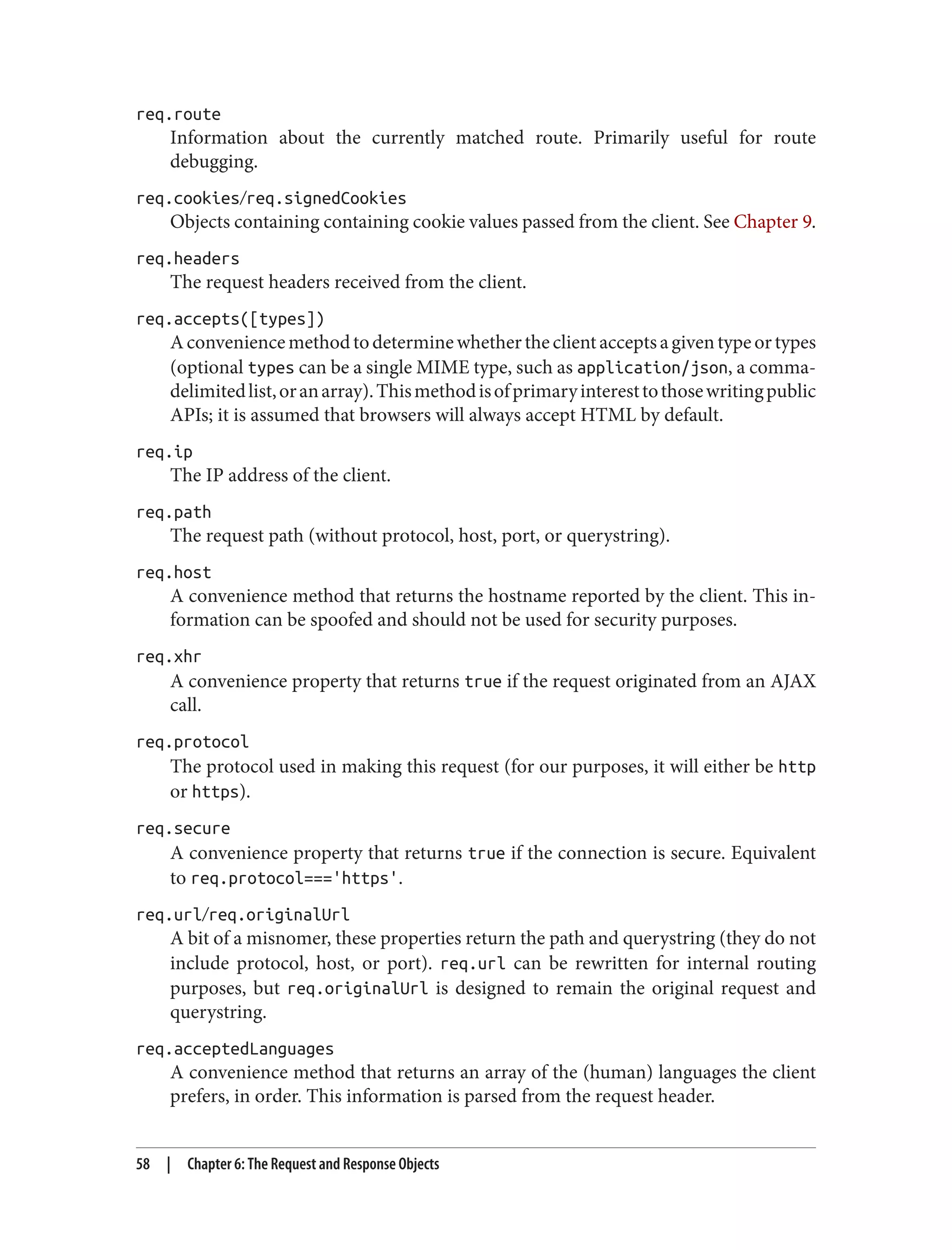 req.route
Information about the currently matched route. Primarily useful for route
debugging.
req.cookies/req.signedCookies
Objects containing containing cookie values passed from the client. See Chapter 9.
req.headers
The request headers received from the client.
req.accepts([types])
Aconveniencemethodtodeterminewhethertheclientacceptsagiventypeortypes
(optional types can be a single MIME type, such as application/json, a comma-
delimitedlist,oranarray).Thismethodisofprimaryinteresttothosewritingpublic
APIs; it is assumed that browsers will always accept HTML by default.
req.ip
The IP address of the client.
req.path
The request path (without protocol, host, port, or querystring).
req.host
A convenience method that returns the hostname reported by the client. This in‐
formation can be spoofed and should not be used for security purposes.
req.xhr
A convenience property that returns true if the request originated from an AJAX
call.
req.protocol
The protocol used in making this request (for our purposes, it will either be http
or https).
req.secure
A convenience property that returns true if the connection is secure. Equivalent
to req.protocol==='https'.
req.url/req.originalUrl
A bit of a misnomer, these properties return the path and querystring (they do not
include protocol, host, or port). req.url can be rewritten for internal routing
purposes, but req.originalUrl is designed to remain the original request and
querystring.
req.acceptedLanguages
A convenience method that returns an array of the (human) languages the client
prefers, in order. This information is parsed from the request header.
58 | Chapter 6: The Request and Response Objects
 