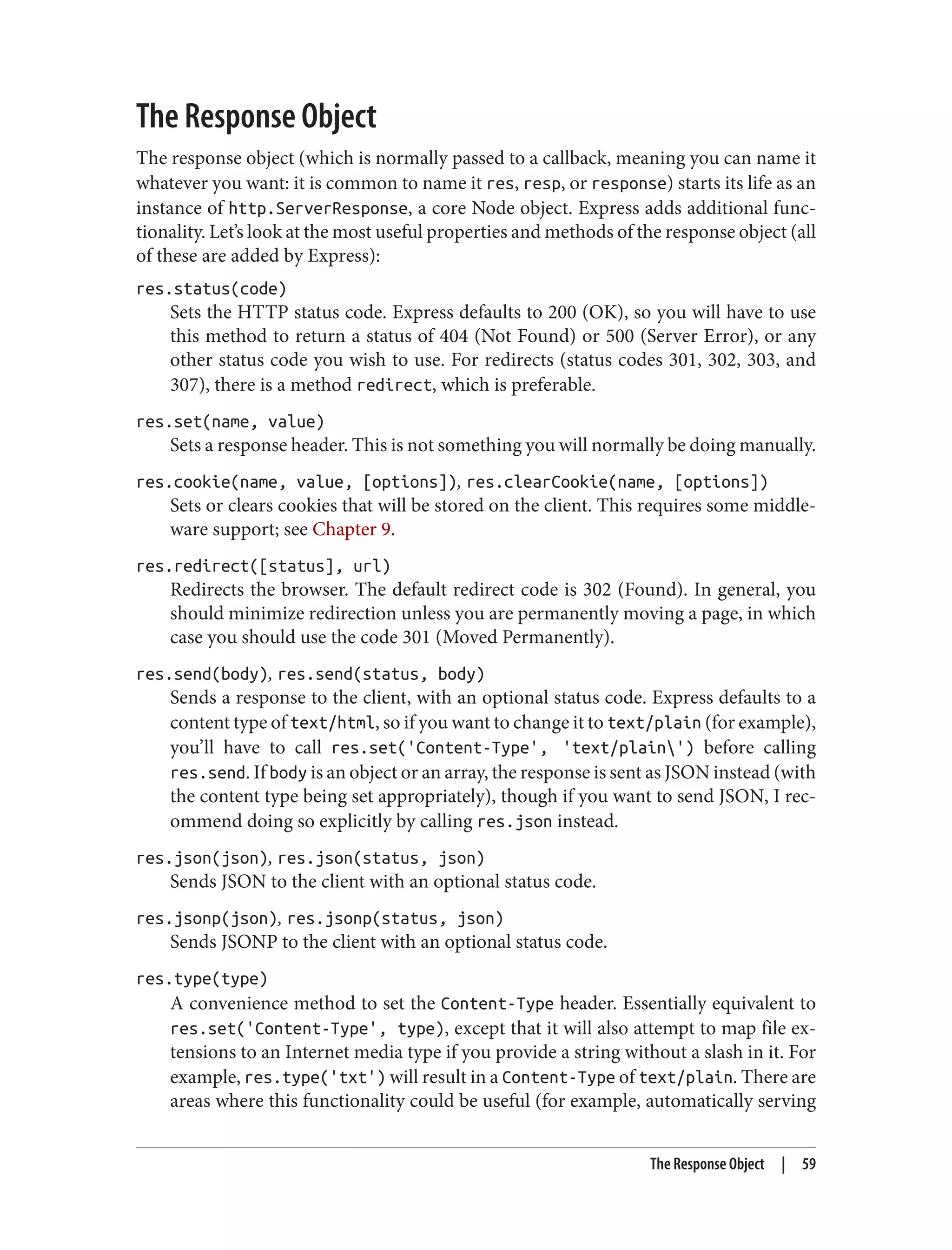The Response Object
The response object (which is normally passed to a callback, meaning you can name it
whatever you want: it is common to name it res, resp, or response) starts its life as an
instance of http.ServerResponse, a core Node object. Express adds additional func‐
tionality. Let’s look at the most useful properties and methods of the response object (all
of these are added by Express):
res.status(code)
Sets the HTTP status code. Express defaults to 200 (OK), so you will have to use
this method to return a status of 404 (Not Found) or 500 (Server Error), or any
other status code you wish to use. For redirects (status codes 301, 302, 303, and
307), there is a method redirect, which is preferable.
res.set(name, value)
Sets a response header. This is not something you will normally be doing manually.
res.cookie(name, value, [options]), res.clearCookie(name, [options])
Sets or clears cookies that will be stored on the client. This requires some middle‐
ware support; see Chapter 9.
res.redirect([status], url)
Redirects the browser. The default redirect code is 302 (Found). In general, you
should minimize redirection unless you are permanently moving a page, in which
case you should use the code 301 (Moved Permanently).
res.send(body), res.send(status, body)
Sends a response to the client, with an optional status code. Express defaults to a
content type of text/html, so if you want to change it to text/plain (for example),
you’ll have to call res.set('Content-Type', 'text/plain') before calling
res.send. If body is an object or an array, the response is sent as JSON instead (with
the content type being set appropriately), though if you want to send JSON, I rec‐
ommend doing so explicitly by calling res.json instead.
res.json(json), res.json(status, json)
Sends JSON to the client with an optional status code.
res.jsonp(json), res.jsonp(status, json)
Sends JSONP to the client with an optional status code.
res.type(type)
A convenience method to set the Content-Type header. Essentially equivalent to
res.set('Content-Type', type), except that it will also attempt to map file ex‐
tensions to an Internet media type if you provide a string without a slash in it. For
example, res.type('txt') will result in a Content-Type of text/plain. There are
areas where this functionality could be useful (for example, automatically serving
The Response Object | 59
 