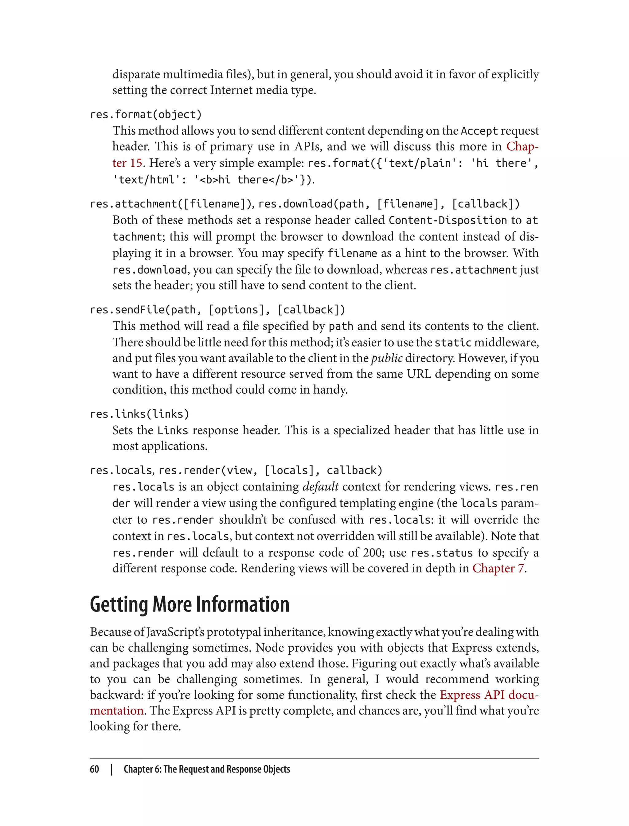 disparate multimedia files), but in general, you should avoid it in favor of explicitly
setting the correct Internet media type.
res.format(object)
This method allows you to send different content depending on the Accept request
header. This is of primary use in APIs, and we will discuss this more in Chap‐
ter 15. Here’s a very simple example: res.format({'text/plain': 'hi there',
'text/html': '<b>hi there</b>'}).
res.attachment([filename]), res.download(path, [filename], [callback])
Both of these methods set a response header called Content-Disposition to at
tachment; this will prompt the browser to download the content instead of dis‐
playing it in a browser. You may specify filename as a hint to the browser. With
res.download, you can specify the file to download, whereas res.attachment just
sets the header; you still have to send content to the client.
res.sendFile(path, [options], [callback])
This method will read a file specified by path and send its contents to the client.
There should be little need for this method; it’s easier to use the static middleware,
and put files you want available to the client in the public directory. However, if you
want to have a different resource served from the same URL depending on some
condition, this method could come in handy.
res.links(links)
Sets the Links response header. This is a specialized header that has little use in
most applications.
res.locals, res.render(view, [locals], callback)
res.locals is an object containing default context for rendering views. res.ren
der will render a view using the configured templating engine (the locals param‐
eter to res.render shouldn’t be confused with res.locals: it will override the
context in res.locals, but context not overridden will still be available). Note that
res.render will default to a response code of 200; use res.status to specify a
different response code. Rendering views will be covered in depth in Chapter 7.
Getting More Information
BecauseofJavaScript’sprototypalinheritance,knowingexactlywhatyou’redealingwith
can be challenging sometimes. Node provides you with objects that Express extends,
and packages that you add may also extend those. Figuring out exactly what’s available
to you can be challenging sometimes. In general, I would recommend working
backward: if you’re looking for some functionality, first check the Express API docu‐
mentation. The Express API is pretty complete, and chances are, you’ll find what you’re
looking for there.
60 | Chapter 6: The Request and Response Objects
 