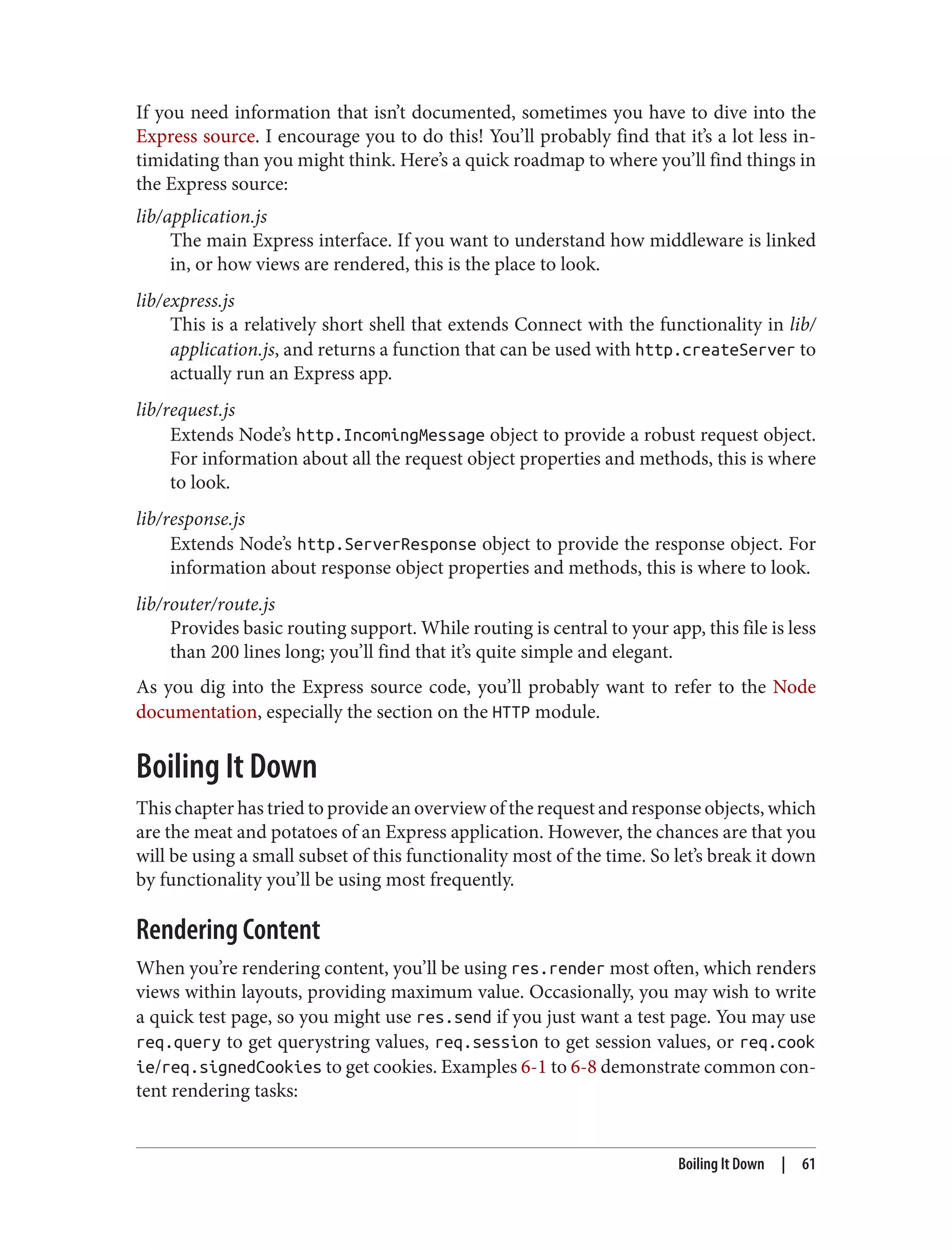 If you need information that isn’t documented, sometimes you have to dive into the
Express source. I encourage you to do this! You’ll probably find that it’s a lot less in‐
timidating than you might think. Here’s a quick roadmap to where you’ll find things in
the Express source:
lib/application.js
The main Express interface. If you want to understand how middleware is linked
in, or how views are rendered, this is the place to look.
lib/express.js
This is a relatively short shell that extends Connect with the functionality in lib/
application.js, and returns a function that can be used with http.createServer to
actually run an Express app.
lib/request.js
Extends Node’s http.IncomingMessage object to provide a robust request object.
For information about all the request object properties and methods, this is where
to look.
lib/response.js
Extends Node’s http.ServerResponse object to provide the response object. For
information about response object properties and methods, this is where to look.
lib/router/route.js
Provides basic routing support. While routing is central to your app, this file is less
than 200 lines long; you’ll find that it’s quite simple and elegant.
As you dig into the Express source code, you’ll probably want to refer to the Node
documentation, especially the section on the HTTP module.
Boiling It Down
This chapter has tried to provide an overview of the request and response objects, which
are the meat and potatoes of an Express application. However, the chances are that you
will be using a small subset of this functionality most of the time. So let’s break it down
by functionality you’ll be using most frequently.
Rendering Content
When you’re rendering content, you’ll be using res.render most often, which renders
views within layouts, providing maximum value. Occasionally, you may wish to write
a quick test page, so you might use res.send if you just want a test page. You may use
req.query to get querystring values, req.session to get session values, or req.cook
ie/req.signedCookies to get cookies. Examples 6-1 to 6-8 demonstrate common con‐
tent rendering tasks:
Boiling It Down | 61
 