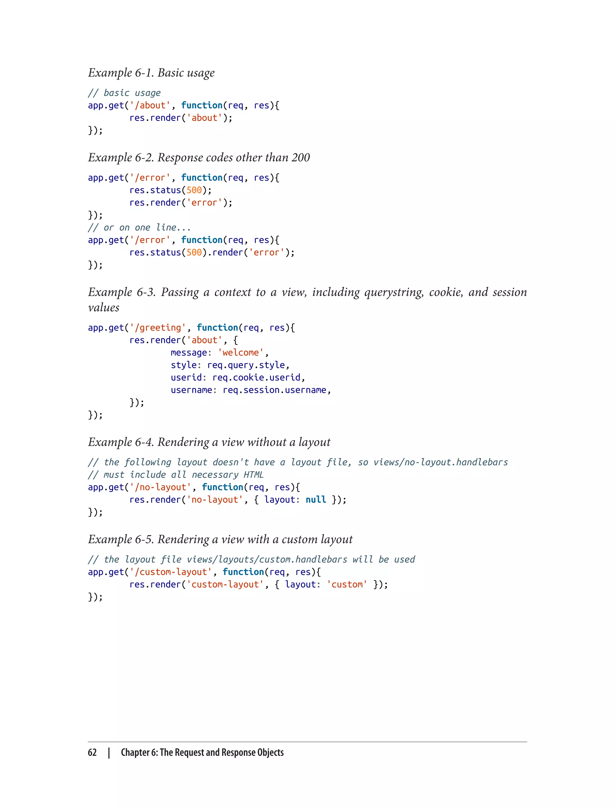 Example 6-1. Basic usage
// basic usage
app.get('/about', function(req, res){
res.render('about');
});
Example 6-2. Response codes other than 200
app.get('/error', function(req, res){
res.status(500);
res.render('error');
});
// or on one line...
app.get('/error', function(req, res){
res.status(500).render('error');
});
Example 6-3. Passing a context to a view, including querystring, cookie, and session
values
app.get('/greeting', function(req, res){
res.render('about', {
message: 'welcome',
style: req.query.style,
userid: req.cookie.userid,
username: req.session.username,
});
});
Example 6-4. Rendering a view without a layout
// the following layout doesn't have a layout file, so views/no-layout.handlebars
// must include all necessary HTML
app.get('/no-layout', function(req, res){
res.render('no-layout', { layout: null });
});
Example 6-5. Rendering a view with a custom layout
// the layout file views/layouts/custom.handlebars will be used
app.get('/custom-layout', function(req, res){
res.render('custom-layout', { layout: 'custom' });
});
62 | Chapter 6: The Request and Response Objects
 
