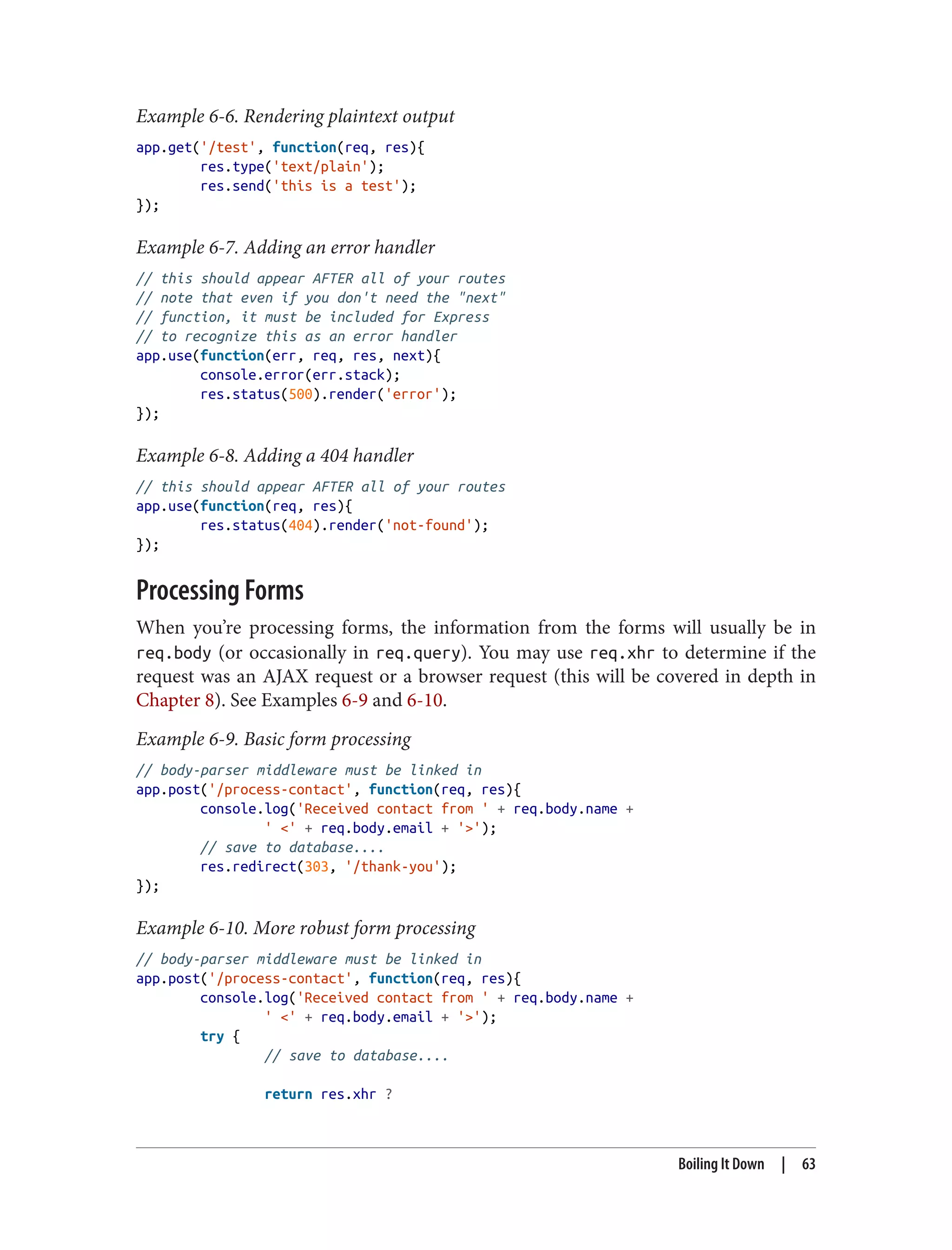 Example 6-6. Rendering plaintext output
app.get('/test', function(req, res){
res.type('text/plain');
res.send('this is a test');
});
Example 6-7. Adding an error handler
// this should appear AFTER all of your routes
// note that even if you don't need the "next"
// function, it must be included for Express
// to recognize this as an error handler
app.use(function(err, req, res, next){
console.error(err.stack);
res.status(500).render('error');
});
Example 6-8. Adding a 404 handler
// this should appear AFTER all of your routes
app.use(function(req, res){
res.status(404).render('not-found');
});
Processing Forms
When you’re processing forms, the information from the forms will usually be in
req.body (or occasionally in req.query). You may use req.xhr to determine if the
request was an AJAX request or a browser request (this will be covered in depth in
Chapter 8). See Examples 6-9 and 6-10.
Example 6-9. Basic form processing
// body-parser middleware must be linked in
app.post('/process-contact', function(req, res){
console.log('Received contact from ' + req.body.name +
' <' + req.body.email + '>');
// save to database....
res.redirect(303, '/thank-you');
});
Example 6-10. More robust form processing
// body-parser middleware must be linked in
app.post('/process-contact', function(req, res){
console.log('Received contact from ' + req.body.name +
' <' + req.body.email + '>');
try {
// save to database....
return res.xhr ?
Boiling It Down | 63
 