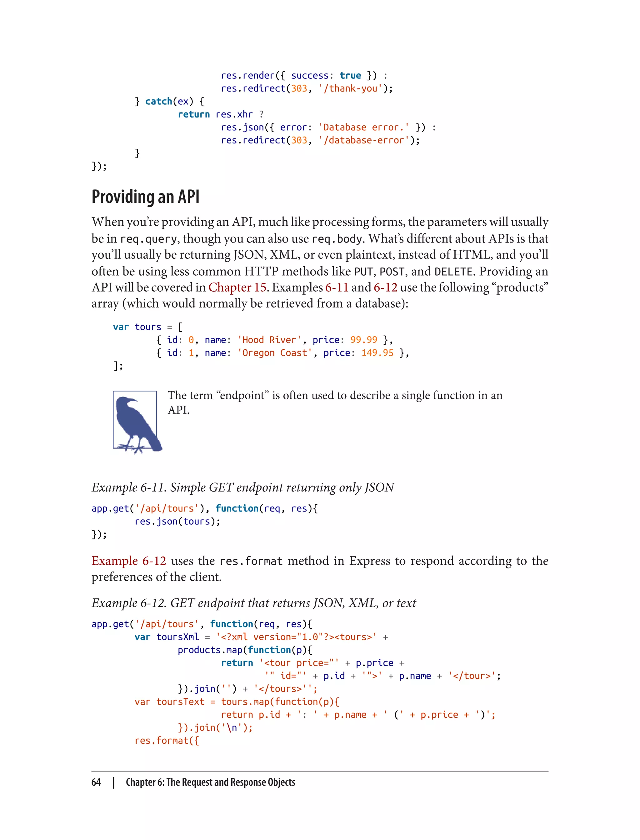 res.render({ success: true }) :
res.redirect(303, '/thank-you');
} catch(ex) {
return res.xhr ?
res.json({ error: 'Database error.' }) :
res.redirect(303, '/database-error');
}
});
Providing an API
When you’re providing an API, much like processing forms, the parameters will usually
be in req.query, though you can also use req.body. What’s different about APIs is that
you’ll usually be returning JSON, XML, or even plaintext, instead of HTML, and you’ll
often be using less common HTTP methods like PUT, POST, and DELETE. Providing an
API will be covered in Chapter 15. Examples 6-11 and 6-12 use the following “products”
array (which would normally be retrieved from a database):
var tours = [
{ id: 0, name: 'Hood River', price: 99.99 },
{ id: 1, name: 'Oregon Coast', price: 149.95 },
];
The term “endpoint” is often used to describe a single function in an
API.
Example 6-11. Simple GET endpoint returning only JSON
app.get('/api/tours'), function(req, res){
res.json(tours);
});
Example 6-12 uses the res.format method in Express to respond according to the
preferences of the client.
Example 6-12. GET endpoint that returns JSON, XML, or text
app.get('/api/tours', function(req, res){
var toursXml = '<?xml version="1.0"?><tours>' +
products.map(function(p){
return '<tour price="' + p.price +
'" id="' + p.id + '">' + p.name + '</tour>';
}).join('') + '</tours>'';
var toursText = tours.map(function(p){
return p.id + ': ' + p.name + ' (' + p.price + ')';
}).join('n');
res.format({
64 | Chapter 6: The Request and Response Objects
 