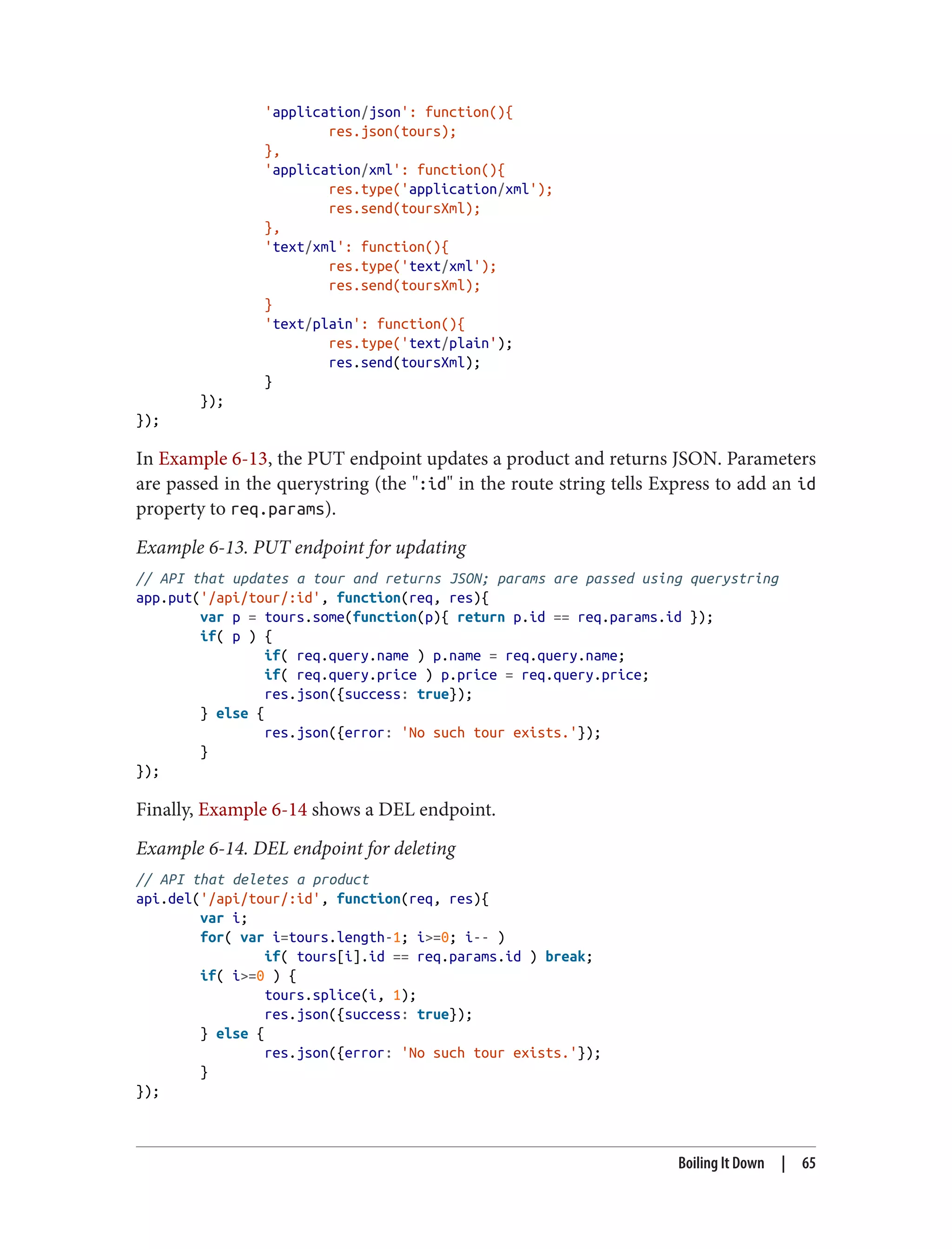 'application/json': function(){
res.json(tours);
},
'application/xml': function(){
res.type('application/xml');
res.send(toursXml);
},
'text/xml': function(){
res.type('text/xml');
res.send(toursXml);
}
'text/plain': function(){
res.type('text/plain');
res.send(toursXml);
}
});
});
In Example 6-13, the PUT endpoint updates a product and returns JSON. Parameters
are passed in the querystring (the ":id" in the route string tells Express to add an id
property to req.params).
Example 6-13. PUT endpoint for updating
// API that updates a tour and returns JSON; params are passed using querystring
app.put('/api/tour/:id', function(req, res){
var p = tours.some(function(p){ return p.id == req.params.id });
if( p ) {
if( req.query.name ) p.name = req.query.name;
if( req.query.price ) p.price = req.query.price;
res.json({success: true});
} else {
res.json({error: 'No such tour exists.'});
}
});
Finally, Example 6-14 shows a DEL endpoint.
Example 6-14. DEL endpoint for deleting
// API that deletes a product
api.del('/api/tour/:id', function(req, res){
var i;
for( var i=tours.length-1; i>=0; i-- )
if( tours[i].id == req.params.id ) break;
if( i>=0 ) {
tours.splice(i, 1);
res.json({success: true});
} else {
res.json({error: 'No such tour exists.'});
}
});
Boiling It Down | 65
 